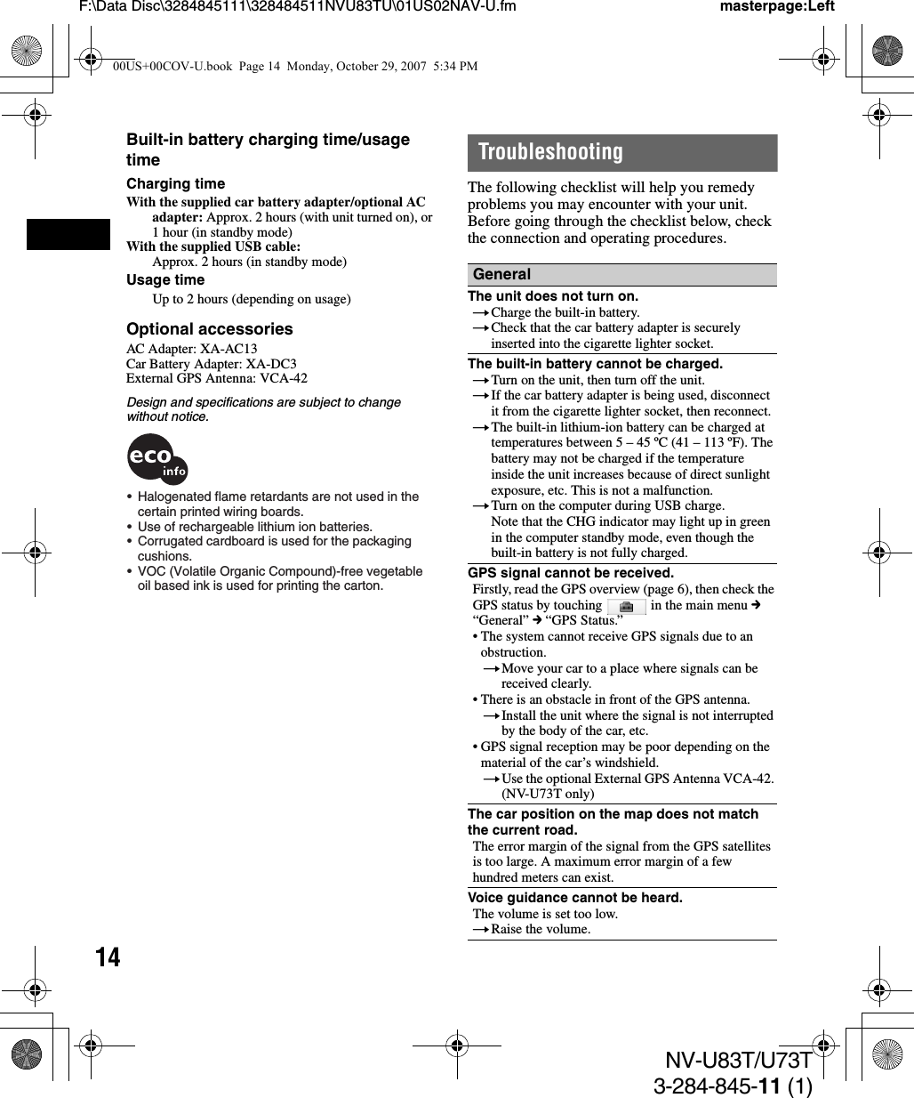 14NV-U83T/U73T3-284-845-11 (1)F:\Data Disc\3284845111\328484511NVU83TU\01US02NAV-U.fm masterpage:LeftBuilt-in battery charging time/usage timeCharging timeWith the supplied car battery adapter/optional AC adapter: Approx. 2 hours (with unit turned on), or 1 hour (in standby mode)With the supplied USB cable:Approx. 2 hours (in standby mode)Usage timeUp to 2 hours (depending on usage)Optional accessoriesAC Adapter: XA-AC13Car Battery Adapter: XA-DC3External GPS Antenna: VCA-42Design and specifications are subject to change without notice.TroubleshootingThe following checklist will help you remedy problems you may encounter with your unit.Before going through the checklist below, check the connection and operating procedures.•  Halogenated flame retardants are not used in the certain printed wiring boards.•  Use of rechargeable lithium ion batteries.•  Corrugated cardboard is used for the packaging  cushions.•  VOC (Volatile Organic Compound)-free vegetable oil based ink is used for printing the carton.GeneralThe unit does not turn on.tCharge the built-in battery.tCheck that the car battery adapter is securely inserted into the cigarette lighter socket.The built-in battery cannot be charged.tTurn on the unit, then turn off the unit.tIf the car battery adapter is being used, disconnect it from the cigarette lighter socket, then reconnect.tThe built-in lithium-ion battery can be charged at temperatures between 5 – 45 ºC (41 – 113 ºF). The battery may not be charged if the temperature inside the unit increases because of direct sunlight exposure, etc. This is not a malfunction.tTurn on the computer during USB charge.Note that the CHG indicator may light up in green in the computer standby mode, even though the built-in battery is not fully charged.GPS signal cannot be received.Firstly, read the GPS overview (page 6), then check the GPS status by touching   in the main menu c “General” c “GPS Status.”• The system cannot receive GPS signals due to an obstruction.tMove your car to a place where signals can be received clearly.• There is an obstacle in front of the GPS antenna.tInstall the unit where the signal is not interrupted by the body of the car, etc.• GPS signal reception may be poor depending on the material of the car’s windshield.tUse the optional External GPS Antenna VCA-42. (NV-U73T only)The car position on the map does not match the current road.The error margin of the signal from the GPS satellites is too large. A maximum error margin of a few hundred meters can exist.Voice guidance cannot be heard.The volume is set too low.tRaise the volume.00US+00COV-U.book  Page 14  Monday, October 29, 2007  5:34 PM