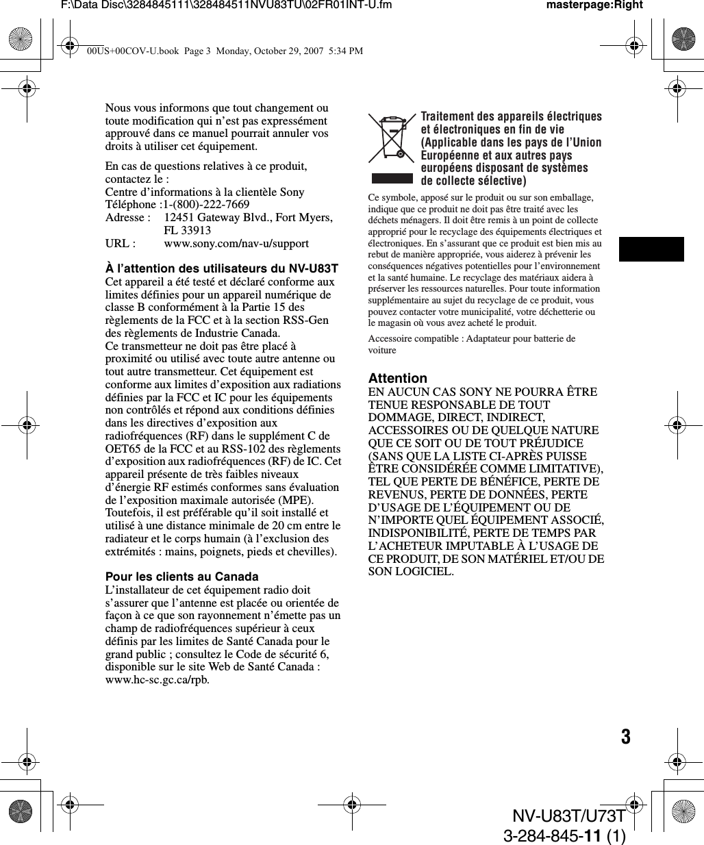 3NV-U83T/U73T3-284-845-11 (1)F:\Data Disc\3284845111\328484511NVU83TU\02FR01INT-U.fm masterpage:RightNous vous informons que tout changement ou toute modification qui n’est pas expressément approuvé dans ce manuel pourrait annuler vos droits à utiliser cet équipement.En cas de questions relatives à ce produit, contactez le :Centre d’informations à la clientèle SonyTéléphone :1-(800)-222-7669Adresse : 12451 Gateway Blvd., Fort Myers, FL 33913URL : www.sony.com/nav-u/supportÀ l’attention des utilisateurs du NV-U83TCet appareil a été testé et déclaré conforme aux limites définies pour un appareil numérique de classe B conformément à la Partie 15 des règlements de la FCC et à la section RSS-Gen des règlements de Industrie Canada.Ce transmetteur ne doit pas être placé à proximité ou utilisé avec toute autre antenne ou tout autre transmetteur. Cet équipement est conforme aux limites d’exposition aux radiations définies par la FCC et IC pour les équipements non contrôlés et répond aux conditions définies dans les directives d’exposition aux radiofréquences (RF) dans le supplément C de OET65 de la FCC et au RSS-102 des règlements d’exposition aux radiofréquences (RF) de IC. Cet appareil présente de très faibles niveaux d’énergie RF estimés conformes sans évaluation de l’exposition maximale autorisée (MPE). Toutefois, il est préférable qu’il soit installé et utilisé à une distance minimale de 20 cm entre le radiateur et le corps humain (à l’exclusion des extrémités : mains, poignets, pieds et chevilles).Pour les clients au CanadaL’installateur de cet équipement radio doit s’assurer que l’antenne est placée ou orientée de façon à ce que son rayonnement n’émette pas un champ de radiofréquences supérieur à ceux définis par les limites de Santé Canada pour le grand public ; consultez le Code de sécurité 6, disponible sur le site Web de Santé Canada : www.hc-sc.gc.ca/rpb.AttentionEN AUCUN CAS SONY NE POURRA ÊTRE TENUE RESPONSABLE DE TOUT DOMMAGE, DIRECT, INDIRECT, ACCESSOIRES OU DE QUELQUE NATURE QUE CE SOIT OU DE TOUT PRÉJUDICE (SANS QUE LA LISTE CI-APRÈS PUISSE ÊTRE CONSIDÉRÉE COMME LIMITATIVE), TEL QUE PERTE DE BÉNÉFICE, PERTE DE REVENUS, PERTE DE DONNÉES, PERTE D’USAGE DE L’ÉQUIPEMENT OU DE N’IMPORTE QUEL ÉQUIPEMENT ASSOCIÉ, INDISPONIBILITÉ, PERTE DE TEMPS PAR L’ACHETEUR IMPUTABLE À L’USAGE DE CE PRODUIT, DE SON MATÉRIEL ET/OU DE SON LOGICIEL.Traitement des appareils électriques et électroniques en fin de vie (Applicable dans les pays de l’Union Européenne et aux autres pays européens disposant de systèmes de collecte sélective)Ce symbole, apposé sur le produit ou sur son emballage, indique que ce produit ne doit pas être traité avec les déchets ménagers. Il doit être remis à un point de collecte approprié pour le recyclage des équipements électriques et électroniques. En s’assurant que ce produit est bien mis au rebut de manière appropriée, vous aiderez à prévenir les conséquences négatives potentielles pour l’environnement et la santé humaine. Le recyclage des matériaux aidera à préserver les ressources naturelles. Pour toute information supplémentaire au sujet du recyclage de ce produit, vous pouvez contacter votre municipalité, votre déchetterie ou le magasin où vous avez acheté le produit.Accessoire compatible : Adaptateur pour batterie de voiture00US+00COV-U.book  Page 3  Monday, October 29, 2007  5:34 PM