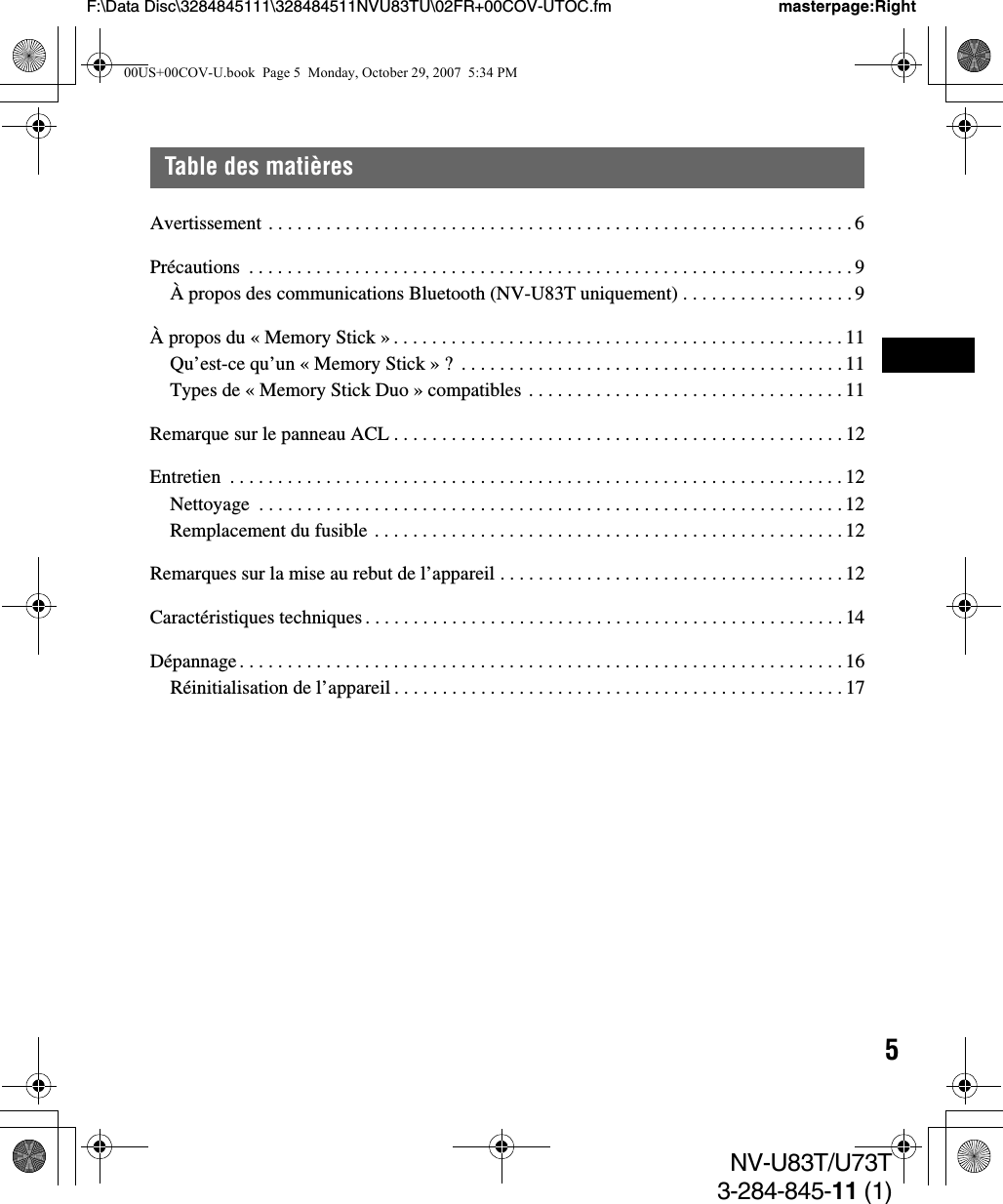 5NV-U83T/U73T3-284-845-11 (1)F:\Data Disc\3284845111\328484511NVU83TU\02FR+00COV-UTOC.fm masterpage:RightTable des matièresAvertissement . . . . . . . . . . . . . . . . . . . . . . . . . . . . . . . . . . . . . . . . . . . . . . . . . . . . . . . . . . . . . 6Précautions  . . . . . . . . . . . . . . . . . . . . . . . . . . . . . . . . . . . . . . . . . . . . . . . . . . . . . . . . . . . . . . . 9À propos des communications Bluetooth (NV-U83T uniquement) . . . . . . . . . . . . . . . . . . 9À propos du « Memory Stick » . . . . . . . . . . . . . . . . . . . . . . . . . . . . . . . . . . . . . . . . . . . . . . . 11Qu’est-ce qu’un « Memory Stick » ?  . . . . . . . . . . . . . . . . . . . . . . . . . . . . . . . . . . . . . . . . 11Types de « Memory Stick Duo » compatibles . . . . . . . . . . . . . . . . . . . . . . . . . . . . . . . . . 11Remarque sur le panneau ACL . . . . . . . . . . . . . . . . . . . . . . . . . . . . . . . . . . . . . . . . . . . . . . . 12Entretien  . . . . . . . . . . . . . . . . . . . . . . . . . . . . . . . . . . . . . . . . . . . . . . . . . . . . . . . . . . . . . . . . 12Nettoyage  . . . . . . . . . . . . . . . . . . . . . . . . . . . . . . . . . . . . . . . . . . . . . . . . . . . . . . . . . . . . . 12Remplacement du fusible . . . . . . . . . . . . . . . . . . . . . . . . . . . . . . . . . . . . . . . . . . . . . . . . . 12Remarques sur la mise au rebut de l’appareil . . . . . . . . . . . . . . . . . . . . . . . . . . . . . . . . . . . . 12Caractéristiques techniques . . . . . . . . . . . . . . . . . . . . . . . . . . . . . . . . . . . . . . . . . . . . . . . . . . 14Dépannage. . . . . . . . . . . . . . . . . . . . . . . . . . . . . . . . . . . . . . . . . . . . . . . . . . . . . . . . . . . . . . . 16Réinitialisation de l’appareil . . . . . . . . . . . . . . . . . . . . . . . . . . . . . . . . . . . . . . . . . . . . . . . 1700US+00COV-U.book  Page 5  Monday, October 29, 2007  5:34 PM