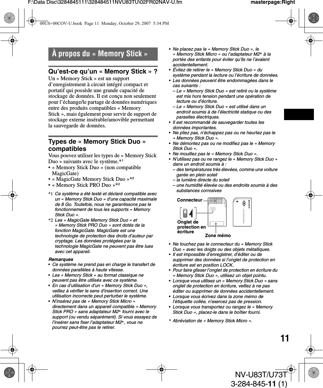 11NV-U83T/U73T3-284-845-11 (1)F:\Data Disc\3284845111\328484511NVU83TU\02FR02NAV-U.fm masterpage:RightÀ propos du « Memory Stick »Qu’est-ce qu’un « Memory Stick » ?Un « Memory Stick » est un support d’enregistrement à circuit intégré compact et portatif qui possède une grande capacité de stockage de données. Il est conçu non seulement pour l’échange/le partage de données numériques entre des produits compatibles « Memory Stick », mais également pour servir de support de stockage externe insérable/amovible permettant la sauvegarde de données.Types de « Memory Stick Duo » compatiblesVous pouvez utiliser les types de « Memory Stick Duo » suivants avec le système.*1• « Memory Stick Duo » (non compatible MagicGate)• « MagicGate Memory Stick Duo »*2• « Memory Stick PRO Duo »*2*1 Ce système a été testé et déclaré compatible avec un « Memory Stick Duo » d’une capacité maximale de 8 Go. Toutefois, nous ne garantissons pas le fonctionnement de tous les supports « Memory Stick Duo ».*2 Les « MagicGate Memory Stick Duo » et « Memory Stick PRO Duo » sont dotés de la fonction MagicGate. MagicGate est une technologie de protection des droits d’auteur par cryptage. Les données protégées par la technologie MagicGate ne peuvent pas être lues avec cet appareil.Remarques•Ce système ne prend pas en charge le transfert de données parallèles à haute vitesse.•Les « Memory Stick » au format classique ne peuvent pas être utilisés avec ce système.•En cas d’utilisation d’un « Memory Stick Duo », veillez à vérifier le sens d’insertion correct. Une utilisation incorrecte peut perturber le système.•N’insérez pas de « Memory Stick Micro » directement dans un appareil compatible « Memory Stick PRO » sans adaptateur M2* fourni avec le support (ou vendu séparément). Si vous essayez de l’insérer sans fixer l’adaptateur M2*, vous ne pourrez peut-être pas le retirer.•Ne placez pas le « Memory Stick Duo », le « Memory Stick Micro » ou l’adaptateur M2* à la portée des enfants pour éviter qu’ils ne l’avalent accidentellement.•Évitez de retirer le « Memory Stick Duo » du système pendant la lecture ou l’écriture de données.•Les données peuvent être endommagées dans le cas suivants :– Le « Memory Stick Duo » est retiré ou le système est mis hors tension pendant une opération de lecture ou d’écriture.– Le « Memory Stick Duo » est utilisé dans un endroit soumis à de l’électricité statique ou des parasites électriques.•Il est recommandé de sauvegarder toutes les données importantes.•Ne pliez pas, n’échappez pas ou ne heurtez pas le « Memory Stick Duo ».•Ne démontez pas ou ne modifiez pas le « Memory Stick Duo ».•Ne mouillez pas le « Memory Stick Duo ».•N’utilisez pas ou ne rangez le « Memory Stick Duo » dans un endroit soumis à :– des températures très élevées, comme une voiture garée en plein soleil – la lumière directe du soleil– une humidité élevée ou des endroits soumis à des substances corrosives•Ne touchez pas le connecteur du « Memory Stick Duo » avec les doigts ou des objets métalliques.•Il est impossible d’enregistrer, d’éditer ou de supprimer des données si l’onglet de protection en écriture est en position LOCK.•Pour faire glisser l’onglet de protection en écriture du « Memory Stick Duo », utilisez un objet pointu.•Lorsque vous utilisez un « Memory Stick Duo » sans onglet de protection en écriture, veillez à ne pas éditer ou supprimer de données accidentellement.•Lorsque vous écrivez dans la zone mémo de l’étiquette collée, n’exercez pas de pression.•Lorsque vous transportez ou rangez le « Memory Stick Duo », placez-le dans le boîtier fourni.*Abréviation de « Memory Stick Micro ».ConnecteurOnglet de protection en écriture Zone mémo00US+00COV-U.book  Page 11  Monday, October 29, 2007  5:34 PM