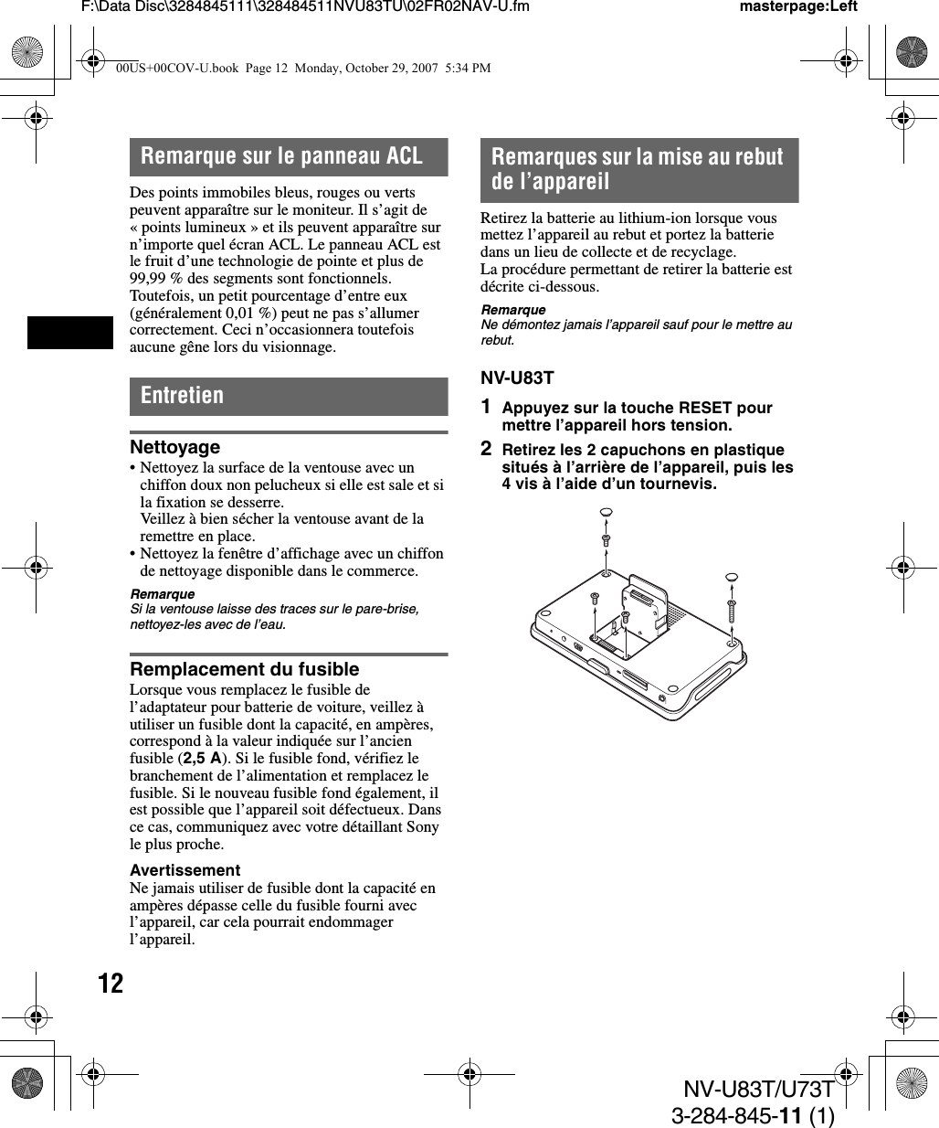 12NV-U83T/U73T3-284-845-11 (1)F:\Data Disc\3284845111\328484511NVU83TU\02FR02NAV-U.fm masterpage:LeftRemarque sur le panneau ACLDes points immobiles bleus, rouges ou verts peuvent apparaître sur le moniteur. Il s’agit de « points lumineux » et ils peuvent apparaître sur n’importe quel écran ACL. Le panneau ACL est le fruit d’une technologie de pointe et plus de 99,99 % des segments sont fonctionnels. Toutefois, un petit pourcentage d’entre eux (généralement 0,01 %) peut ne pas s’allumer correctement. Ceci n’occasionnera toutefois aucune gêne lors du visionnage.EntretienNettoyage• Nettoyez la surface de la ventouse avec un chiffon doux non pelucheux si elle est sale et si la fixation se desserre.Veillez à bien sécher la ventouse avant de la remettre en place.• Nettoyez la fenêtre d’affichage avec un chiffon de nettoyage disponible dans le commerce.RemarqueSi la ventouse laisse des traces sur le pare-brise, nettoyez-les avec de l’eau.Remplacement du fusibleLorsque vous remplacez le fusible de l’adaptateur pour batterie de voiture, veillez à utiliser un fusible dont la capacité, en ampères, correspond à la valeur indiquée sur l’ancien fusible (2,5 A). Si le fusible fond, vérifiez le branchement de l’alimentation et remplacez le fusible. Si le nouveau fusible fond également, il est possible que l’appareil soit défectueux. Dans ce cas, communiquez avec votre détaillant Sony le plus proche.AvertissementNe jamais utiliser de fusible dont la capacité en ampères dépasse celle du fusible fourni avec l’appareil, car cela pourrait endommager l’appareil.Remarques sur la mise au rebut de l’appareilRetirez la batterie au lithium-ion lorsque vous mettez l’appareil au rebut et portez la batterie dans un lieu de collecte et de recyclage.La procédure permettant de retirer la batterie est décrite ci-dessous.RemarqueNe démontez jamais l’appareil sauf pour le mettre au rebut.NV-U83T1Appuyez sur la touche RESET pour mettre l’appareil hors tension.2Retirez les 2 capuchons en plastique situés à l’arrière de l’appareil, puis les 4 vis à l’aide d’un tournevis.00US+00COV-U.book  Page 12  Monday, October 29, 2007  5:34 PM