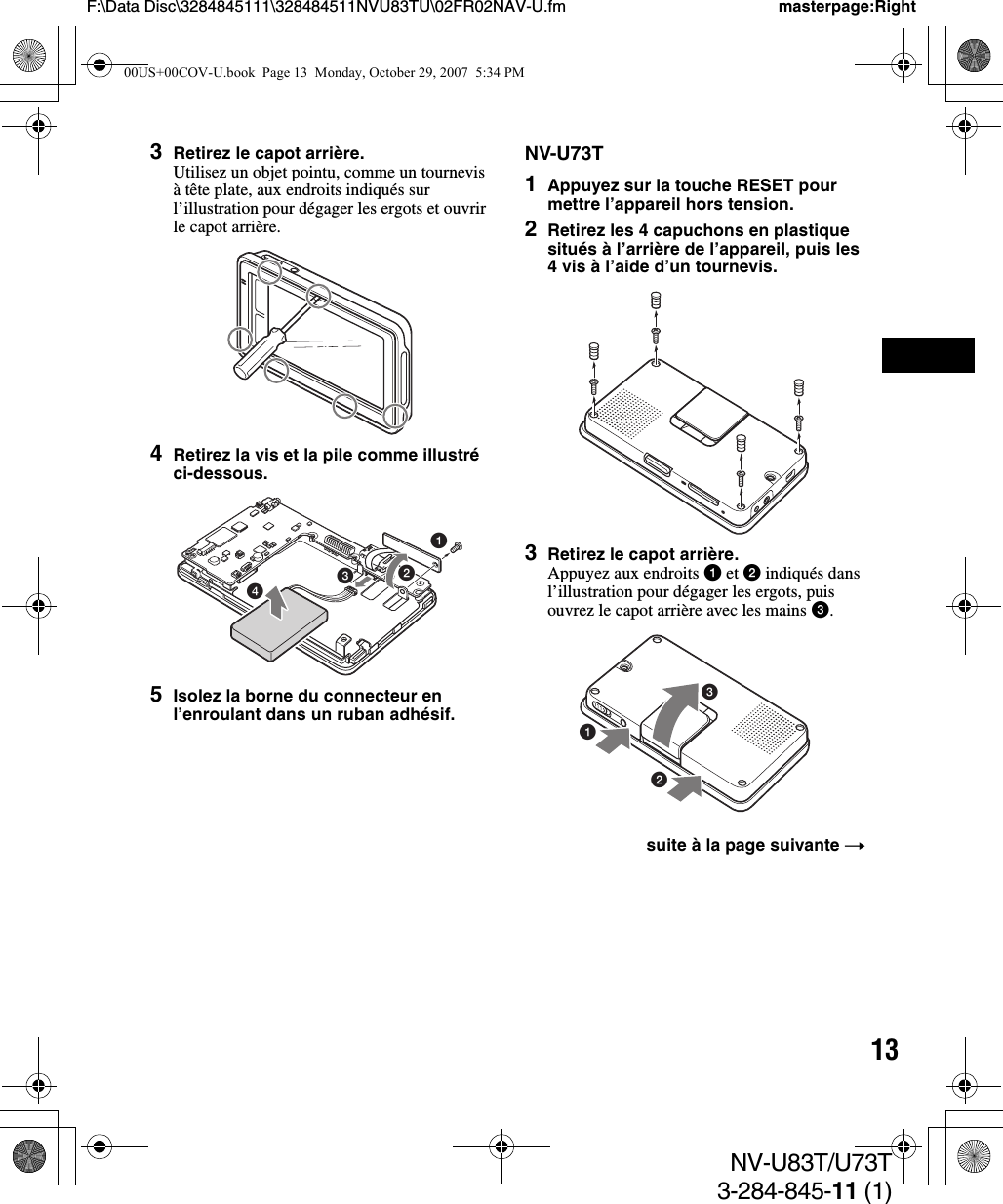 13NV-U83T/U73T3-284-845-11 (1)F:\Data Disc\3284845111\328484511NVU83TU\02FR02NAV-U.fm masterpage:Right3Retirez le capot arrière.Utilisez un objet pointu, comme un tournevis à tête plate, aux endroits indiqués sur l’illustration pour dégager les ergots et ouvrir le capot arrière.4Retirez la vis et la pile comme illustré ci-dessous.5Isolez la borne du connecteur en l’enroulant dans un ruban adhésif.NV-U73T1Appuyez sur la touche RESET pour mettre l’appareil hors tension.2Retirez les 4 capuchons en plastique situés à l’arrière de l’appareil, puis les 4 vis à l’aide d’un tournevis.3Retirez le capot arrière.Appuyez aux endroits 1 et 2 indiqués dans l’illustration pour dégager les ergots, puis ouvrez le capot arrière avec les mains 3.1432suite à la page suivante t31200US+00COV-U.book  Page 13  Monday, October 29, 2007  5:34 PM