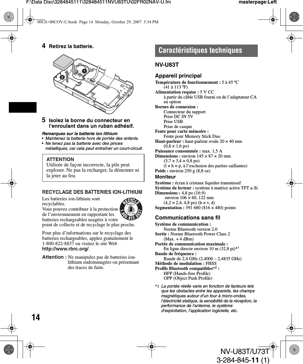 14NV-U83T/U73T3-284-845-11 (1)F:\Data Disc\3284845111\328484511NVU83TU\02FR02NAV-U.fm masterpage:Left4Retirez la batterie.5Isolez la borne du connecteur en l’enroulant dans un ruban adhésif.Remarques sur la batterie ion lithium•Maintenez la batterie hors de portée des enfants.•Ne tenez pas la batterie avec des pinces métalliques, car cela peut entraîner un court-circuit.Caractéristiques techniquesNV-U83TAppareil principalTempérature de fonctionnement : 5 à 45 ºC (41 à 113 ºF)Alimentation requise : 5 V CC à partir du câble USB fourni ou de l’adaptateur CA en optionBornes de connexion : Connecteur du supportPrise DC IN 5VPrise USBPrise de casqueFente pour carte mémoire : Fente pour Memory Stick DuoHaut-parleur : haut-parleur ovale 20 × 40 mm (0,8 × 1,6 po)Puissance consommée : max. 1,5 A Dimensions : environ 145 × 87 × 20 mm(5,7 × 3,4 × 0,8 po)(l × h × p, à l’exclusion des parties saillantes)Poids : environ 250 g (8,8 oz)MoniteurSystème : écran à cristaux liquides transmissif Système de lecteur : système à matrice active TFT a-SiDimensions : 4,8 po (16:9) environ 106 × 60, 122 mm(4,2 × 2,4, 4,8 po) (h × v, d)Segmentation : 391 680 (816 × 480) pointsCommunications sans filSystème de communication : Norme Bluetooth version 2.0Sortie : Norme Bluetooth Power Class 2(Max. + 4 dBm)Portée de communication maximale : En ligne directe environ 10 m (32,8 pi)*1Bande de fréquence : Bande de 2,4 GHz (2,4000 – 2,4835 GHz)Méthode de modulation : FHSSProfils Bluetooth compatibles*2 : HFP (Hands-free Profile)OPP (Object Push Profile)*1 La portée réelle varie en fonction de facteurs tels que les obstacles entre les appareils, les champs magnétiques autour d’un four à micro-ondes, l’électricité statique, la sensibilité de la réception, la performance de l’antenne, le système d’exploitation, l’application logicielle, etc.12ATTENTIONUtilisée de façon incorrecte, la pile peut exploser. Ne pas la recharger, la démonter nila jeter au feu.RECYCLAGE DES BATTERIES ION-LITHIUMLes batteries ion-lithium sont recyclables.Vous pouvez contribuer à la protection de l’environnement en rapportant les batteries rechargeables usagées à votre point de collecte et de recyclage le plus proche.Pour plus d’informations sur le recyclage des batteries rechargeables, applez gratuitement le  1-800-822-8837 ou visitez le site Web http://www.rbrc.org/.Attention : Ne manipulez pas de batteries ion- lithium endommagées ou présentant  des traces de fuite.00US+00COV-U.book  Page 14  Monday, October 29, 2007  5:34 PM