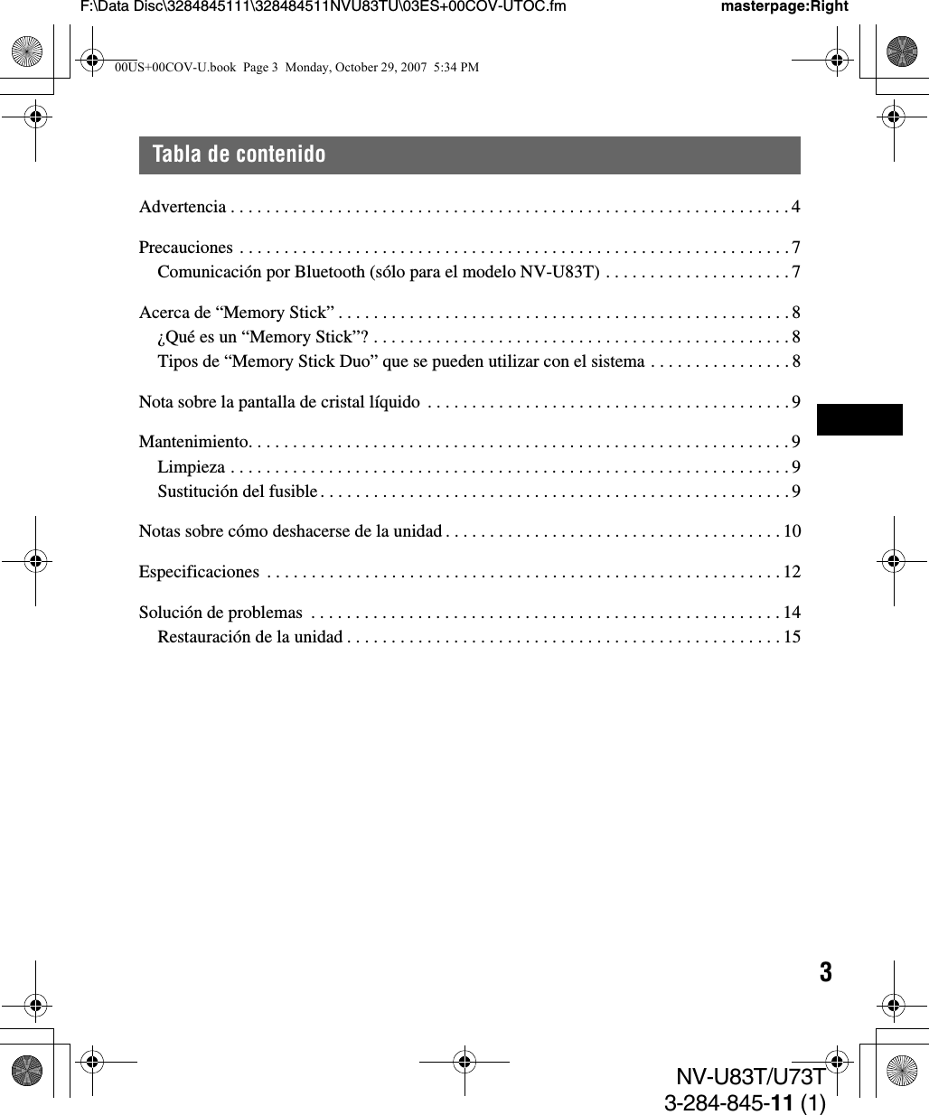 3NV-U83T/U73T3-284-845-11 (1)F:\Data Disc\3284845111\328484511NVU83TU\03ES+00COV-UTOC.fm masterpage:RightTabla de contenidoAdvertencia . . . . . . . . . . . . . . . . . . . . . . . . . . . . . . . . . . . . . . . . . . . . . . . . . . . . . . . . . . . . . . . 4Precauciones . . . . . . . . . . . . . . . . . . . . . . . . . . . . . . . . . . . . . . . . . . . . . . . . . . . . . . . . . . . . . . 7Comunicación por Bluetooth (sólo para el modelo NV-U83T) . . . . . . . . . . . . . . . . . . . . . 7Acerca de “Memory Stick” . . . . . . . . . . . . . . . . . . . . . . . . . . . . . . . . . . . . . . . . . . . . . . . . . . . 8¿Qué es un “Memory Stick”? . . . . . . . . . . . . . . . . . . . . . . . . . . . . . . . . . . . . . . . . . . . . . . . 8Tipos de “Memory Stick Duo” que se pueden utilizar con el sistema . . . . . . . . . . . . . . . . 8Nota sobre la pantalla de cristal líquido . . . . . . . . . . . . . . . . . . . . . . . . . . . . . . . . . . . . . . . . .9Mantenimiento. . . . . . . . . . . . . . . . . . . . . . . . . . . . . . . . . . . . . . . . . . . . . . . . . . . . . . . . . . . . . 9Limpieza . . . . . . . . . . . . . . . . . . . . . . . . . . . . . . . . . . . . . . . . . . . . . . . . . . . . . . . . . . . . . . . 9Sustitución del fusible . . . . . . . . . . . . . . . . . . . . . . . . . . . . . . . . . . . . . . . . . . . . . . . . . . . . .9Notas sobre cómo deshacerse de la unidad . . . . . . . . . . . . . . . . . . . . . . . . . . . . . . . . . . . . . . 10Especificaciones  . . . . . . . . . . . . . . . . . . . . . . . . . . . . . . . . . . . . . . . . . . . . . . . . . . . . . . . . . . 12Solución de problemas  . . . . . . . . . . . . . . . . . . . . . . . . . . . . . . . . . . . . . . . . . . . . . . . . . . . . . 14Restauración de la unidad . . . . . . . . . . . . . . . . . . . . . . . . . . . . . . . . . . . . . . . . . . . . . . . . . 1500US+00COV-U.book  Page 3  Monday, October 29, 2007  5:34 PM