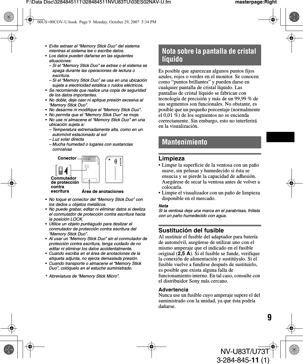 9NV-U83T/U73T3-284-845-11 (1)F:\Data Disc\3284845111\328484511NVU83TU\03ES02NAV-U.fm masterpage:Right•Evite extraer el “Memory Stick Duo” del sistema mientras el sistema lee o escribe datos.•Los datos pueden dañarse en las siguientes situaciones:– Si el “Memory Stick Duo” se extrae o el sistema se apaga durante las operaciones de lectura o escritura.– Si el “Memory Stick Duo” se usa en una ubicación sujeta a electricidad estática o ruidos eléctricos.•Se recomienda que realice una copia de seguridad de los datos importantes.•No doble, deje caer ni aplique presión excesiva al “Memory Stick Duo”.•No desarme ni modifique el “Memory Stick Duo”.•No permita que el “Memory Stick Duo” se moje.•No use ni almacene el “Memory Stick Duo” en una ubicación sujeta a:– Temperatura extremadamente alta, como en un automóvil estacionado al sol– Luz solar directa– Mucha humedad o lugares con sustancias corrosivas•No toque el conector del “Memory Stick Duo” con los dedos u objetos metálicos.•No puede grabar, editar ni eliminar datos si desliza el conmutador de protección contra escritura hacia la posición LOCK.•Utilice un objeto puntiagudo para deslizar el conmutador de protección contra escritura del “Memory Stick Duo”.•Al usar un “Memory Stick Duo” sin el conmutador de protección contra escritura, tenga cuidado de no editar ni eliminar los datos accidentalmente.•Cuando escriba en el área de anotaciones de la etiqueta adjunta, no ejerza demasiada presión.•Cuando transporte o almacene el “Memory Stick Duo”, colóquelo en el estuche suministrado.*Abreviatura de “Memory Stick Micro”.Nota sobre la pantalla de cristal líquidoEs posible que aparezcan algunos puntos fijos azules, rojos o verdes en el monitor. Se conocen como “puntos brillantes” y pueden darse en cualquier pantalla de cristal líquido. Las pantallas de cristal líquido se fabrican con tecnología de precisión y más de un 99,99 % de sus segmentos son funcionales. No obstante, es posible que un pequeño porcentaje (normalmente el 0,01 %) de los segmentos no se encienda correctamente. Sin embargo, esto no interferirá en la visualización.MantenimientoLimpieza• Limpie la superficie de la ventosa con un paño suave, sin pelusas y humedecido si ésta se ensucia y se pierde la capacidad de adhesión.Asegúrese de secar la ventosa antes de volver a colocarla.• Limpie el visualizador con un paño de limpieza disponible en el mercado.NotaSi la ventosa deja una marca en el parabrisas, frótela con un paño humedecido con agua.Sustitución del fusibleAl sustituir el fusible del adaptador para batería de automóvil, asegúrese de utilizar uno con el mismo amperaje que el indicado en el fusible original (2,5 A). Si el fusible se funde, verifique la conexión de alimentación y sustitúyalo. Si el fusible vuelve a fundirse después de sustituirlo, es posible que exista alguna falla de funcionamiento interno. En tal caso, consulte con el distribuidor Sony más cercano.AdvertenciaNunca use un fusible cuyo amperaje supere el del suministrado con la unidad, ya que ésta podría dañarse.ConectorConmutador de protección contra escritura Área de anotaciones00US+00COV-U.book  Page 9  Monday, October 29, 2007  5:34 PM