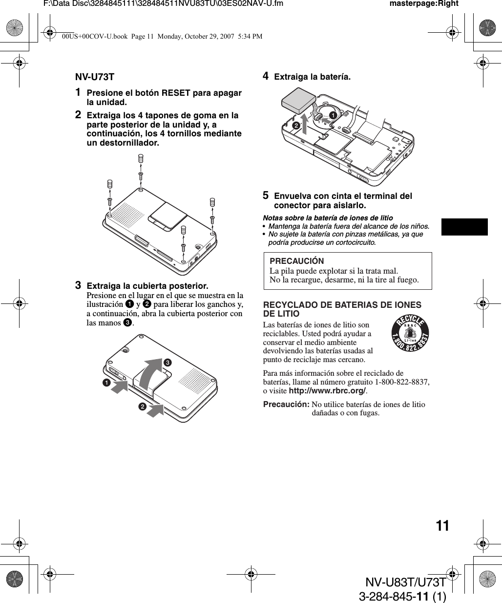 11NV-U83T/U73T3-284-845-11 (1)F:\Data Disc\3284845111\328484511NVU83TU\03ES02NAV-U.fm masterpage:RightNV-U73T1Presione el botón RESET para apagar la unidad.2Extraiga los 4 tapones de goma en la parte posterior de la unidad y, a continuación, los 4 tornillos mediante un destornillador.3Extraiga la cubierta posterior.Presione en el lugar en el que se muestra en la ilustración 1 y 2 para liberar los ganchos y, a continuación, abra la cubierta posterior con las manos 3.4Extraiga la batería.5Envuelva con cinta el terminal del conector para aislarlo.Notas sobre la batería de iones de litio•Mantenga la batería fuera del alcance de los niños.•No sujete la batería con pinzas metálicas, ya que podría producirse un cortocircuito.31212PRECAUCIÓNLa pila puede explotar si la trata mal.No la recargue, desarme, ni la tire al fuego.RECYCLADO DE BATERIAS DE IONES DE LITIOLas baterías de iones de litio son reciclables. Usted podrá ayudar a conservar el medio ambiente devolviendo las baterías usadas al punto de reciclaje mas cercano.Para más información sobre el reciclado de baterías, llame al número gratuito 1-800-822-8837, o visite http://www.rbrc.org/.Precaución: No utilice baterías de iones de litio   dañadas o con fugas. 00US+00COV-U.book  Page 11  Monday, October 29, 2007  5:34 PM