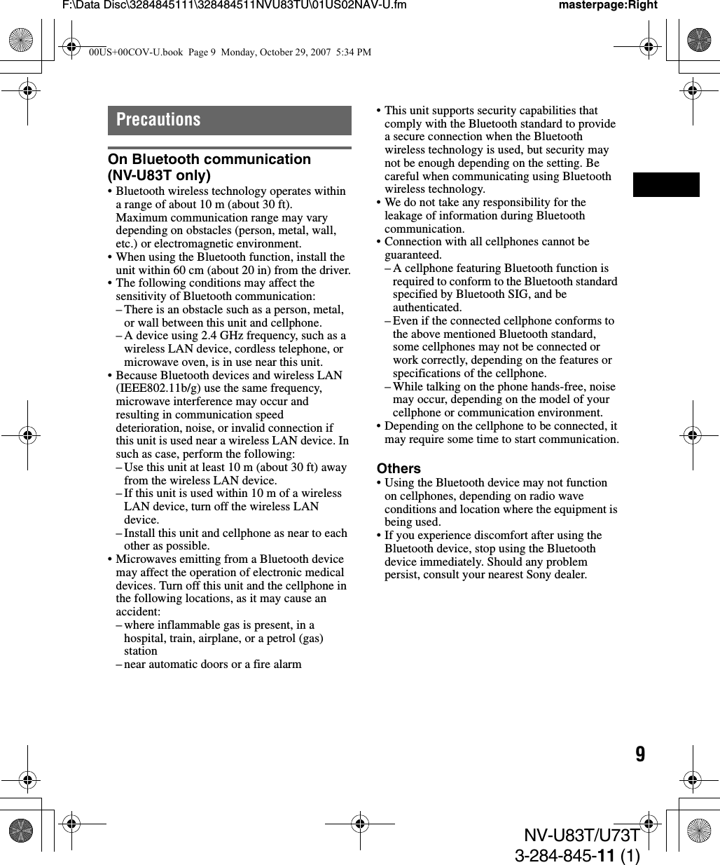 9NV-U83T/U73T3-284-845-11 (1)F:\Data Disc\3284845111\328484511NVU83TU\01US02NAV-U.fm masterpage:RightPrecautionsOn Bluetooth communication (NV-U83T only)• Bluetooth wireless technology operates within a range of about 10 m (about 30 ft).Maximum communication range may vary depending on obstacles (person, metal, wall, etc.) or electromagnetic environment.• When using the Bluetooth function, install the unit within 60 cm (about 20 in) from the driver.• The following conditions may affect the sensitivity of Bluetooth communication:– There is an obstacle such as a person, metal, or wall between this unit and cellphone.– A device using 2.4 GHz frequency, such as a wireless LAN device, cordless telephone, or microwave oven, is in use near this unit.• Because Bluetooth devices and wireless LAN (IEEE802.11b/g) use the same frequency, microwave interference may occur and resulting in communication speed deterioration, noise, or invalid connection if this unit is used near a wireless LAN device. In such as case, perform the following:– Use this unit at least 10 m (about 30 ft) away from the wireless LAN device.– If this unit is used within 10 m of a wireless LAN device, turn off the wireless LAN device.– Install this unit and cellphone as near to each other as possible.• Microwaves emitting from a Bluetooth device may affect the operation of electronic medical devices. Turn off this unit and the cellphone in the following locations, as it may cause an accident:– where inflammable gas is present, in a hospital, train, airplane, or a petrol (gas) station– near automatic doors or a fire alarm• This unit supports security capabilities that comply with the Bluetooth standard to provide a secure connection when the Bluetooth wireless technology is used, but security may not be enough depending on the setting. Be careful when communicating using Bluetooth wireless technology.• We do not take any responsibility for the leakage of information during Bluetooth communication.• Connection with all cellphones cannot be guaranteed.– A cellphone featuring Bluetooth function is required to conform to the Bluetooth standard specified by Bluetooth SIG, and be authenticated.– Even if the connected cellphone conforms to the above mentioned Bluetooth standard, some cellphones may not be connected or work correctly, depending on the features or specifications of the cellphone.– While talking on the phone hands-free, noise may occur, depending on the model of your cellphone or communication environment.• Depending on the cellphone to be connected, it may require some time to start communication.Others• Using the Bluetooth device may not function on cellphones, depending on radio wave conditions and location where the equipment is being used.• If you experience discomfort after using the Bluetooth device, stop using the Bluetooth device immediately. Should any problem persist, consult your nearest Sony dealer.00US+00COV-U.book  Page 9  Monday, October 29, 2007  5:34 PM