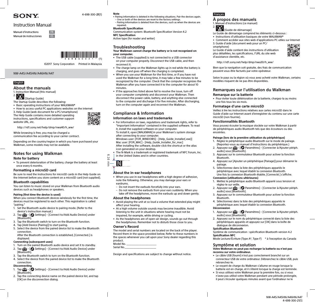 NW-A45/A45HN/A46HN/A474-698-300-21(1)NW-A45/A45HN/A46HN/A47&copy;2017  Sony Corporation    Printed in MalaysiaEnglishAbout the manuals1. Instruction Manual (this manual)2.    (Startup Guide)The Startup Guide describes the following:&bull;  Basic operating instructions of your WALKMAN&reg;&bull;  How to access useful PC applications websites on the internet3. Help Guide (web document for a PC/smartphone)The Help Guide contains more detailed operating instructions, specifications and customer support website URL, etc.http://rd1.sony.net/help/dmp/nwa40/h_ww/While browsing is free, you may be charged a communication fee according to your carrier contract.Depending on the country/region in which you have purchased your Walkman, some models may not be available.Notes for using WalkmanNote for battery&bull;  To prevent deterioration of the battery, charge the battery at least once every 6 months.Formatting a microSD cardBe sure to read the instructions for microSD cards in the Help Guide on the Internet before you store content on a microSD card (not supplied).Bluetooth capabilitiesYou can listen to music stored on your Walkman from Bluetooth audio devices such as headphones or speakers.Pairing (first time the device is used)When you connect Bluetooth devices wirelessly for the first time, the devices must be registered to each other. This registration is called &ldquo;pairing.&rdquo;1.  Set the Bluetooth audio device to pairing mode. (Refer to the device&rsquo;s instruction manual.)2. Tap   &ndash; [  Settings] &ndash; [Connect to/Add Audio Device] under [Bluetooth].3.  Tap the Bluetooth switch to turn on the Bluetooth function.4.  Tap [Add Device (Pairing)] to start paring.5.  Select the device from the paired device list to make the Bluetooth connection.After the Bluetooth connection is established, [Connected.] is displayed.Connecting (subsequent uses)1.  Turn on the paired Bluetooth audio device and set it to standby.2. Tap   &ndash; [  Settings] &ndash; [Connect to/Add Audio Device] under [Bluetooth].3.  Tap the Bluetooth switch to turn on the Bluetooth function.4.  Select the device from the paired device list to make the Bluetooth connection.Disconnecting1. Tap   &ndash; [  Settings] &ndash; [Connect to/Add Audio Device] under [Bluetooth].2.  Tap the connecting device name on the paired device list, and tap [OK] on the disconnection dialog. Note&bull; Pairing information is deleted in the following situations. Pair the devices again. &ndash; One or both of the devices are reset to the factory settings. &ndash; Pairing information is deleted from the devices, such as when the devices are repaired.Bluetooth SpecificationCommunication system: Bluetooth Specification Version 4.2NFC SpecificationActive type (for reader and writer)TroubleshootingYour Walkman cannot charge the battery or is not recognized on your computer.&bull;  The USB cable (supplied) is not connected to a USB connector on your computer properly. Disconnect the USB cable, and then reconnect it.&bull;  The charge lamp on the Walkman lights up in red while the battery is charging, and goes off when the charging is completed.&bull;  When you use your Walkman for the first time, or if you have not used the Walkman for a long time, it may take a few minutes to be recognized by the computer. Check that the computer recognizes the Walkman after you have connected it to the computer for about 10 minutes.&bull;  If the approaches listed above fail to resolve the issue, turn off your computer completely and disconnect your Walkman. Then disconnect the power cable, battery, and anything else connected to the computer and discharge it for five minutes. After discharging, turn on the computer again and reconnect the Walkman.Compliance &amp; InformationInformation on laws and trademarks&bull;  For information on laws, regulations and trademark rights, refer to &ldquo;Important Information&rdquo; contained in the supplied software. To read it, install the supplied software on your computer.To install it, open [WALKMAN] in your Walkman&rsquo;s system storage after connecting to your computer.Windows user: [FOR_WINDOWS] - [Help_Guide_Installer(.exe)]Mac user: [FOR_MAC] - [Help_Guide_Installer_for_mac]After installing the software, double-click the shortcut or the alias icon generated on your desktop.&bull;  The N-Mark is a trademark or registered trademark of NFC Forum, Inc. in the United States and in other countries.About the in-ear headphones&bull;  When you use in-ear headphones with a high degree of adhesion, note the following. Otherwise, you may damage your ears or eardrums. &ndash; Do not insert the earbuds forcefully into your ears. &ndash; Do not remove the earbuds from your ears suddenly. When you take off the headphones, move the earbuds up and down gently.About the headphones&bull;  Avoid playing the unit at so loud a volume that extended play might affect your hearing.&bull;  At a high volume outside sounds may become inaudible. Avoid listening to the unit in situations where hearing must not be impaired, for example, while driving or cycling.&bull;  As the headphones are of open-air design, sounds go out through the headphones. Remember not to disturb those close to you.Owner&rsquo;s RecordThe model and serial numbers are located on the back of the player. Record them in the space provided below. Refer to these numbers in the spaces whenever you call upon your Sony dealer regarding this product.Model No. ________________________Serial No._________________________Design and specifications are subject to change without notice. 4-698-300-21(1)Instruction ManualManuel d&rsquo;instructions FRManual de instrucciones ESFran&ccedil;ais&Agrave; propos des manuels1. Manuel d&rsquo;instructions (ce manuel)2.    (Guide de d&eacute;marrage)Le Guide de d&eacute;marrage comprend les &eacute;l&eacute;ments ci-dessous :&bull;  Instructions d&rsquo;utilisation basiques de votre WALKMAN&reg;&bull;  Comment acc&eacute;der aux sites web d&rsquo;applications PC utiles sur Internet3. Guide d&rsquo;aide (document web pour un PC/smartphone) Le Guide d&rsquo;aide contient des instructions d&rsquo;utilisation plus d&eacute;taill&eacute;es, les sp&eacute;cifications, l&rsquo;URL du site web d&rsquo;assistance client&egrave;le, etc.http://rd1.sony.net/help/dmp/nwa30/h_ww/Bien que la navigation soit gratuite, des frais de communication peuvent vous &ecirc;tre factur&eacute;s par votre op&eacute;rateur.Selon le pays ou la r&eacute;gion o&ugrave; vous avez achet&eacute; votre Walkman, certains mod&egrave;les risquent de ne pas &ecirc;tre disponibles.Remarques sur l&rsquo;utilisation du WalkmanRemarque sur la batterie&bull;  Pour &eacute;viter toute d&eacute;t&eacute;rioration de la batterie, chargez-la au moins une fois tous les six mois.Formatage d&rsquo;une carte microSDVeillez &agrave; lire les instructions relatives aux cartes microSD dans le Guide d&rsquo;aide sur Internet avant d&rsquo;enregistrer du contenu sur une carte microSD (non fournie).Fonctionnalit&eacute;s BluetoothVous pouvez &eacute;couter la musique stock&eacute;e sur votre Walkman &agrave; partir de p&eacute;riph&eacute;riques audio Bluetooth tels que des &eacute;couteurs ou des enceintes.Pairage (lors de la premi&egrave;re utilisation du p&eacute;riph&eacute;rique)1.  R&eacute;glez le p&eacute;riph&eacute;rique audio Bluetooth sur le mode de pairage. (Reportez-vous au manuel d&rsquo;instructions du p&eacute;riph&eacute;rique.)2. Appuyez sur   - [  Param&egrave;tres] &ndash; [Connecter &agrave;/Ajouter p&eacute;riph. audio] sous [Bluetooth].3.  Appuyez sur le commutateur Bluetooth pour activer la fonction Bluetooth.4.  Appuyez sur [Ajouter un p&eacute;riph&eacute;rique (Pairage)] pour d&eacute;marrer le pairage.5.  S&eacute;lectionnez dans la liste des p&eacute;riph&eacute;riques appari&eacute;s le p&eacute;riph&eacute;rique avec lequel &eacute;tablir la connexion Bluetooth.Une fois la connexion Bluetooth &eacute;tablie, [Connect&eacute;.] s&rsquo;affiche.Connexion (utilisations ult&eacute;rieures)1.  Mettez le p&eacute;riph&eacute;rique audio Bluetooth appari&eacute; sous tension et r&eacute;glez-le sur veille.2. Appuyez sur   - [  Param&egrave;tres] &ndash; [Connecter &agrave;/Ajouter p&eacute;riph. audio] sous [Bluetooth].3.  Appuyez sur le commutateur Bluetooth pour activer la fonction Bluetooth.4.  S&eacute;lectionnez dans la liste des p&eacute;riph&eacute;riques appari&eacute;s le p&eacute;riph&eacute;rique avec lequel &eacute;tablir la connexion Bluetooth.D&eacute;connexion1. Appuyez sur   - [  Param&egrave;tres] &ndash; [Connecter &agrave;/Ajouter p&eacute;riph. audio] sous [Bluetooth].2.  Appuyez sur le nom du p&eacute;riph&eacute;rique connect&eacute; dans la liste des p&eacute;riph&eacute;riques appari&eacute;s et appuyez sur [OK] dans la bo&icirc;te de dialogue de d&eacute;connexion. Sp&eacute;cification BluetoothSyst&egrave;me de communication : sp&eacute;cification Bluetooth version 4.2Sp&eacute;cification NFCMode Lecture/&Eacute;criture (Type A*, Type F)     * &agrave; l&rsquo;exception du CanadaSympt&ocirc;me et solutionVotre Walkman ne peut pas recharger la batterie ou n&rsquo;est pas reconnu sur votre ordinateur.&bull;  Le c&acirc;ble USB (fourni) n&rsquo;est pas correctement branch&eacute; sur un connecteur USB de votre ordinateur. D&eacute;branchez le c&acirc;ble USB, puis rebranchez-le.&bull;  Le voyant de charge du Walkman s&rsquo;allume en rouge lorsque la batterie est en charge, et il s&rsquo;&eacute;teint lorsque la charge est termin&eacute;e.&bull;  Si vous utilisez votre Walkman pour la premi&egrave;re fois, ou si vous n&rsquo;avez pas utilis&eacute; votre Walkman pendant une p&eacute;riode prolong&eacute;e, il peut s&rsquo;&eacute;couler quelques minutes avant que l&rsquo;ordinateur ne le 6.16 mm