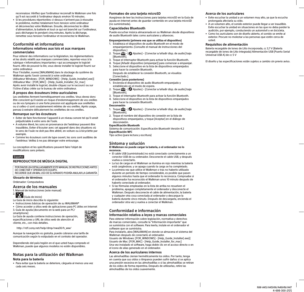 NW-A45/A45HN/A46HN/A474-698-300-21(1)reconnaisse. V&eacute;rifiez que l&rsquo;ordinateur reconna&icirc;t le Walkman une fois qu&rsquo;il est raccord&eacute; &agrave; l&rsquo;ordinateur depuis environ 10minutes.&bull; Si les proc&eacute;dures r&eacute;pertori&eacute;es ci-dessus n&rsquo;arrivent pas &agrave; r&eacute;soudrele probl&egrave;me, mettez totalement hors tension votre ordinateuret d&eacute;connectez votre Walkman. Ensuite, d&eacute;connectez le c&acirc;bled&rsquo;alimentation, la batterie et tout ce qui est branch&eacute; sur l&rsquo;ordinateur, puis d&eacute;chargez-le pendant cinq minutes. Apr&egrave;s la d&eacute;charge, remettez sous tension l&rsquo;ordinateur et reconnectez le Walkman.Conformit&eacute; et informationsInformations relatives aux lois et aux marques commercialesPour obtenir des informations sur la l&eacute;gislation, les r&eacute;glementations et les droits relatifs aux marques commerciales, reportez-vous &agrave; la rubrique &laquo; Informations importantes &raquo; qui accompagne le logiciel fourni. Afin de pouvoir la lire, vous devez installer le logiciel fourni sur votre ordinateur.Pour l&rsquo;installer, ouvrez [WALKMAN] dans le stockage du syst&egrave;me du Walkman apr&egrave;s l&rsquo;avoir connect&eacute; &agrave; votre ordinateur.Utilisateur Windows: [FOR_WINDOWS] - [Help_Guide_Installer(.exe)]Utilisateur Mac: [FOR_MAC] - [Help_Guide_Installer_for_mac]Apr&egrave;s avoir install&eacute; le logiciel, double-cliquez sur le raccourci ou sur l&rsquo;ic&ocirc;ne d&rsquo;alias cr&eacute;&eacute;e sur le bureau de votre ordinateur.&Agrave; propos des &eacute;couteurs intra-auriculairesLes oreillettes ferment herm&eacute;tiquement vos oreilles. Vous devez donc &ecirc;tre conscient qu&rsquo;il existe un risque d&rsquo;endommagement de vos oreilles ou de vos tympans si une forte pression est appliqu&eacute;e aux oreillettes ou si celles-ci sont soudainement retir&eacute;es de vos oreilles. Apr&egrave;s usage, pensez &agrave; extraire d&eacute;licatement les oreillettes de vos oreilles.Remarque sur les &eacute;couteurs&bull; Eviter de faire fonctionner l&rsquo;appareil &agrave; un niveau sonore tel qu&rsquo;il seraitpr&eacute;judiciable &agrave; votre sens de l&rsquo;ou&iuml;e.&bull; A volume &eacute;lev&eacute;, les sons en provenance de l&rsquo;ext&eacute;rieur peuvent &ecirc;treinaudibles. Eviter d&rsquo;&eacute;couter avec cet appareil dans des situations o&ugrave;le sens de l&rsquo;ou&iuml;e ne doit pas &ecirc;tre alt&eacute;r&eacute;, en voiture ou &agrave; bicyclette parexemple.&bull; Comme les &eacute;couteurs sont de type ouvert, les sons sont audibles del&rsquo;ext&eacute;rieur. Veillez &agrave; ne pas d&eacute;ranger votre entourage.La conception et les sp&eacute;cifications peuvent faire l&rsquo;objet de modifications sans pr&eacute;avis.Espa&ntilde;olREPRODUCTOR DE M&Uacute;SICA DIGITALPOR FAVOR LEA DETALLADAMENTE ESTE MANUAL DE INSTRUCCIONES ANTES DE CONECTAR Y OPERAR ESTE EQUIPO.RECUERDE QUE UN MAL USO DE SU APARATO PODR&Iacute;A ANULAR LA GARANT&Iacute;AGlosario de t&eacute;rminos Ordenador: ComputadoraAcerca de los manuales1. Manual de instrucciones (este manual)2.    (Gu&iacute;a de inicio)La Gu&iacute;a de inicio describe lo siguiente:&bull; Instrucciones b&aacute;sicas de operaci&oacute;n de su WALKMAN&reg;&bull; C&oacute;mo acceder a sitios web de aplicaciones para PC &uacute;tiles en Internet3. Gu&iacute;a de ayuda (documento en la web para un PC/smartphone) La Gu&iacute;a de ayuda contiene instrucciones de operaci&oacute;n, especificaciones y URL de sitios web de atenci&oacute;n al cliente, etc., con m&aacute;s detalles.http://rd1.sony.net/help/dmp/nwa30/h_ww/Aunque la navegaci&oacute;n es gratuita, puede cobrarse una tarifa de comunicaci&oacute;n seg&uacute;n lo estipulado en el contrato del operador.Dependiendo del pa&iacute;s/regi&oacute;n en el que usted haya comprado el Walkman, puede que algunos modelos no est&eacute;n disponibles.Notas para la utilizaci&oacute;n del WalkmanNota para la bater&iacute;a&bull; Para evitar que la bater&iacute;a se deteriore, c&aacute;rguela al menos una vezcada seis meses.Formateo de una tarjeta microSDAseg&uacute;rese de leer las instrucciones para tarjetas microSD en la Gu&iacute;a de ayuda en Internet antes de guardar contenido en una tarjeta microSD (no suministrada).Capacidades BluetoothPuede escuchar m&uacute;sica almacenada en su Walkman desde dispositivos de audio Bluetooth tales como auriculares y altavoces.Emparejamiento (primera vez que se utiliza el dispositivo)1.  Establezca el dispositivo de audio Bluetooth en el modo deemparejamiento. (Consulte el manual de instrucciones deldispositivo.)2. Toque  - [  Ajustes] &ndash; [Conectar a/a&ntilde;adir disp. de audio] bajo [Bluetooth].3.  Toque el interruptor Bluetooth para activar la funci&oacute;n Bluetooth.4.  Toque [A&ntilde;adir dispositivo (emparejar)] para comenzar a emparejar.5.  Seleccione el dispositivo en la lista de dispositivos emparejadospara hacer la conexi&oacute;n Bluetooth.Despu&eacute;s de establecer la conexi&oacute;n Bluetooth, se visualiza[Conectado.].Conexi&oacute;n (usos posteriores)1.  Encienda el dispositivo de audio Bluetooth emparejado yestabl&eacute;zcalo en el modo de espera.2. Toque  - [  Ajustes] &ndash; [Conectar a/a&ntilde;adir disp. de audio] bajo [Bluetooth].3.  Toque el interruptor Bluetooth para activar la funci&oacute;n Bluetooth.4.  Seleccione el dispositivo en la lista de dispositivos emparejadospara hacer la conexi&oacute;n Bluetooth.Desconexi&oacute;n1. Toque  - [  Ajustes] &ndash; [Conectar a/a&ntilde;adir disp. de audio] bajo [Bluetooth].2.  Toque el nombre del dispositivo de conexi&oacute;n en la lista dedispositivos emparejados, y toque [Aceptar] en el di&aacute;logo dedesconexi&oacute;n. Especificaci&oacute;n BluetoothSistema de comunicaci&oacute;n: Especificaci&oacute;n Bluetooth Versi&oacute;n 4.2Especificaci&oacute;n NFCTipo activo (para lectura y escritura)S&iacute;ntoma y soluci&oacute;nEl Walkman no puede cargar la bater&iacute;a, o el ordenador no lo reconoce.&bull; El cable USB (suministrado) no est&aacute; conectado correctamente a unconector USB de su ordenador. Desconecte el cable USB, y despu&eacute;svuelva a conectarlo.&bull; La luz de carga en el Walkman se ilumina en rojo mientras la bater&iacute;aest&aacute; carg&aacute;ndose, y se apaga cuando la carga se ha completado.&bull; La primera vez que utilice el Walkman o tras no haberlo utilizadodurante un per&iacute;odo de tiempo considerable, es posible que pasenalgunos minutos hasta que el ordenador lo reconozca. Compruebe siel ordenador ha reconocido el Walkman unos 10 minuto despu&eacute;s dehaberlo conectado al ordenador.&bull; Si las f&oacute;rmulas empleadas en la lista de arriba no resuelven elproblema, apague completamente el ordenador y desconecte elWalkman. Despu&eacute;s desconecte el cable de alimentaci&oacute;n, la bater&iacute;ay cualquier otra cosa conectada al ordenador y descargue labater&iacute;a durante cinco minuto. Despu&eacute;s de descargarla, encienda elordenador otra vez y vuelva a conectar el Walkman.Conformidad e informaci&oacute;nInformaci&oacute;n relativa a leyes y marcas comercialesPara obtener informaci&oacute;n sobre legislaci&oacute;n, normativa y derechos de marcas comerciales, consulte la &ldquo;Informaci&oacute;n importante&rdquo; que se suministra con el software. Para leerla, instale en el ordenador el software que se suministra.Para instalarlo, abra [WALKMAN] en donde se almacena el sistema del Walkman despu&eacute;s de conectarlo al ordenador.Usuario de Windows: [FOR_WINDOWS] - [Help_Guide_Installer(.exe)]Usuario de Mac: [FOR_MAC] - [Help_Guide_Installer_for_mac]Una vez instalado el software, haga doble clic en el acceso directo o en el icono de alias generado en el ordenador.Acerca de los auriculares internosLas almohadillas cierran herm&eacute;ticamente los o&iacute;dos. Por tanto, tenga en cuenta que sus o&iacute;dos o t&iacute;mpanos pueden sufrir da&ntilde;os si se aplica una presi&oacute;n excesiva en las almohadillas o si las almohadillas se retiran de los o&iacute;dos de forma repentina. Despu&eacute;s de utilizarlas, retire las almohadillas de los o&iacute;dos suavemente.Acerca de los auriculares&bull; Evite escuchar la unidad a un volumen muy alto, ya que la escuchaprolongada afectar&iacute;a su o&iacute;do.&bull; A un volumen alto, el sonido exterior puede llegar a ser inaudible. Evite escuchar la unidad en situaciones en las que no deba perder laaudici&oacute;n, por ejemplo, conduciendo un autom&oacute;vil o en bicicleta.&bull; Como los auriculares son de dise&ntilde;o abierto, el sonido se emite alexterior. Procure no molestar a las personas que est&eacute;n cerca deusted.Requisitos de alimentaci&oacute;n Bater&iacute;a recargable de Iones de Litio incorporada, cc 3,7 V (Bater&iacute;a recargable de iones de Litio integrada) Alimentaci&oacute;n USB (Puerto Serial Universal USB A) de cc 5 VEl dise&ntilde;o y las especificaciones est&aacute;n sujetos a cambio sin previo aviso.