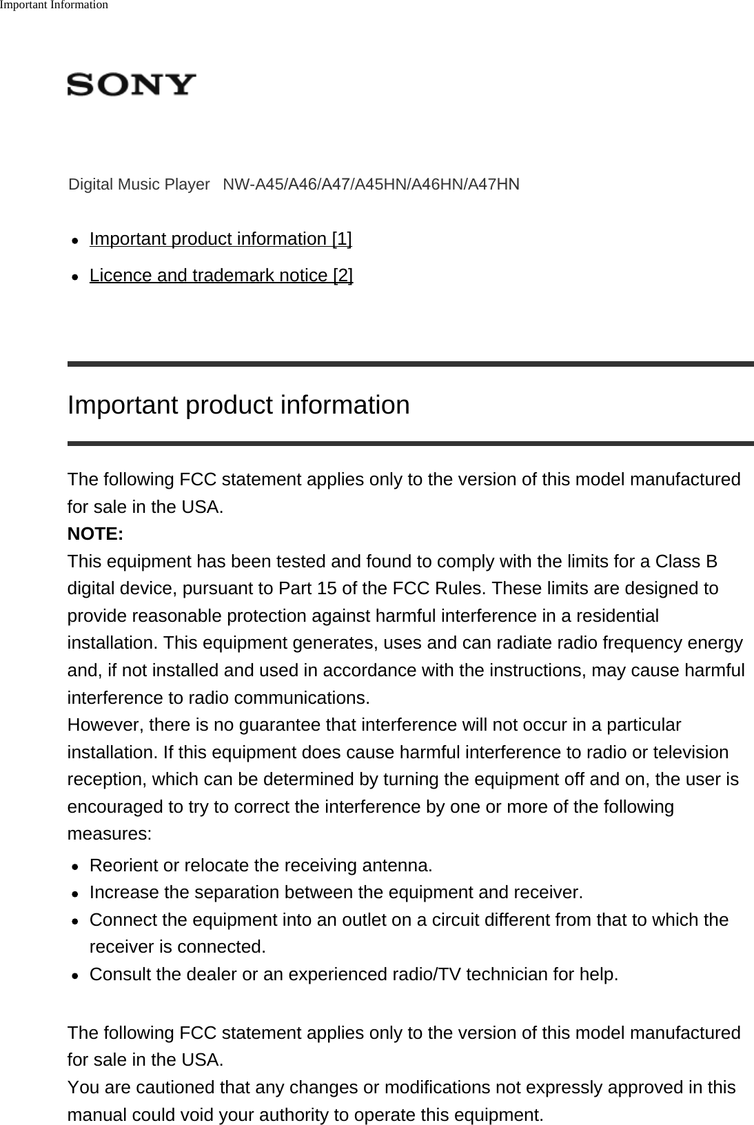 Important InformationDigital Music Player NW-A45/A46/A47/A45HN/A46HN/A47HNImportant product information [1]Licence and trademark notice [2]Important product informationThe following FCC statement applies only to the version of this model manufacturedfor sale in the USA.NOTE:This equipment has been tested and found to comply with the limits for a Class Bdigital device, pursuant to Part 15 of the FCC Rules. These limits are designed toprovide reasonable protection against harmful interference in a residentialinstallation. This equipment generates, uses and can radiate radio frequency energyand, if not installed and used in accordance with the instructions, may cause harmfulinterference to radio communications.However, there is no guarantee that interference will not occur in a particularinstallation. If this equipment does cause harmful interference to radio or televisionreception, which can be determined by turning the equipment off and on, the user isencouraged to try to correct the interference by one or more of the followingmeasures:Reorient or relocate the receiving antenna.Increase the separation between the equipment and receiver.Connect the equipment into an outlet on a circuit different from that to which thereceiver is connected.Consult the dealer or an experienced radio/TV technician for help.The following FCC statement applies only to the version of this model manufacturedfor sale in the USA.You are cautioned that any changes or modifications not expressly approved in thismanual could void your authority to operate this equipment.