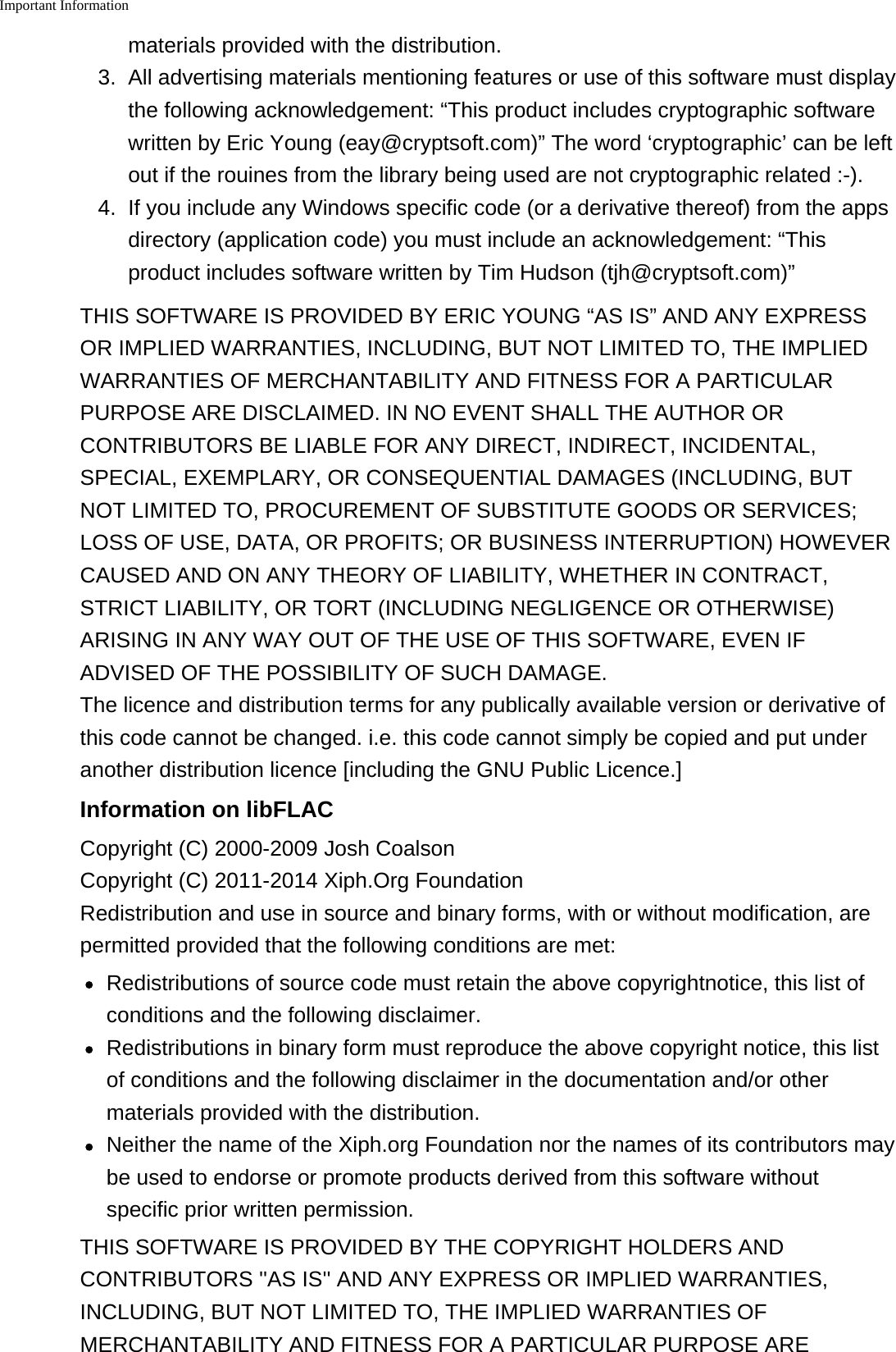 Important Informationmaterials provided with the distribution.3. All advertising materials mentioning features or use of this software must displaythe following acknowledgement: &ldquo;This product includes cryptographic softwarewritten by Eric Young (eay@cryptsoft.com)&rdquo; The word &lsquo;cryptographic&rsquo; can be leftout if the rouines from the library being used are not cryptographic related :-).4. If you include any Windows specific code (or a derivative thereof) from the appsdirectory (application code) you must include an acknowledgement: &ldquo;Thisproduct includes software written by Tim Hudson (tjh@cryptsoft.com)&rdquo;THIS SOFTWARE IS PROVIDED BY ERIC YOUNG &ldquo;AS IS&rdquo; AND ANY EXPRESSOR IMPLIED WARRANTIES, INCLUDING, BUT NOT LIMITED TO, THE IMPLIEDWARRANTIES OF MERCHANTABILITY AND FITNESS FOR A PARTICULARPURPOSE ARE DISCLAIMED. IN NO EVENT SHALL THE AUTHOR ORCONTRIBUTORS BE LIABLE FOR ANY DIRECT, INDIRECT, INCIDENTAL,SPECIAL, EXEMPLARY, OR CONSEQUENTIAL DAMAGES (INCLUDING, BUTNOT LIMITED TO, PROCUREMENT OF SUBSTITUTE GOODS OR SERVICES;LOSS OF USE, DATA, OR PROFITS; OR BUSINESS INTERRUPTION) HOWEVERCAUSED AND ON ANY THEORY OF LIABILITY, WHETHER IN CONTRACT,STRICT LIABILITY, OR TORT (INCLUDING NEGLIGENCE OR OTHERWISE)ARISING IN ANY WAY OUT OF THE USE OF THIS SOFTWARE, EVEN IFADVISED OF THE POSSIBILITY OF SUCH DAMAGE.The licence and distribution terms for any publically available version or derivative ofthis code cannot be changed. i.e. this code cannot simply be copied and put underanother distribution licence [including the GNU Public Licence.]Information on libFLACCopyright (C) 2000-2009 Josh Coalson Copyright (C) 2011-2014 Xiph.Org FoundationRedistribution and use in source and binary forms, with or without modification, arepermitted provided that the following conditions are met:Redistributions of source code must retain the above copyrightnotice, this list ofconditions and the following disclaimer.Redistributions in binary form must reproduce the above copyright notice, this listof conditions and the following disclaimer in the documentation and/or othermaterials provided with the distribution.Neither the name of the Xiph.org Foundation nor the names of its contributors maybe used to endorse or promote products derived from this software withoutspecific prior written permission.THIS SOFTWARE IS PROVIDED BY THE COPYRIGHT HOLDERS ANDCONTRIBUTORS ''AS IS'' AND ANY EXPRESS OR IMPLIED WARRANTIES,INCLUDING, BUT NOT LIMITED TO, THE IMPLIED WARRANTIES OFMERCHANTABILITY AND FITNESS FOR A PARTICULAR PURPOSE ARE