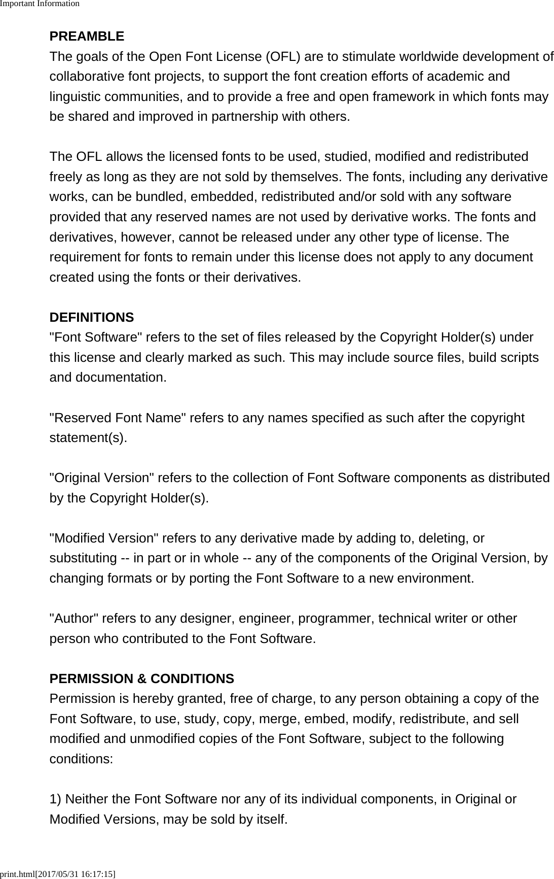 Important Informationprint.html[2017/05/31 16:17:15]PREAMBLEThe goals of the Open Font License (OFL) are to stimulate worldwide development ofcollaborative font projects, to support the font creation efforts of academic andlinguistic communities, and to provide a free and open framework in which fonts maybe shared and improved in partnership with others.The OFL allows the licensed fonts to be used, studied, modified and redistributedfreely as long as they are not sold by themselves. The fonts, including any derivativeworks, can be bundled, embedded, redistributed and/or sold with any softwareprovided that any reserved names are not used by derivative works. The fonts andderivatives, however, cannot be released under any other type of license. Therequirement for fonts to remain under this license does not apply to any documentcreated using the fonts or their derivatives.DEFINITIONS"Font Software" refers to the set of files released by the Copyright Holder(s) underthis license and clearly marked as such. This may include source files, build scriptsand documentation."Reserved Font Name" refers to any names specified as such after the copyrightstatement(s)."Original Version" refers to the collection of Font Software components as distributedby the Copyright Holder(s)."Modified Version" refers to any derivative made by adding to, deleting, orsubstituting -- in part or in whole -- any of the components of the Original Version, bychanging formats or by porting the Font Software to a new environment."Author" refers to any designer, engineer, programmer, technical writer or otherperson who contributed to the Font Software.PERMISSION &amp; CONDITIONSPermission is hereby granted, free of charge, to any person obtaining a copy of theFont Software, to use, study, copy, merge, embed, modify, redistribute, and sellmodified and unmodified copies of the Font Software, subject to the followingconditions:1) Neither the Font Software nor any of its individual components, in Original orModified Versions, may be sold by itself.