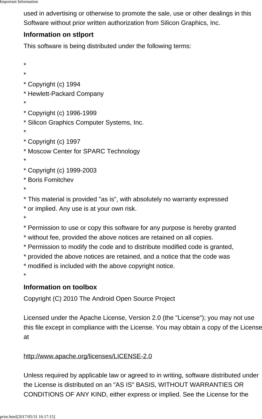 Important Informationprint.html[2017/05/31 16:17:15]used in advertising or otherwise to promote the sale, use or other dealings in thisSoftware without prior written authorization from Silicon Graphics, Inc.Information on stlportThis software is being distributed under the following terms:*** Copyright (c) 1994* Hewlett-Packard Company** Copyright (c) 1996-1999* Silicon Graphics Computer Systems, Inc.** Copyright (c) 1997* Moscow Center for SPARC Technology** Copyright (c) 1999-2003* Boris Fomitchev** This material is provided "as is", with absolutely no warranty expressed* or implied. Any use is at your own risk.** Permission to use or copy this software for any purpose is hereby granted * without fee, provided the above notices are retained on all copies.* Permission to modify the code and to distribute modified code is granted,* provided the above notices are retained, and a notice that the code was* modified is included with the above copyright notice.*Information on toolboxCopyright (C) 2010 The Android Open Source ProjectLicensed under the Apache License, Version 2.0 (the "License"); you may not usethis file except in compliance with the License. You may obtain a copy of the Licenseathttp://www.apache.org/licenses/LICENSE-2.0Unless required by applicable law or agreed to in writing, software distributed underthe License is distributed on an "AS IS" BASIS, WITHOUT WARRANTIES ORCONDITIONS OF ANY KIND, either express or implied. See the License for the