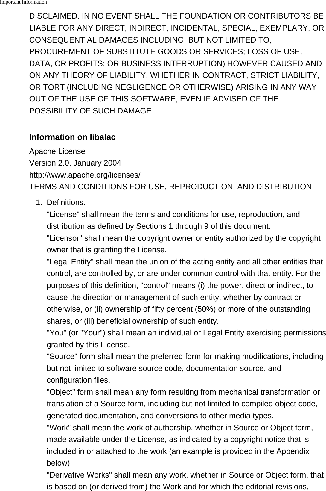 Important InformationDISCLAIMED. IN NO EVENT SHALL THE FOUNDATION OR CONTRIBUTORS BELIABLE FOR ANY DIRECT, INDIRECT, INCIDENTAL, SPECIAL, EXEMPLARY, ORCONSEQUENTIAL DAMAGES INCLUDING, BUT NOT LIMITED TO,PROCUREMENT OF SUBSTITUTE GOODS OR SERVICES; LOSS OF USE,DATA, OR PROFITS; OR BUSINESS INTERRUPTION) HOWEVER CAUSED ANDON ANY THEORY OF LIABILITY, WHETHER IN CONTRACT, STRICT LIABILITY,OR TORT (INCLUDING NEGLIGENCE OR OTHERWISE) ARISING IN ANY WAYOUT OF THE USE OF THIS SOFTWARE, EVEN IF ADVISED OF THEPOSSIBILITY OF SUCH DAMAGE.Information on libalacApache LicenseVersion 2.0, January 2004http://www.apache.org/licenses/TERMS AND CONDITIONS FOR USE, REPRODUCTION, AND DISTRIBUTION1. Definitions."License" shall mean the terms and conditions for use, reproduction, anddistribution as defined by Sections 1 through 9 of this document."Licensor" shall mean the copyright owner or entity authorized by the copyrightowner that is granting the License."Legal Entity" shall mean the union of the acting entity and all other entities thatcontrol, are controlled by, or are under common control with that entity. For thepurposes of this definition, "control" means (i) the power, direct or indirect, tocause the direction or management of such entity, whether by contract orotherwise, or (ii) ownership of fifty percent (50%) or more of the outstandingshares, or (iii) beneficial ownership of such entity."You" (or "Your") shall mean an individual or Legal Entity exercising permissionsgranted by this License."Source" form shall mean the preferred form for making modifications, includingbut not limited to software source code, documentation source, andconfiguration files."Object" form shall mean any form resulting from mechanical transformation ortranslation of a Source form, including but not limited to compiled object code,generated documentation, and conversions to other media types."Work" shall mean the work of authorship, whether in Source or Object form,made available under the License, as indicated by a copyright notice that isincluded in or attached to the work (an example is provided in the Appendixbelow)."Derivative Works" shall mean any work, whether in Source or Object form, thatis based on (or derived from) the Work and for which the editorial revisions,