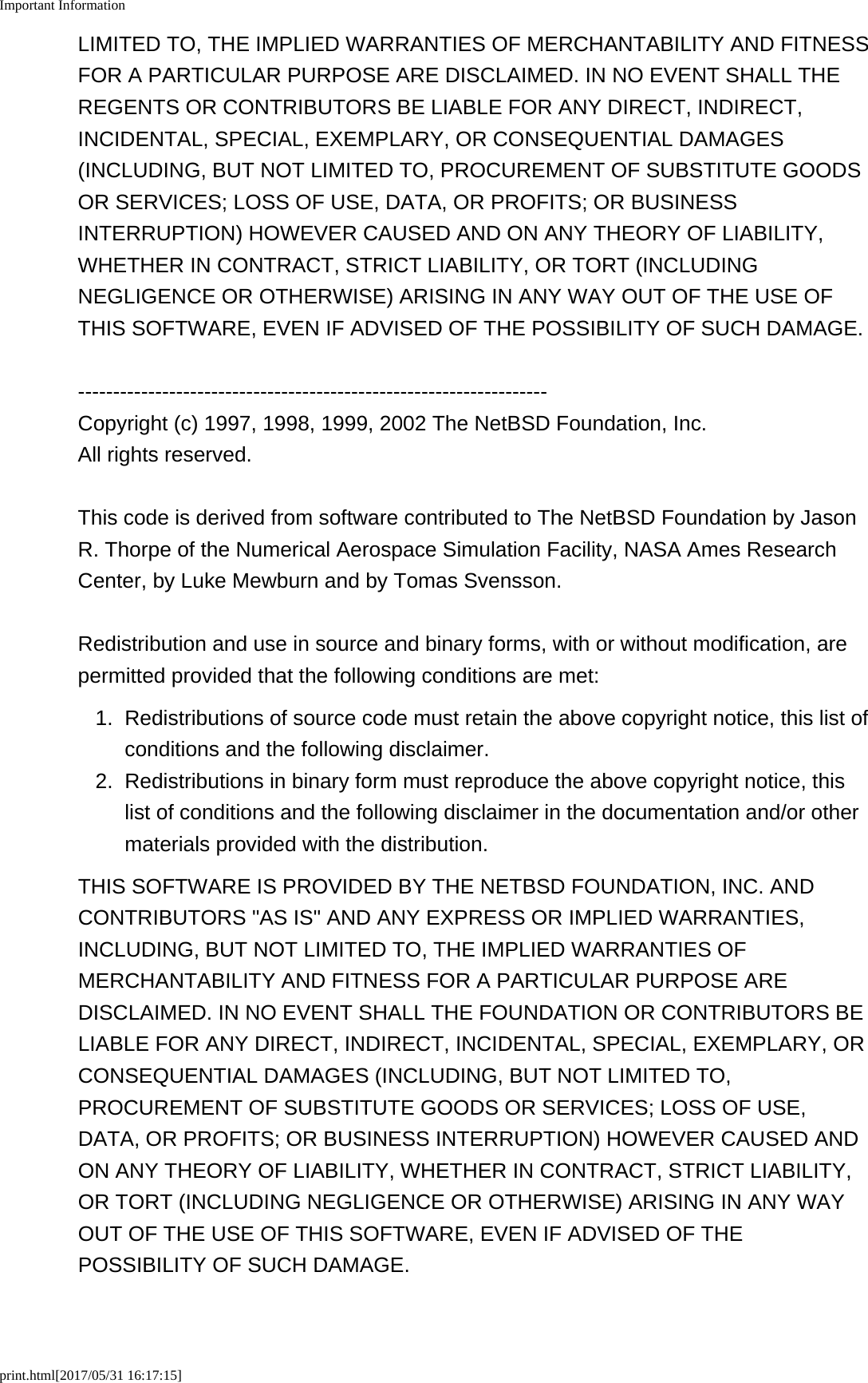 Important Informationprint.html[2017/05/31 16:17:15]LIMITED TO, THE IMPLIED WARRANTIES OF MERCHANTABILITY AND FITNESSFOR A PARTICULAR PURPOSE ARE DISCLAIMED. IN NO EVENT SHALL THEREGENTS OR CONTRIBUTORS BE LIABLE FOR ANY DIRECT, INDIRECT,INCIDENTAL, SPECIAL, EXEMPLARY, OR CONSEQUENTIAL DAMAGES(INCLUDING, BUT NOT LIMITED TO, PROCUREMENT OF SUBSTITUTE GOODSOR SERVICES; LOSS OF USE, DATA, OR PROFITS; OR BUSINESSINTERRUPTION) HOWEVER CAUSED AND ON ANY THEORY OF LIABILITY,WHETHER IN CONTRACT, STRICT LIABILITY, OR TORT (INCLUDINGNEGLIGENCE OR OTHERWISE) ARISING IN ANY WAY OUT OF THE USE OFTHIS SOFTWARE, EVEN IF ADVISED OF THE POSSIBILITY OF SUCH DAMAGE.-------------------------------------------------------------------Copyright (c) 1997, 1998, 1999, 2002 The NetBSD Foundation, Inc.All rights reserved.This code is derived from software contributed to The NetBSD Foundation by JasonR. Thorpe of the Numerical Aerospace Simulation Facility, NASA Ames ResearchCenter, by Luke Mewburn and by Tomas Svensson.Redistribution and use in source and binary forms, with or without modification, arepermitted provided that the following conditions are met:1.Redistributions of source code must retain the above copyright notice, this list ofconditions and the following disclaimer.2. Redistributions in binary form must reproduce the above copyright notice, thislist of conditions and the following disclaimer in the documentation and/or othermaterials provided with the distribution.THIS SOFTWARE IS PROVIDED BY THE NETBSD FOUNDATION, INC. ANDCONTRIBUTORS "AS IS" AND ANY EXPRESS OR IMPLIED WARRANTIES,INCLUDING, BUT NOT LIMITED TO, THE IMPLIED WARRANTIES OFMERCHANTABILITY AND FITNESS FOR A PARTICULAR PURPOSE AREDISCLAIMED. IN NO EVENT SHALL THE FOUNDATION OR CONTRIBUTORS BELIABLE FOR ANY DIRECT, INDIRECT, INCIDENTAL, SPECIAL, EXEMPLARY, ORCONSEQUENTIAL DAMAGES (INCLUDING, BUT NOT LIMITED TO,PROCUREMENT OF SUBSTITUTE GOODS OR SERVICES; LOSS OF USE,DATA, OR PROFITS; OR BUSINESS INTERRUPTION) HOWEVER CAUSED ANDON ANY THEORY OF LIABILITY, WHETHER IN CONTRACT, STRICT LIABILITY,OR TORT (INCLUDING NEGLIGENCE OR OTHERWISE) ARISING IN ANY WAYOUT OF THE USE OF THIS SOFTWARE, EVEN IF ADVISED OF THEPOSSIBILITY OF SUCH DAMAGE.