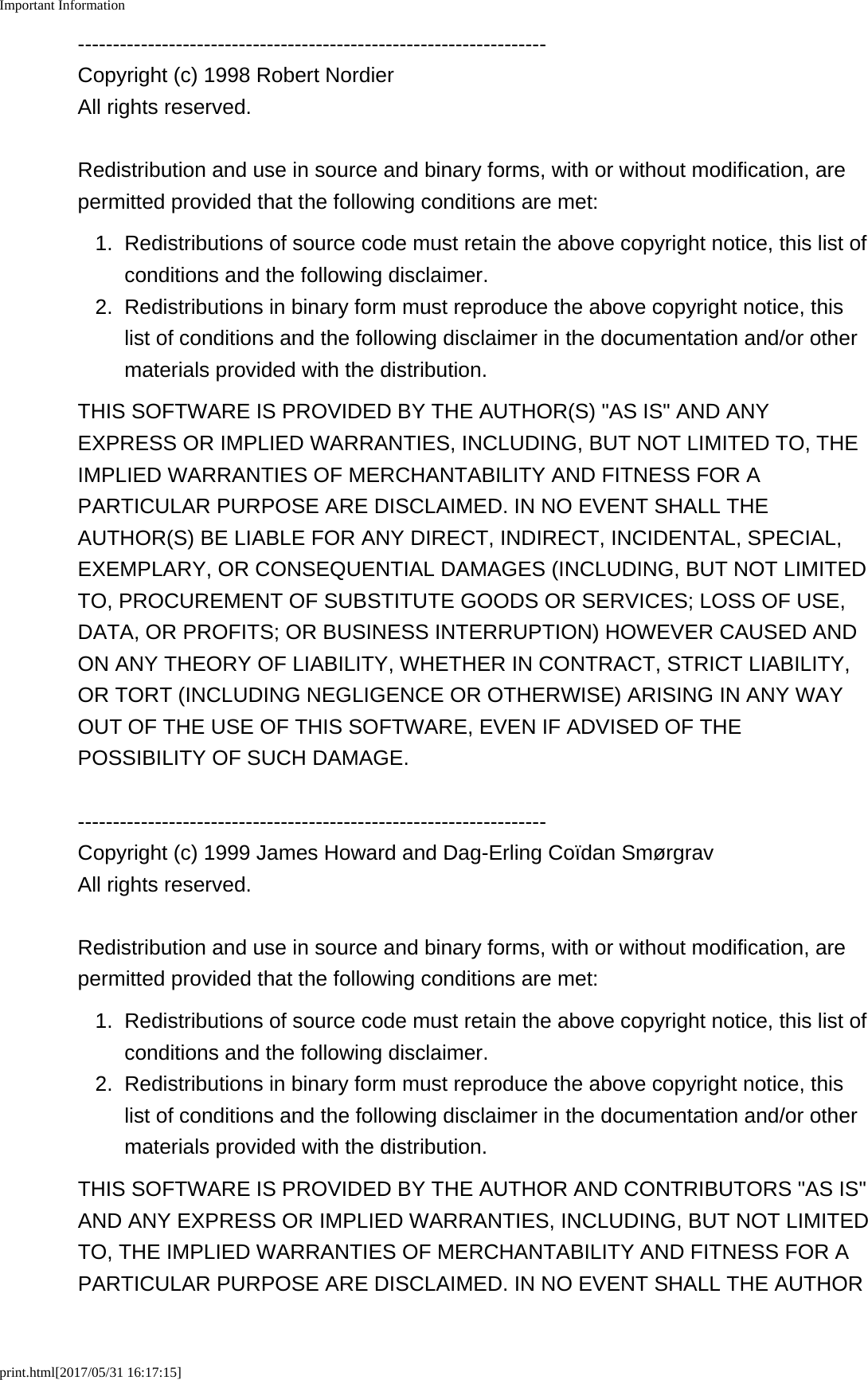 Important Informationprint.html[2017/05/31 16:17:15]-------------------------------------------------------------------Copyright (c) 1998 Robert NordierAll rights reserved.Redistribution and use in source and binary forms, with or without modification, arepermitted provided that the following conditions are met:1. Redistributions of source code must retain the above copyright notice, this list ofconditions and the following disclaimer.2. Redistributions in binary form must reproduce the above copyright notice, thislist of conditions and the following disclaimer in the documentation and/or othermaterials provided with the distribution.THIS SOFTWARE IS PROVIDED BY THE AUTHOR(S) "AS IS" AND ANYEXPRESS OR IMPLIED WARRANTIES, INCLUDING, BUT NOT LIMITED TO, THEIMPLIED WARRANTIES OF MERCHANTABILITY AND FITNESS FOR APARTICULAR PURPOSE ARE DISCLAIMED. IN NO EVENT SHALL THEAUTHOR(S) BE LIABLE FOR ANY DIRECT, INDIRECT, INCIDENTAL, SPECIAL,EXEMPLARY, OR CONSEQUENTIAL DAMAGES (INCLUDING, BUT NOT LIMITEDTO, PROCUREMENT OF SUBSTITUTE GOODS OR SERVICES; LOSS OF USE,DATA, OR PROFITS; OR BUSINESS INTERRUPTION) HOWEVER CAUSED ANDON ANY THEORY OF LIABILITY, WHETHER IN CONTRACT, STRICT LIABILITY,OR TORT (INCLUDING NEGLIGENCE OR OTHERWISE) ARISING IN ANY WAYOUT OF THE USE OF THIS SOFTWARE, EVEN IF ADVISED OF THEPOSSIBILITY OF SUCH DAMAGE.-------------------------------------------------------------------Copyright (c) 1999 James Howard and Dag-Erling Co&iuml;dan Sm&oslash;rgravAll rights reserved.Redistribution and use in source and binary forms, with or without modification, arepermitted provided that the following conditions are met:1. Redistributions of source code must retain the above copyright notice, this list ofconditions and the following disclaimer.2. Redistributions in binary form must reproduce the above copyright notice, thislist of conditions and the following disclaimer in the documentation and/or othermaterials provided with the distribution.THIS SOFTWARE IS PROVIDED BY THE AUTHOR AND CONTRIBUTORS "AS IS"AND ANY EXPRESS OR IMPLIED WARRANTIES, INCLUDING, BUT NOT LIMITEDTO, THE IMPLIED WARRANTIES OF MERCHANTABILITY AND FITNESS FOR APARTICULAR PURPOSE ARE DISCLAIMED. IN NO EVENT SHALL THE AUTHOR