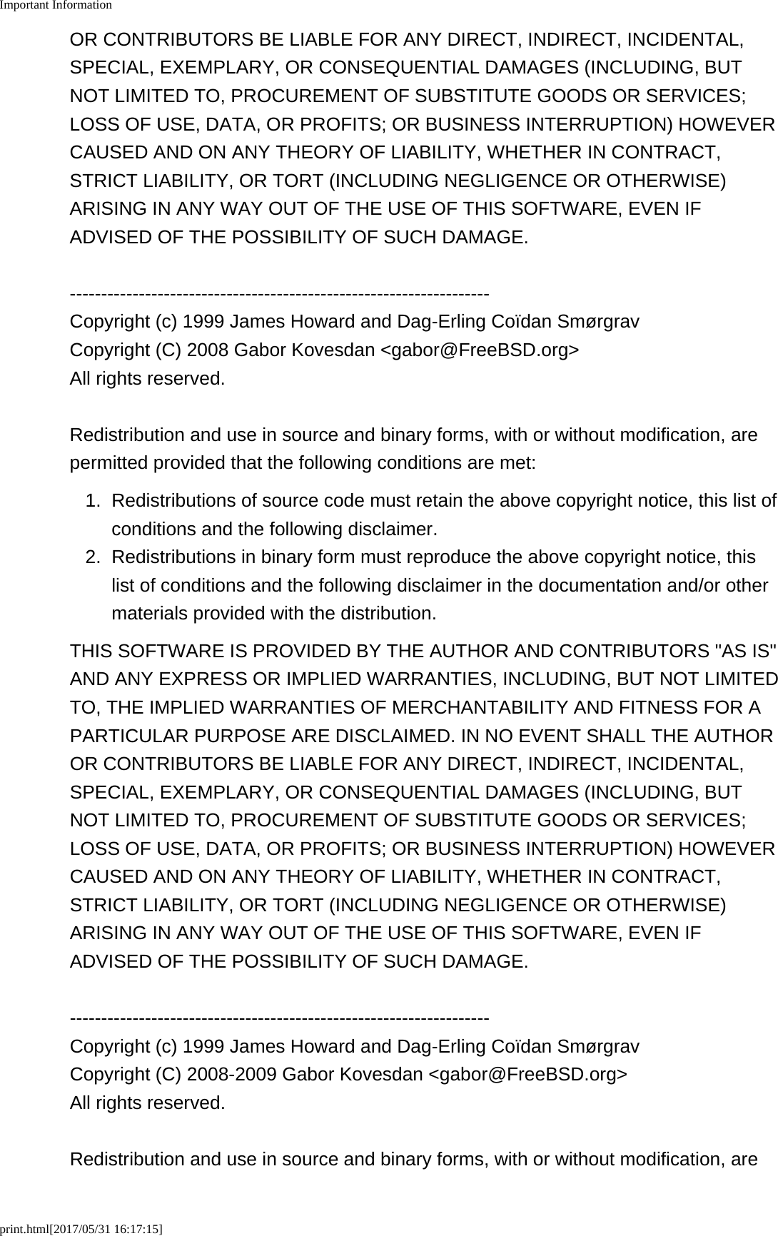 Important Informationprint.html[2017/05/31 16:17:15]OR CONTRIBUTORS BE LIABLE FOR ANY DIRECT, INDIRECT, INCIDENTAL,SPECIAL, EXEMPLARY, OR CONSEQUENTIAL DAMAGES (INCLUDING, BUTNOT LIMITED TO, PROCUREMENT OF SUBSTITUTE GOODS OR SERVICES;LOSS OF USE, DATA, OR PROFITS; OR BUSINESS INTERRUPTION) HOWEVERCAUSED AND ON ANY THEORY OF LIABILITY, WHETHER IN CONTRACT,STRICT LIABILITY, OR TORT (INCLUDING NEGLIGENCE OR OTHERWISE)ARISING IN ANY WAY OUT OF THE USE OF THIS SOFTWARE, EVEN IFADVISED OF THE POSSIBILITY OF SUCH DAMAGE.-------------------------------------------------------------------Copyright (c) 1999 James Howard and Dag-Erling Co&iuml;dan Sm&oslash;rgravCopyright (C) 2008 Gabor Kovesdan <gabor@FreeBSD.org>All rights reserved.Redistribution and use in source and binary forms, with or without modification, arepermitted provided that the following conditions are met:1. Redistributions of source code must retain the above copyright notice, this list ofconditions and the following disclaimer.2. Redistributions in binary form must reproduce the above copyright notice, thislist of conditions and the following disclaimer in the documentation and/or othermaterials provided with the distribution.THIS SOFTWARE IS PROVIDED BY THE AUTHOR AND CONTRIBUTORS "AS IS"AND ANY EXPRESS OR IMPLIED WARRANTIES, INCLUDING, BUT NOT LIMITEDTO, THE IMPLIED WARRANTIES OF MERCHANTABILITY AND FITNESS FOR APARTICULAR PURPOSE ARE DISCLAIMED. IN NO EVENT SHALL THE AUTHOROR CONTRIBUTORS BE LIABLE FOR ANY DIRECT, INDIRECT, INCIDENTAL,SPECIAL, EXEMPLARY, OR CONSEQUENTIAL DAMAGES (INCLUDING, BUTNOT LIMITED TO, PROCUREMENT OF SUBSTITUTE GOODS OR SERVICES;LOSS OF USE, DATA, OR PROFITS; OR BUSINESS INTERRUPTION) HOWEVERCAUSED AND ON ANY THEORY OF LIABILITY, WHETHER IN CONTRACT,STRICT LIABILITY, OR TORT (INCLUDING NEGLIGENCE OR OTHERWISE)ARISING IN ANY WAY OUT OF THE USE OF THIS SOFTWARE, EVEN IFADVISED OF THE POSSIBILITY OF SUCH DAMAGE.-------------------------------------------------------------------Copyright (c) 1999 James Howard and Dag-Erling Co&iuml;dan Sm&oslash;rgravCopyright (C) 2008-2009 Gabor Kovesdan <gabor@FreeBSD.org>All rights reserved.Redistribution and use in source and binary forms, with or without modification, are