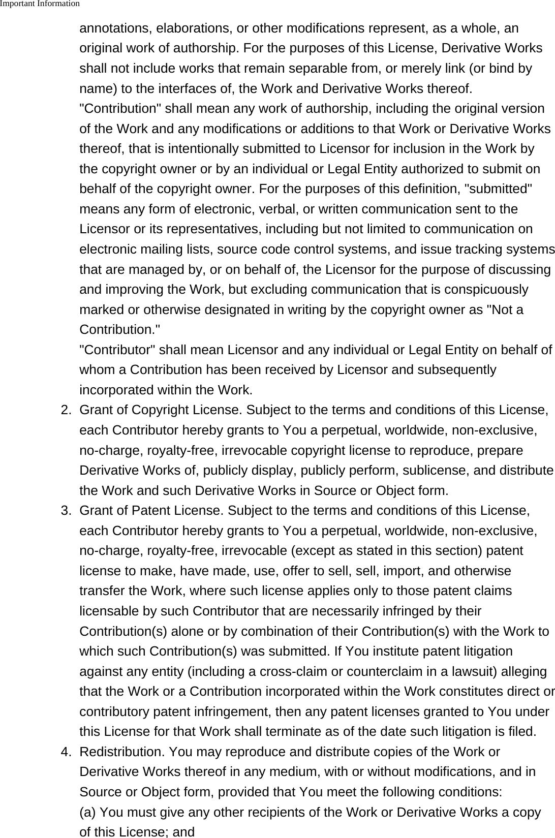 Important Informationannotations, elaborations, or other modifications represent, as a whole, anoriginal work of authorship. For the purposes of this License, Derivative Worksshall not include works that remain separable from, or merely link (or bind byname) to the interfaces of, the Work and Derivative Works thereof."Contribution" shall mean any work of authorship, including the original versionof the Work and any modifications or additions to that Work or Derivative Worksthereof, that is intentionally submitted to Licensor for inclusion in the Work bythe copyright owner or by an individual or Legal Entity authorized to submit onbehalf of the copyright owner. For the purposes of this definition, "submitted"means any form of electronic, verbal, or written communication sent to theLicensor or its representatives, including but not limited to communication onelectronic mailing lists, source code control systems, and issue tracking systemsthat are managed by, or on behalf of, the Licensor for the purpose of discussingand improving the Work, but excluding communication that is conspicuouslymarked or otherwise designated in writing by the copyright owner as "Not aContribution.""Contributor" shall mean Licensor and any individual or Legal Entity on behalf ofwhom a Contribution has been received by Licensor and subsequentlyincorporated within the Work.2. Grant of Copyright License. Subject to the terms and conditions of this License,each Contributor hereby grants to You a perpetual, worldwide, non-exclusive,no-charge, royalty-free, irrevocable copyright license to reproduce, prepareDerivative Works of, publicly display, publicly perform, sublicense, and distributethe Work and such Derivative Works in Source or Object form.3. Grant of Patent License. Subject to the terms and conditions of this License,each Contributor hereby grants to You a perpetual, worldwide, non-exclusive,no-charge, royalty-free, irrevocable (except as stated in this section) patentlicense to make, have made, use, offer to sell, sell, import, and otherwisetransfer the Work, where such license applies only to those patent claimslicensable by such Contributor that are necessarily infringed by theirContribution(s) alone or by combination of their Contribution(s) with the Work towhich such Contribution(s) was submitted. If You institute patent litigationagainst any entity (including a cross-claim or counterclaim in a lawsuit) allegingthat the Work or a Contribution incorporated within the Work constitutes direct orcontributory patent infringement, then any patent licenses granted to You underthis License for that Work shall terminate as of the date such litigation is filed.4.Redistribution. You may reproduce and distribute copies of the Work orDerivative Works thereof in any medium, with or without modifications, and inSource or Object form, provided that You meet the following conditions:(a) You must give any other recipients of the Work or Derivative Works a copyof this License; and