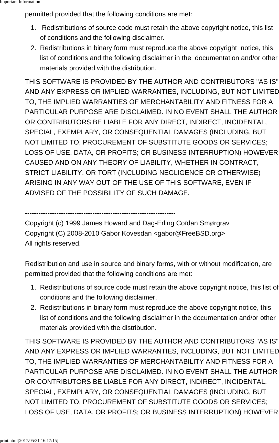 Important Informationprint.html[2017/05/31 16:17:15]permitted provided that the following conditions are met:1. Redistributions of source code must retain the above copyright notice, this listof conditions and the following disclaimer.2. Redistributions in binary form must reproduce the above copyright  notice, thislist of conditions and the following disclaimer in the  documentation and/or othermaterials provided with the distribution.THIS SOFTWARE IS PROVIDED BY THE AUTHOR AND CONTRIBUTORS "AS IS"AND ANY EXPRESS OR IMPLIED WARRANTIES, INCLUDING, BUT NOT LIMITEDTO, THE IMPLIED WARRANTIES OF MERCHANTABILITY AND FITNESS FOR APARTICULAR PURPOSE ARE DISCLAIMED. IN NO EVENT SHALL THE AUTHOROR CONTRIBUTORS BE LIABLE FOR ANY DIRECT, INDIRECT, INCIDENTAL,SPECIAL, EXEMPLARY, OR CONSEQUENTIAL DAMAGES (INCLUDING, BUTNOT LIMITED TO, PROCUREMENT OF SUBSTITUTE GOODS OR SERVICES;LOSS OF USE, DATA, OR PROFITS; OR BUSINESS INTERRUPTION) HOWEVERCAUSED AND ON ANY THEORY OF LIABILITY, WHETHER IN CONTRACT,STRICT LIABILITY, OR TORT (INCLUDING NEGLIGENCE OR OTHERWISE)ARISING IN ANY WAY OUT OF THE USE OF THIS SOFTWARE, EVEN IFADVISED OF THE POSSIBILITY OF SUCH DAMAGE.-------------------------------------------------------------------Copyright (c) 1999 James Howard and Dag-Erling Co&iuml;dan Sm&oslash;rgravCopyright (C) 2008-2010 Gabor Kovesdan <gabor@FreeBSD.org>All rights reserved.Redistribution and use in source and binary forms, with or without modification, arepermitted provided that the following conditions are met:1.Redistributions of source code must retain the above copyright notice, this list ofconditions and the following disclaimer.2.Redistributions in binary form must reproduce the above copyright notice, thislist of conditions and the following disclaimer in the documentation and/or othermaterials provided with the distribution.THIS SOFTWARE IS PROVIDED BY THE AUTHOR AND CONTRIBUTORS "AS IS"AND ANY EXPRESS OR IMPLIED WARRANTIES, INCLUDING, BUT NOT LIMITEDTO, THE IMPLIED WARRANTIES OF MERCHANTABILITY AND FITNESS FOR APARTICULAR PURPOSE ARE DISCLAIMED. IN NO EVENT SHALL THE AUTHOROR CONTRIBUTORS BE LIABLE FOR ANY DIRECT, INDIRECT, INCIDENTAL,SPECIAL, EXEMPLARY, OR CONSEQUENTIAL DAMAGES (INCLUDING, BUTNOT LIMITED TO, PROCUREMENT OF SUBSTITUTE GOODS OR SERVICES;LOSS OF USE, DATA, OR PROFITS; OR BUSINESS INTERRUPTION) HOWEVER
