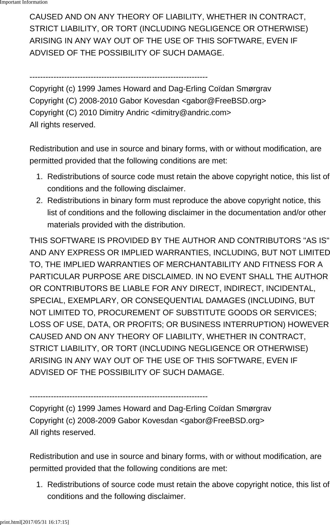 Important Informationprint.html[2017/05/31 16:17:15]CAUSED AND ON ANY THEORY OF LIABILITY, WHETHER IN CONTRACT,STRICT LIABILITY, OR TORT (INCLUDING NEGLIGENCE OR OTHERWISE)ARISING IN ANY WAY OUT OF THE USE OF THIS SOFTWARE, EVEN IFADVISED OF THE POSSIBILITY OF SUCH DAMAGE.-------------------------------------------------------------------Copyright (c) 1999 James Howard and Dag-Erling Co&iuml;dan Sm&oslash;rgravCopyright (C) 2008-2010 Gabor Kovesdan <gabor@FreeBSD.org>Copyright (C) 2010 Dimitry Andric <dimitry@andric.com>All rights reserved.Redistribution and use in source and binary forms, with or without modification, arepermitted provided that the following conditions are met:1.Redistributions of source code must retain the above copyright notice, this list ofconditions and the following disclaimer.2. Redistributions in binary form must reproduce the above copyright notice, thislist of conditions and the following disclaimer in the documentation and/or othermaterials provided with the distribution.THIS SOFTWARE IS PROVIDED BY THE AUTHOR AND CONTRIBUTORS "AS IS"AND ANY EXPRESS OR IMPLIED WARRANTIES, INCLUDING, BUT NOT LIMITEDTO, THE IMPLIED WARRANTIES OF MERCHANTABILITY AND FITNESS FOR APARTICULAR PURPOSE ARE DISCLAIMED. IN NO EVENT SHALL THE AUTHOROR CONTRIBUTORS BE LIABLE FOR ANY DIRECT, INDIRECT, INCIDENTAL,SPECIAL, EXEMPLARY, OR CONSEQUENTIAL DAMAGES (INCLUDING, BUTNOT LIMITED TO, PROCUREMENT OF SUBSTITUTE GOODS OR SERVICES;LOSS OF USE, DATA, OR PROFITS; OR BUSINESS INTERRUPTION) HOWEVERCAUSED AND ON ANY THEORY OF LIABILITY, WHETHER IN CONTRACT,STRICT LIABILITY, OR TORT (INCLUDING NEGLIGENCE OR OTHERWISE)ARISING IN ANY WAY OUT OF THE USE OF THIS SOFTWARE, EVEN IFADVISED OF THE POSSIBILITY OF SUCH DAMAGE.-------------------------------------------------------------------Copyright (c) 1999 James Howard and Dag-Erling Co&iuml;dan Sm&oslash;rgravCopyright (c) 2008-2009 Gabor Kovesdan <gabor@FreeBSD.org>All rights reserved.Redistribution and use in source and binary forms, with or without modification, arepermitted provided that the following conditions are met:1. Redistributions of source code must retain the above copyright notice, this list ofconditions and the following disclaimer.
