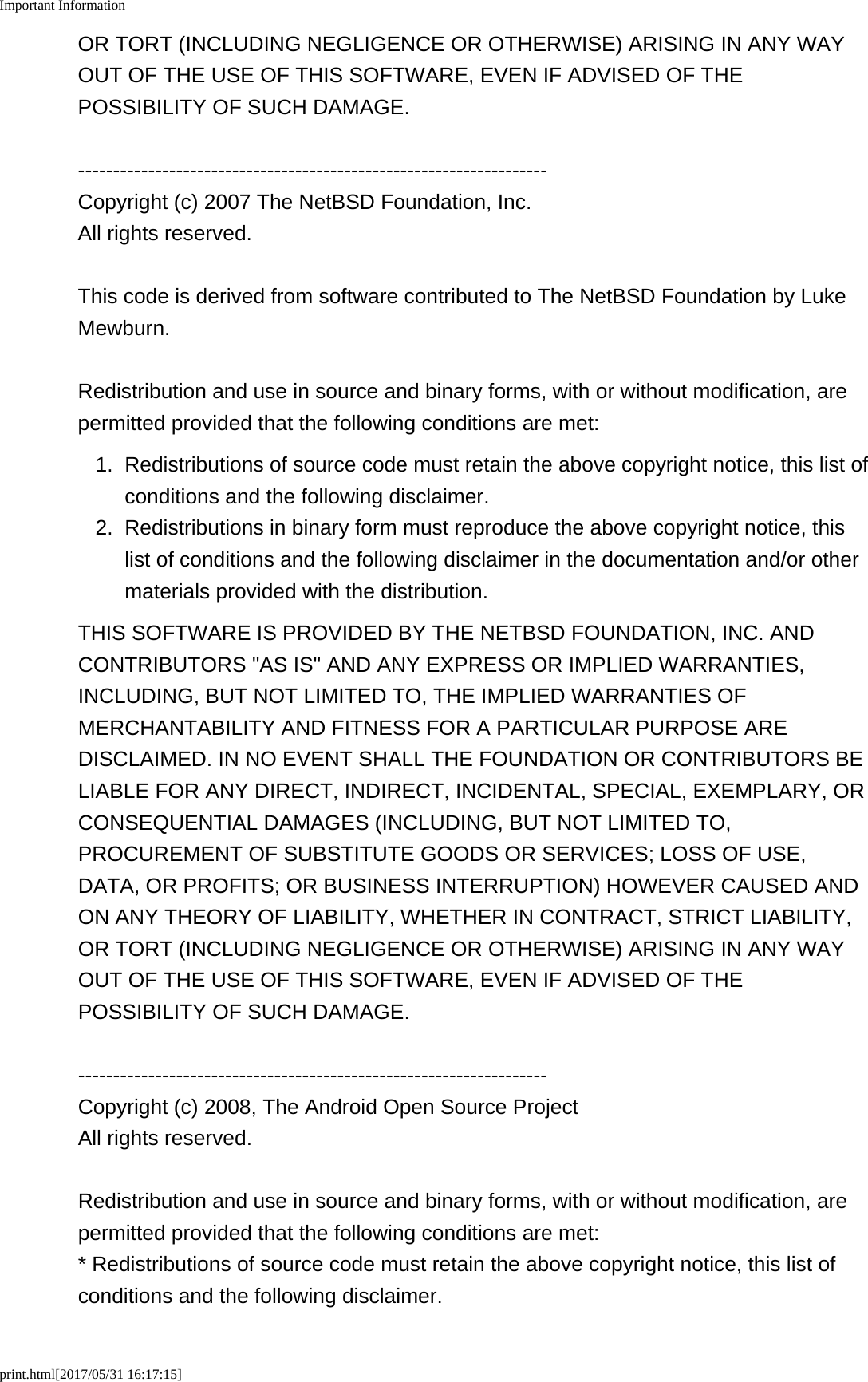 Important Informationprint.html[2017/05/31 16:17:15]OR TORT (INCLUDING NEGLIGENCE OR OTHERWISE) ARISING IN ANY WAYOUT OF THE USE OF THIS SOFTWARE, EVEN IF ADVISED OF THEPOSSIBILITY OF SUCH DAMAGE.-------------------------------------------------------------------Copyright (c) 2007 The NetBSD Foundation, Inc.All rights reserved.This code is derived from software contributed to The NetBSD Foundation by LukeMewburn.Redistribution and use in source and binary forms, with or without modification, arepermitted provided that the following conditions are met:1. Redistributions of source code must retain the above copyright notice, this list ofconditions and the following disclaimer.2. Redistributions in binary form must reproduce the above copyright notice, thislist of conditions and the following disclaimer in the documentation and/or othermaterials provided with the distribution.THIS SOFTWARE IS PROVIDED BY THE NETBSD FOUNDATION, INC. ANDCONTRIBUTORS "AS IS" AND ANY EXPRESS OR IMPLIED WARRANTIES,INCLUDING, BUT NOT LIMITED TO, THE IMPLIED WARRANTIES OFMERCHANTABILITY AND FITNESS FOR A PARTICULAR PURPOSE AREDISCLAIMED. IN NO EVENT SHALL THE FOUNDATION OR CONTRIBUTORS BELIABLE FOR ANY DIRECT, INDIRECT, INCIDENTAL, SPECIAL, EXEMPLARY, ORCONSEQUENTIAL DAMAGES (INCLUDING, BUT NOT LIMITED TO,PROCUREMENT OF SUBSTITUTE GOODS OR SERVICES; LOSS OF USE,DATA, OR PROFITS; OR BUSINESS INTERRUPTION) HOWEVER CAUSED ANDON ANY THEORY OF LIABILITY, WHETHER IN CONTRACT, STRICT LIABILITY,OR TORT (INCLUDING NEGLIGENCE OR OTHERWISE) ARISING IN ANY WAYOUT OF THE USE OF THIS SOFTWARE, EVEN IF ADVISED OF THEPOSSIBILITY OF SUCH DAMAGE.-------------------------------------------------------------------Copyright (c) 2008, The Android Open Source ProjectAll rights reserved.Redistribution and use in source and binary forms, with or without modification, arepermitted provided that the following conditions are met:* Redistributions of source code must retain the above copyright notice, this list ofconditions and the following disclaimer.