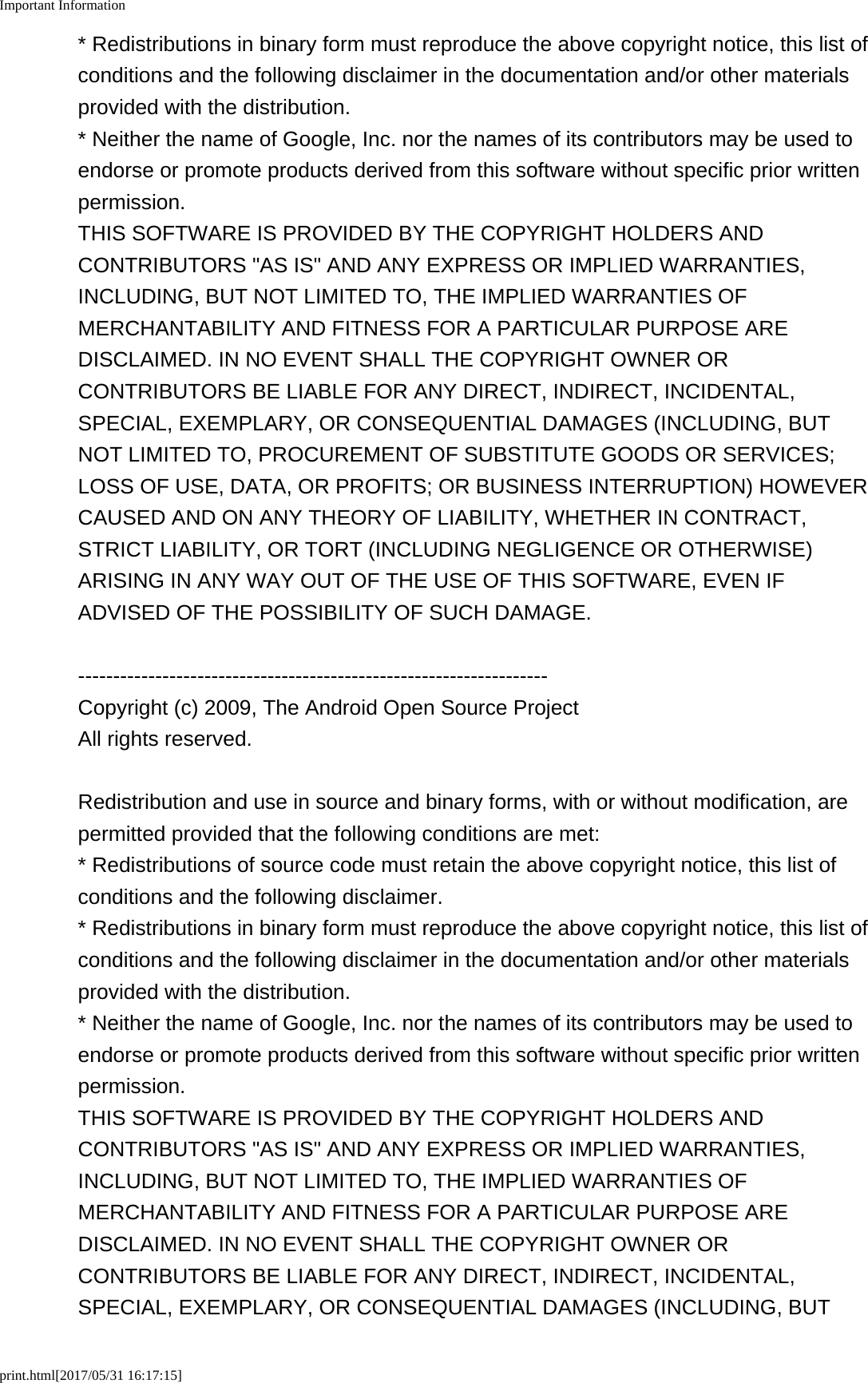 Important Informationprint.html[2017/05/31 16:17:15]* Redistributions in binary form must reproduce the above copyright notice, this list ofconditions and the following disclaimer in the documentation and/or other materialsprovided with the distribution.* Neither the name of Google, Inc. nor the names of its contributors may be used toendorse or promote products derived from this software without specific prior writtenpermission.THIS SOFTWARE IS PROVIDED BY THE COPYRIGHT HOLDERS ANDCONTRIBUTORS "AS IS" AND ANY EXPRESS OR IMPLIED WARRANTIES,INCLUDING, BUT NOT LIMITED TO, THE IMPLIED WARRANTIES OFMERCHANTABILITY AND FITNESS FOR A PARTICULAR PURPOSE AREDISCLAIMED. IN NO EVENT SHALL THE COPYRIGHT OWNER ORCONTRIBUTORS BE LIABLE FOR ANY DIRECT, INDIRECT, INCIDENTAL,SPECIAL, EXEMPLARY, OR CONSEQUENTIAL DAMAGES (INCLUDING, BUTNOT LIMITED TO, PROCUREMENT OF SUBSTITUTE GOODS OR SERVICES;LOSS OF USE, DATA, OR PROFITS; OR BUSINESS INTERRUPTION) HOWEVERCAUSED AND ON ANY THEORY OF LIABILITY, WHETHER IN CONTRACT,STRICT LIABILITY, OR TORT (INCLUDING NEGLIGENCE OR OTHERWISE)ARISING IN ANY WAY OUT OF THE USE OF THIS SOFTWARE, EVEN IFADVISED OF THE POSSIBILITY OF SUCH DAMAGE.-------------------------------------------------------------------Copyright (c) 2009, The Android Open Source ProjectAll rights reserved.Redistribution and use in source and binary forms, with or without modification, arepermitted provided that the following conditions are met:* Redistributions of source code must retain the above copyright notice, this list ofconditions and the following disclaimer.* Redistributions in binary form must reproduce the above copyright notice, this list ofconditions and the following disclaimer in the documentation and/or other materialsprovided with the distribution.* Neither the name of Google, Inc. nor the names of its contributors may be used toendorse or promote products derived from this software without specific prior writtenpermission.THIS SOFTWARE IS PROVIDED BY THE COPYRIGHT HOLDERS ANDCONTRIBUTORS "AS IS" AND ANY EXPRESS OR IMPLIED WARRANTIES,INCLUDING, BUT NOT LIMITED TO, THE IMPLIED WARRANTIES OFMERCHANTABILITY AND FITNESS FOR A PARTICULAR PURPOSE AREDISCLAIMED. IN NO EVENT SHALL THE COPYRIGHT OWNER ORCONTRIBUTORS BE LIABLE FOR ANY DIRECT, INDIRECT, INCIDENTAL,SPECIAL, EXEMPLARY, OR CONSEQUENTIAL DAMAGES (INCLUDING, BUT