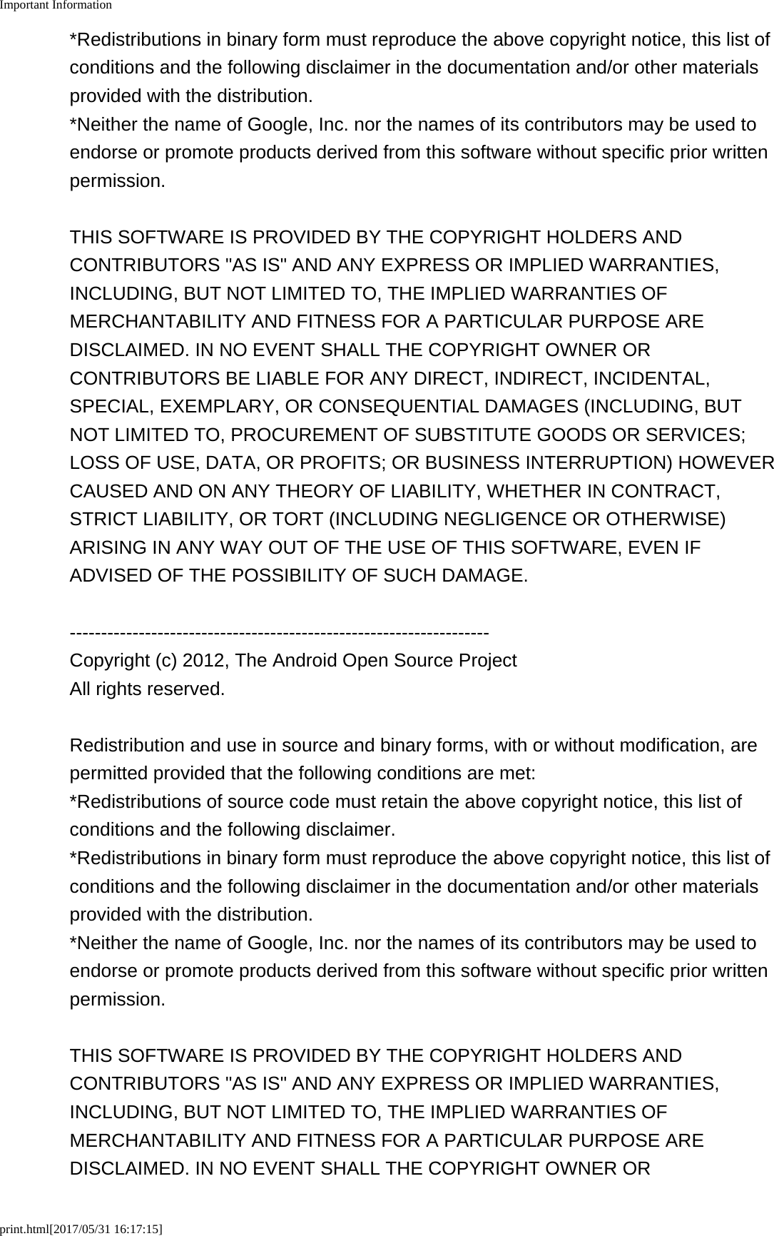 Important Informationprint.html[2017/05/31 16:17:15]*Redistributions in binary form must reproduce the above copyright notice, this list ofconditions and the following disclaimer in the documentation and/or other materialsprovided with the distribution.*Neither the name of Google, Inc. nor the names of its contributors may be used toendorse or promote products derived from this software without specific prior writtenpermission.THIS SOFTWARE IS PROVIDED BY THE COPYRIGHT HOLDERS ANDCONTRIBUTORS "AS IS" AND ANY EXPRESS OR IMPLIED WARRANTIES,INCLUDING, BUT NOT LIMITED TO, THE IMPLIED WARRANTIES OFMERCHANTABILITY AND FITNESS FOR A PARTICULAR PURPOSE AREDISCLAIMED. IN NO EVENT SHALL THE COPYRIGHT OWNER ORCONTRIBUTORS BE LIABLE FOR ANY DIRECT, INDIRECT, INCIDENTAL,SPECIAL, EXEMPLARY, OR CONSEQUENTIAL DAMAGES (INCLUDING, BUTNOT LIMITED TO, PROCUREMENT OF SUBSTITUTE GOODS OR SERVICES;LOSS OF USE, DATA, OR PROFITS; OR BUSINESS INTERRUPTION) HOWEVERCAUSED AND ON ANY THEORY OF LIABILITY, WHETHER IN CONTRACT,STRICT LIABILITY, OR TORT (INCLUDING NEGLIGENCE OR OTHERWISE)ARISING IN ANY WAY OUT OF THE USE OF THIS SOFTWARE, EVEN IFADVISED OF THE POSSIBILITY OF SUCH DAMAGE.-------------------------------------------------------------------Copyright (c) 2012, The Android Open Source ProjectAll rights reserved.Redistribution and use in source and binary forms, with or without modification, arepermitted provided that the following conditions are met:*Redistributions of source code must retain the above copyright notice, this list ofconditions and the following disclaimer.*Redistributions in binary form must reproduce the above copyright notice, this list ofconditions and the following disclaimer in the documentation and/or other materialsprovided with the distribution.*Neither the name of Google, Inc. nor the names of its contributors may be used toendorse or promote products derived from this software without specific prior writtenpermission.THIS SOFTWARE IS PROVIDED BY THE COPYRIGHT HOLDERS ANDCONTRIBUTORS "AS IS" AND ANY EXPRESS OR IMPLIED WARRANTIES,INCLUDING, BUT NOT LIMITED TO, THE IMPLIED WARRANTIES OFMERCHANTABILITY AND FITNESS FOR A PARTICULAR PURPOSE AREDISCLAIMED. IN NO EVENT SHALL THE COPYRIGHT OWNER OR