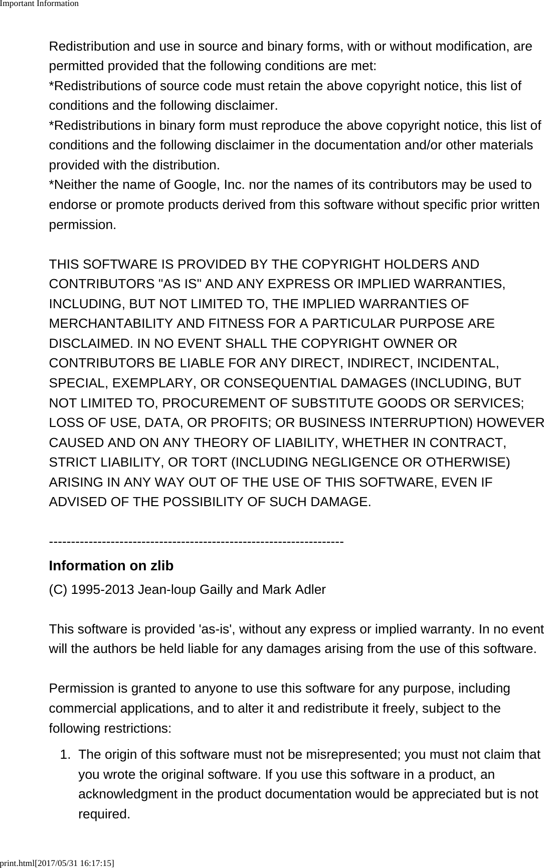 Important Informationprint.html[2017/05/31 16:17:15]Redistribution and use in source and binary forms, with or without modification, arepermitted provided that the following conditions are met:*Redistributions of source code must retain the above copyright notice, this list ofconditions and the following disclaimer.*Redistributions in binary form must reproduce the above copyright notice, this list ofconditions and the following disclaimer in the documentation and/or other materialsprovided with the distribution.*Neither the name of Google, Inc. nor the names of its contributors may be used toendorse or promote products derived from this software without specific prior writtenpermission.THIS SOFTWARE IS PROVIDED BY THE COPYRIGHT HOLDERS ANDCONTRIBUTORS "AS IS" AND ANY EXPRESS OR IMPLIED WARRANTIES,INCLUDING, BUT NOT LIMITED TO, THE IMPLIED WARRANTIES OFMERCHANTABILITY AND FITNESS FOR A PARTICULAR PURPOSE AREDISCLAIMED. IN NO EVENT SHALL THE COPYRIGHT OWNER ORCONTRIBUTORS BE LIABLE FOR ANY DIRECT, INDIRECT, INCIDENTAL,SPECIAL, EXEMPLARY, OR CONSEQUENTIAL DAMAGES (INCLUDING, BUTNOT LIMITED TO, PROCUREMENT OF SUBSTITUTE GOODS OR SERVICES;LOSS OF USE, DATA, OR PROFITS; OR BUSINESS INTERRUPTION) HOWEVERCAUSED AND ON ANY THEORY OF LIABILITY, WHETHER IN CONTRACT,STRICT LIABILITY, OR TORT (INCLUDING NEGLIGENCE OR OTHERWISE)ARISING IN ANY WAY OUT OF THE USE OF THIS SOFTWARE, EVEN IFADVISED OF THE POSSIBILITY OF SUCH DAMAGE.-------------------------------------------------------------------Information on zlib(C) 1995-2013 Jean-loup Gailly and Mark AdlerThis software is provided 'as-is', without any express or implied warranty. In no eventwill the authors be held liable for any damages arising from the use of this software.Permission is granted to anyone to use this software for any purpose, includingcommercial applications, and to alter it and redistribute it freely, subject to thefollowing restrictions:1.The origin of this software must not be misrepresented; you must not claim thatyou wrote the original software. If you use this software in a product, anacknowledgment in the product documentation would be appreciated but is notrequired.