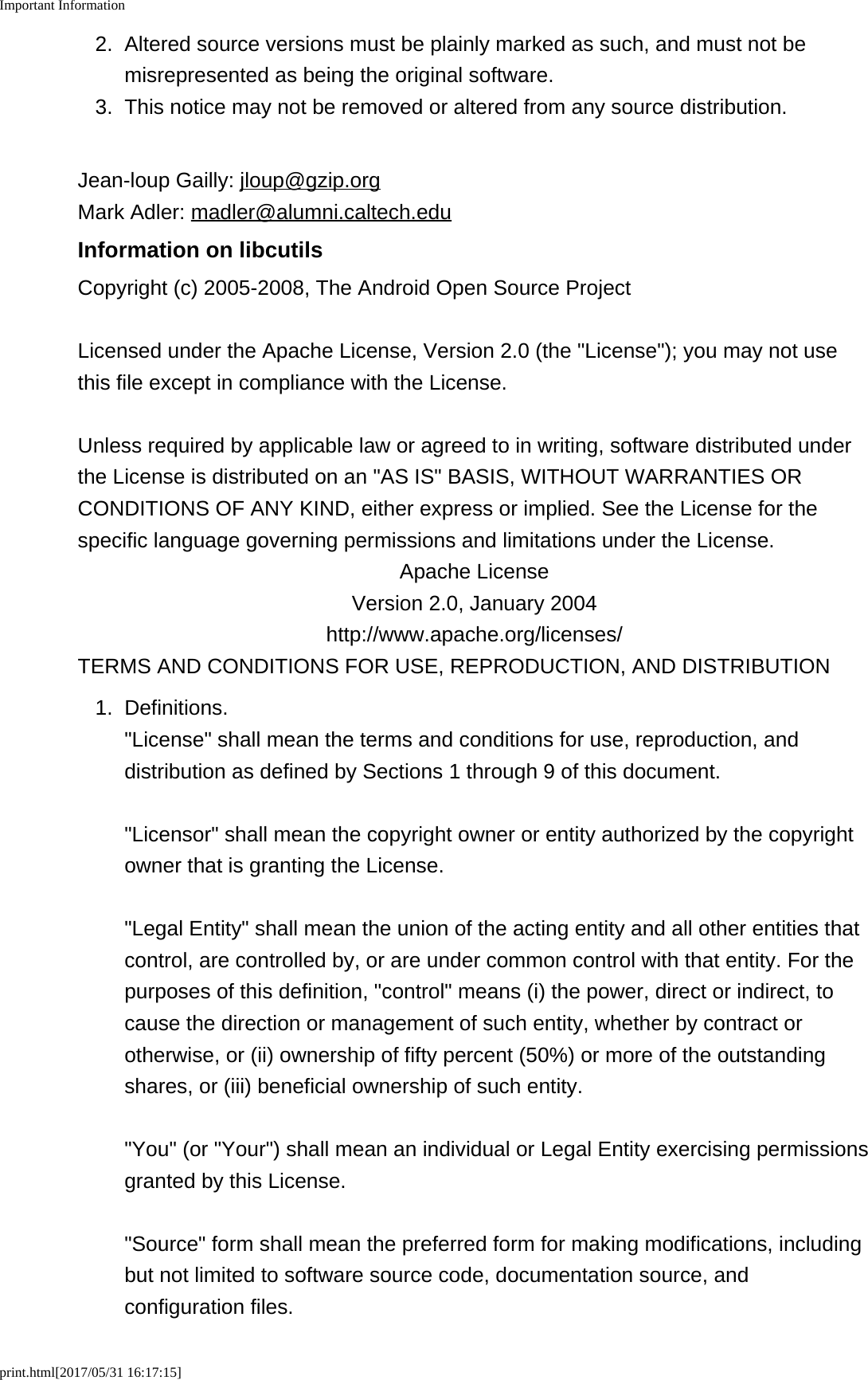 Important Informationprint.html[2017/05/31 16:17:15]2. Altered source versions must be plainly marked as such, and must not bemisrepresented as being the original software.3.This notice may not be removed or altered from any source distribution.Jean-loup Gailly: jloup@gzip.orgMark Adler: madler@alumni.caltech.eduInformation on libcutilsCopyright (c) 2005-2008, The Android Open Source ProjectLicensed under the Apache License, Version 2.0 (the "License"); you may not usethis file except in compliance with the License.Unless required by applicable law or agreed to in writing, software distributed underthe License is distributed on an "AS IS" BASIS, WITHOUT WARRANTIES ORCONDITIONS OF ANY KIND, either express or implied. See the License for thespecific language governing permissions and limitations under the License.Apache LicenseVersion 2.0, January 2004http://www.apache.org/licenses/TERMS AND CONDITIONS FOR USE, REPRODUCTION, AND DISTRIBUTION1. Definitions."License" shall mean the terms and conditions for use, reproduction, anddistribution as defined by Sections 1 through 9 of this document."Licensor" shall mean the copyright owner or entity authorized by the copyrightowner that is granting the License."Legal Entity" shall mean the union of the acting entity and all other entities thatcontrol, are controlled by, or are under common control with that entity. For thepurposes of this definition, "control" means (i) the power, direct or indirect, tocause the direction or management of such entity, whether by contract orotherwise, or (ii) ownership of fifty percent (50%) or more of the outstandingshares, or (iii) beneficial ownership of such entity."You" (or "Your") shall mean an individual or Legal Entity exercising permissionsgranted by this License."Source" form shall mean the preferred form for making modifications, includingbut not limited to software source code, documentation source, andconfiguration files.