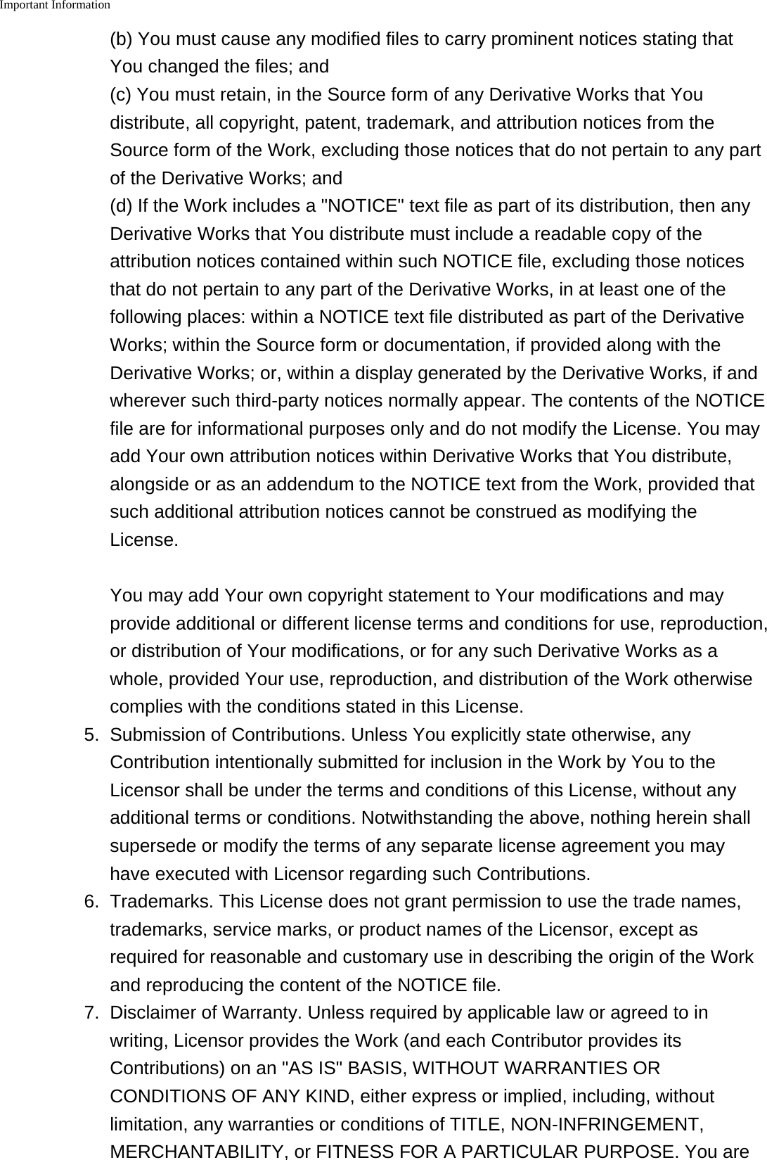 Important Information(b) You must cause any modified files to carry prominent notices stating thatYou changed the files; and(c) You must retain, in the Source form of any Derivative Works that Youdistribute, all copyright, patent, trademark, and attribution notices from theSource form of the Work, excluding those notices that do not pertain to any partof the Derivative Works; and(d) If the Work includes a "NOTICE" text file as part of its distribution, then anyDerivative Works that You distribute must include a readable copy of theattribution notices contained within such NOTICE file, excluding those noticesthat do not pertain to any part of the Derivative Works, in at least one of thefollowing places: within a NOTICE text file distributed as part of the DerivativeWorks; within the Source form or documentation, if provided along with theDerivative Works; or, within a display generated by the Derivative Works, if andwherever such third-party notices normally appear. The contents of the NOTICEfile are for informational purposes only and do not modify the License. You mayadd Your own attribution notices within Derivative Works that You distribute,alongside or as an addendum to the NOTICE text from the Work, provided thatsuch additional attribution notices cannot be construed as modifying theLicense.You may add Your own copyright statement to Your modifications and mayprovide additional or different license terms and conditions for use, reproduction,or distribution of Your modifications, or for any such Derivative Works as awhole, provided Your use, reproduction, and distribution of the Work otherwisecomplies with the conditions stated in this License.5. Submission of Contributions. Unless You explicitly state otherwise, anyContribution intentionally submitted for inclusion in the Work by You to theLicensor shall be under the terms and conditions of this License, without anyadditional terms or conditions. Notwithstanding the above, nothing herein shallsupersede or modify the terms of any separate license agreement you mayhave executed with Licensor regarding such Contributions.6. Trademarks. This License does not grant permission to use the trade names,trademarks, service marks, or product names of the Licensor, except asrequired for reasonable and customary use in describing the origin of the Workand reproducing the content of the NOTICE file.7. Disclaimer of Warranty. Unless required by applicable law or agreed to inwriting, Licensor provides the Work (and each Contributor provides itsContributions) on an "AS IS" BASIS, WITHOUT WARRANTIES ORCONDITIONS OF ANY KIND, either express or implied, including, withoutlimitation, any warranties or conditions of TITLE, NON-INFRINGEMENT,MERCHANTABILITY, or FITNESS FOR A PARTICULAR PURPOSE. You are
