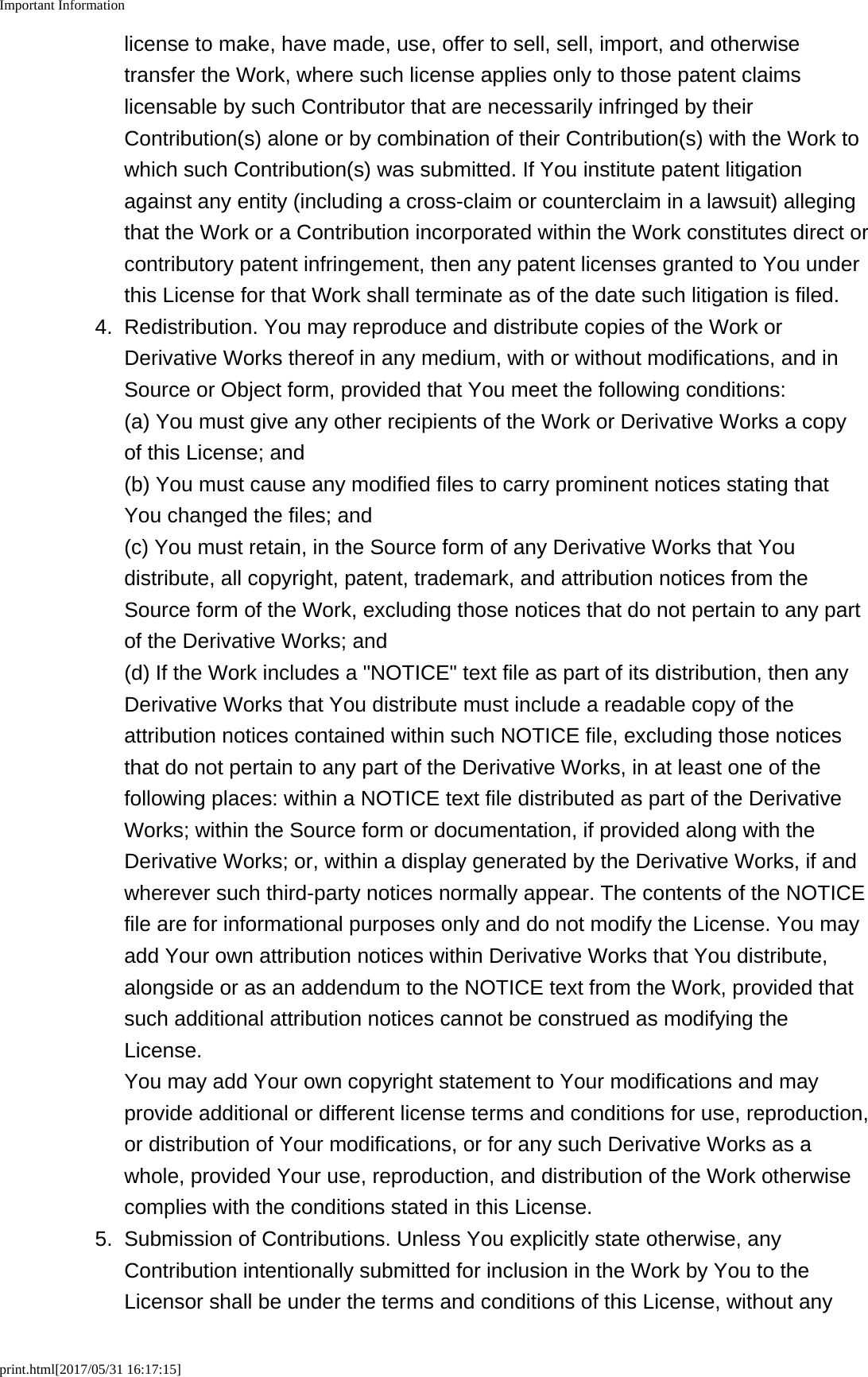 Important Informationprint.html[2017/05/31 16:17:15]license to make, have made, use, offer to sell, sell, import, and otherwisetransfer the Work, where such license applies only to those patent claimslicensable by such Contributor that are necessarily infringed by theirContribution(s) alone or by combination of their Contribution(s) with the Work towhich such Contribution(s) was submitted. If You institute patent litigationagainst any entity (including a cross-claim or counterclaim in a lawsuit) allegingthat the Work or a Contribution incorporated within the Work constitutes direct orcontributory patent infringement, then any patent licenses granted to You underthis License for that Work shall terminate as of the date such litigation is filed.4. Redistribution. You may reproduce and distribute copies of the Work orDerivative Works thereof in any medium, with or without modifications, and inSource or Object form, provided that You meet the following conditions:(a) You must give any other recipients of the Work or Derivative Works a copyof this License; and(b) You must cause any modified files to carry prominent notices stating thatYou changed the files; and(c) You must retain, in the Source form of any Derivative Works that Youdistribute, all copyright, patent, trademark, and attribution notices from theSource form of the Work, excluding those notices that do not pertain to any partof the Derivative Works; and(d) If the Work includes a "NOTICE" text file as part of its distribution, then anyDerivative Works that You distribute must include a readable copy of theattribution notices contained within such NOTICE file, excluding those noticesthat do not pertain to any part of the Derivative Works, in at least one of thefollowing places: within a NOTICE text file distributed as part of the DerivativeWorks; within the Source form or documentation, if provided along with theDerivative Works; or, within a display generated by the Derivative Works, if andwherever such third-party notices normally appear. The contents of the NOTICEfile are for informational purposes only and do not modify the License. You mayadd Your own attribution notices within Derivative Works that You distribute,alongside or as an addendum to the NOTICE text from the Work, provided thatsuch additional attribution notices cannot be construed as modifying theLicense.You may add Your own copyright statement to Your modifications and mayprovide additional or different license terms and conditions for use, reproduction,or distribution of Your modifications, or for any such Derivative Works as awhole, provided Your use, reproduction, and distribution of the Work otherwisecomplies with the conditions stated in this License.5.Submission of Contributions. Unless You explicitly state otherwise, anyContribution intentionally submitted for inclusion in the Work by You to theLicensor shall be under the terms and conditions of this License, without any