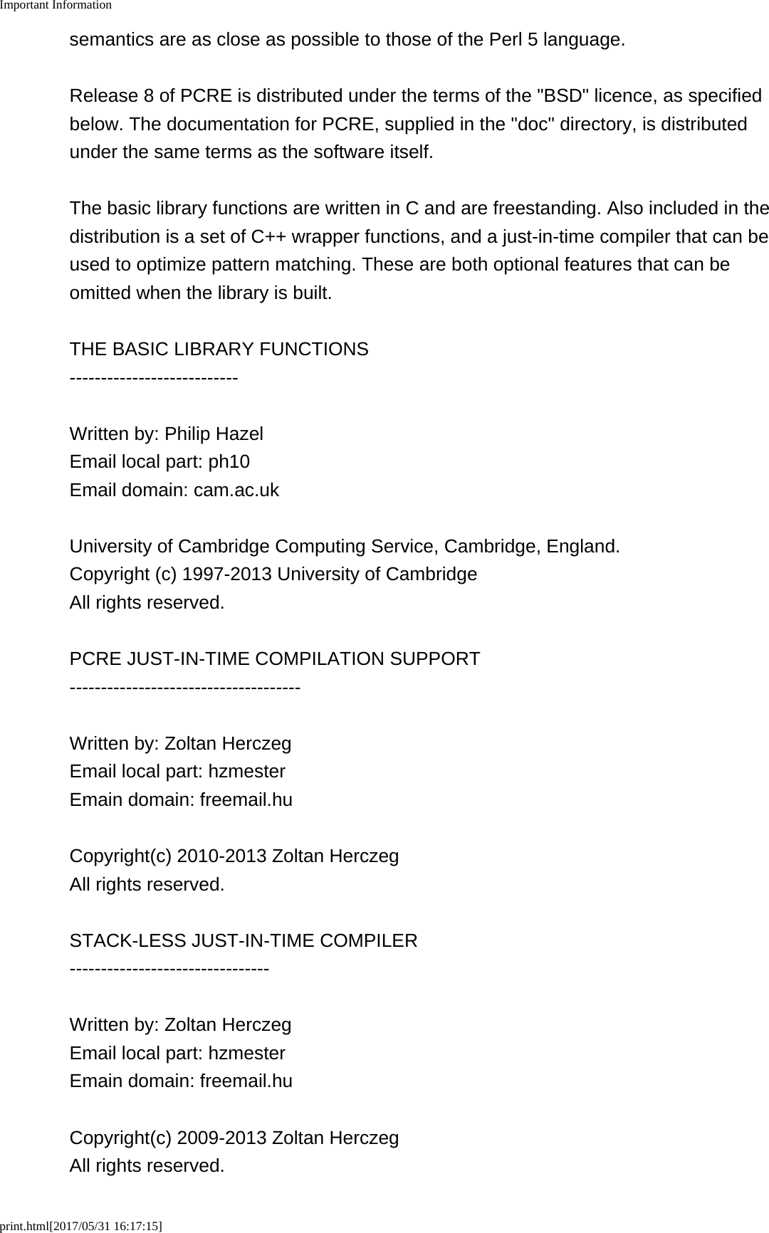 Important Informationprint.html[2017/05/31 16:17:15]semantics are as close as possible to those of the Perl 5 language.Release 8 of PCRE is distributed under the terms of the "BSD" licence, as specifiedbelow. The documentation for PCRE, supplied in the "doc" directory, is distributedunder the same terms as the software itself.The basic library functions are written in C and are freestanding. Also included in thedistribution is a set of C++ wrapper functions, and a just-in-time compiler that can beused to optimize pattern matching. These are both optional features that can beomitted when the library is built.THE BASIC LIBRARY FUNCTIONS---------------------------Written by: Philip HazelEmail local part: ph10Email domain: cam.ac.ukUniversity of Cambridge Computing Service, Cambridge, England.Copyright (c) 1997-2013 University of CambridgeAll rights reserved.PCRE JUST-IN-TIME COMPILATION SUPPORT-------------------------------------Written by: Zoltan HerczegEmail local part: hzmesterEmain domain: freemail.huCopyright(c) 2010-2013 Zoltan HerczegAll rights reserved.STACK-LESS JUST-IN-TIME COMPILER--------------------------------Written by: Zoltan HerczegEmail local part: hzmesterEmain domain: freemail.huCopyright(c) 2009-2013 Zoltan HerczegAll rights reserved.