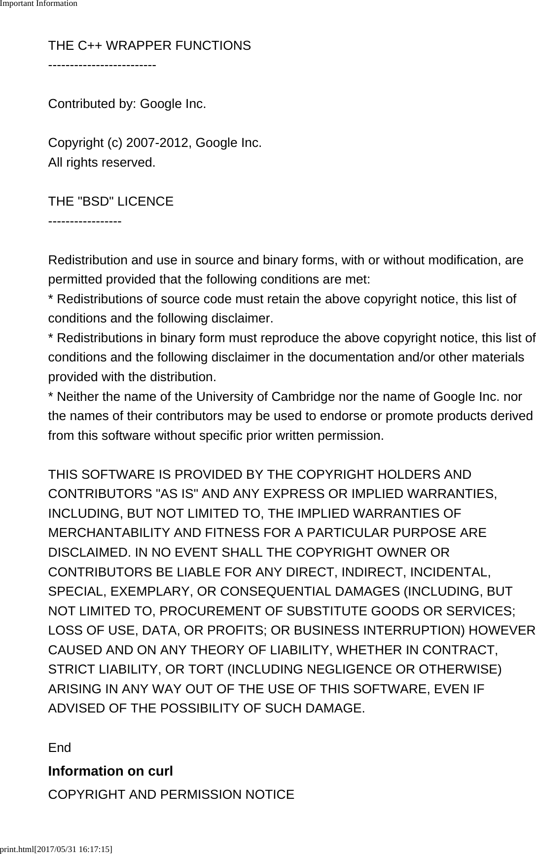 Important Informationprint.html[2017/05/31 16:17:15]THE C++ WRAPPER FUNCTIONS-------------------------Contributed by: Google Inc.Copyright (c) 2007-2012, Google Inc.All rights reserved.THE "BSD" LICENCE-----------------Redistribution and use in source and binary forms, with or without modification, arepermitted provided that the following conditions are met:* Redistributions of source code must retain the above copyright notice, this list ofconditions and the following disclaimer.* Redistributions in binary form must reproduce the above copyright notice, this list ofconditions and the following disclaimer in the documentation and/or other materialsprovided with the distribution.* Neither the name of the University of Cambridge nor the name of Google Inc. northe names of their contributors may be used to endorse or promote products derivedfrom this software without specific prior written permission.THIS SOFTWARE IS PROVIDED BY THE COPYRIGHT HOLDERS ANDCONTRIBUTORS "AS IS" AND ANY EXPRESS OR IMPLIED WARRANTIES,INCLUDING, BUT NOT LIMITED TO, THE IMPLIED WARRANTIES OFMERCHANTABILITY AND FITNESS FOR A PARTICULAR PURPOSE AREDISCLAIMED. IN NO EVENT SHALL THE COPYRIGHT OWNER ORCONTRIBUTORS BE LIABLE FOR ANY DIRECT, INDIRECT, INCIDENTAL,SPECIAL, EXEMPLARY, OR CONSEQUENTIAL DAMAGES (INCLUDING, BUTNOT LIMITED TO, PROCUREMENT OF SUBSTITUTE GOODS OR SERVICES;LOSS OF USE, DATA, OR PROFITS; OR BUSINESS INTERRUPTION) HOWEVERCAUSED AND ON ANY THEORY OF LIABILITY, WHETHER IN CONTRACT,STRICT LIABILITY, OR TORT (INCLUDING NEGLIGENCE OR OTHERWISE)ARISING IN ANY WAY OUT OF THE USE OF THIS SOFTWARE, EVEN IFADVISED OF THE POSSIBILITY OF SUCH DAMAGE.EndInformation on curlCOPYRIGHT AND PERMISSION NOTICE