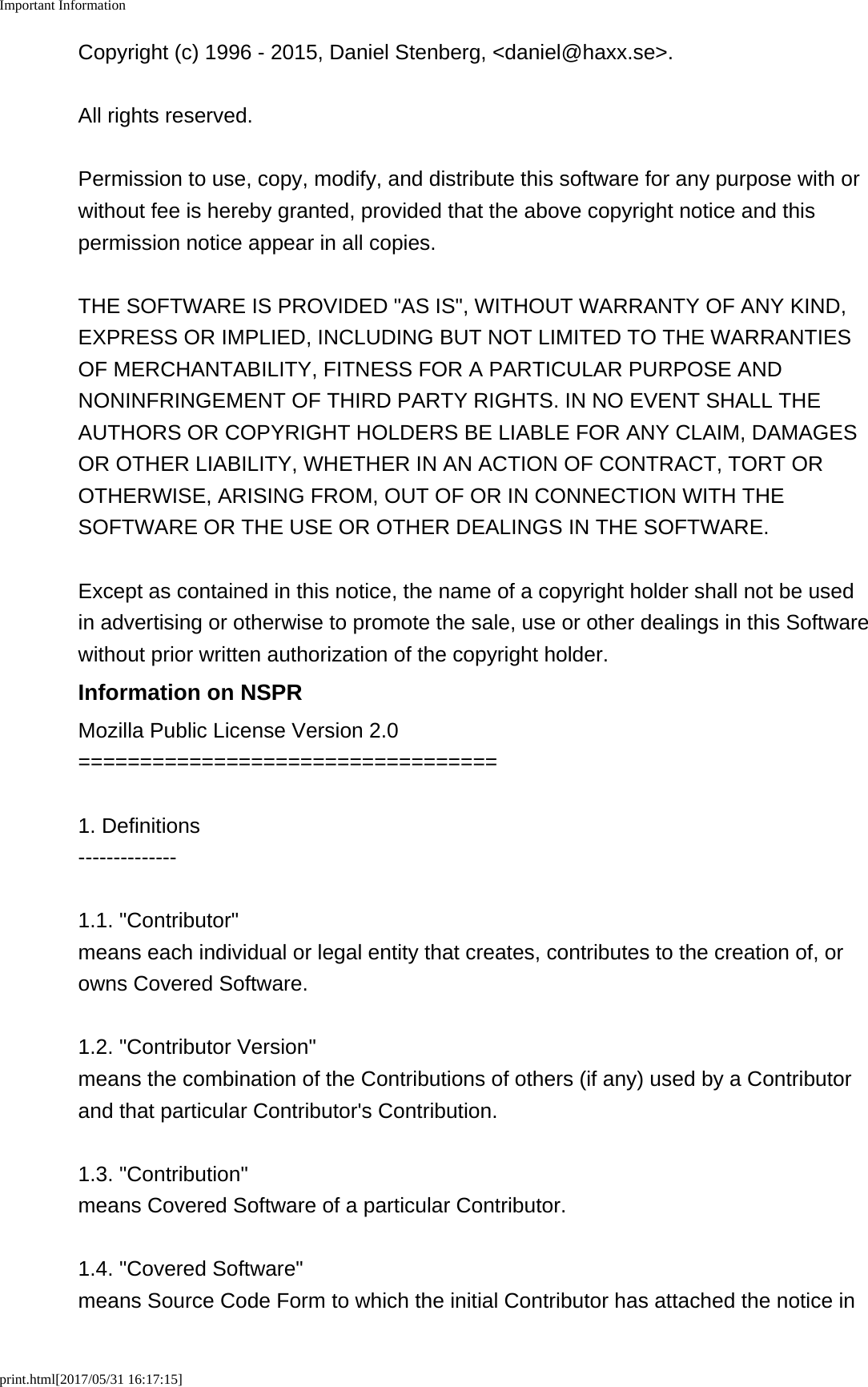 Important Informationprint.html[2017/05/31 16:17:15]Copyright (c) 1996 - 2015, Daniel Stenberg, <daniel@haxx.se>.All rights reserved.Permission to use, copy, modify, and distribute this software for any purpose with orwithout fee is hereby granted, provided that the above copyright notice and thispermission notice appear in all copies.THE SOFTWARE IS PROVIDED "AS IS", WITHOUT WARRANTY OF ANY KIND,EXPRESS OR IMPLIED, INCLUDING BUT NOT LIMITED TO THE WARRANTIESOF MERCHANTABILITY, FITNESS FOR A PARTICULAR PURPOSE ANDNONINFRINGEMENT OF THIRD PARTY RIGHTS. IN NO EVENT SHALL THEAUTHORS OR COPYRIGHT HOLDERS BE LIABLE FOR ANY CLAIM, DAMAGESOR OTHER LIABILITY, WHETHER IN AN ACTION OF CONTRACT, TORT OROTHERWISE, ARISING FROM, OUT OF OR IN CONNECTION WITH THESOFTWARE OR THE USE OR OTHER DEALINGS IN THE SOFTWARE.Except as contained in this notice, the name of a copyright holder shall not be usedin advertising or otherwise to promote the sale, use or other dealings in this Softwarewithout prior written authorization of the copyright holder.Information on NSPRMozilla Public License Version 2.0==================================1. Definitions--------------1.1. "Contributor"means each individual or legal entity that creates, contributes to the creation of, orowns Covered Software.1.2. "Contributor Version"means the combination of the Contributions of others (if any) used by a Contributorand that particular Contributor's Contribution.1.3. "Contribution"means Covered Software of a particular Contributor.1.4. "Covered Software"means Source Code Form to which the initial Contributor has attached the notice in