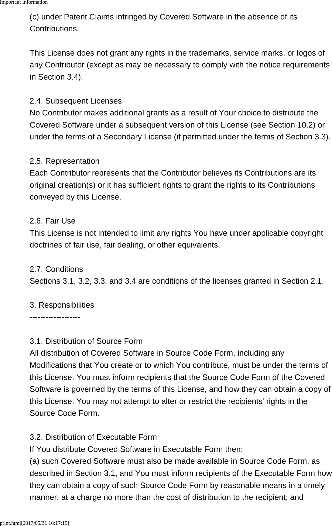Important Informationprint.html[2017/05/31 16:17:15](c) under Patent Claims infringed by Covered Software in the absence of itsContributions.This License does not grant any rights in the trademarks, service marks, or logos ofany Contributor (except as may be necessary to comply with the notice requirementsin Section 3.4).2.4. Subsequent LicensesNo Contributor makes additional grants as a result of Your choice to distribute theCovered Software under a subsequent version of this License (see Section 10.2) orunder the terms of a Secondary License (if permitted under the terms of Section 3.3).2.5. RepresentationEach Contributor represents that the Contributor believes its Contributions are itsoriginal creation(s) or it has sufficient rights to grant the rights to its Contributionsconveyed by this License.2.6. Fair UseThis License is not intended to limit any rights You have under applicable copyrightdoctrines of fair use, fair dealing, or other equivalents.2.7. ConditionsSections 3.1, 3.2, 3.3, and 3.4 are conditions of the licenses granted in Section 2.1.3. Responsibilities-------------------3.1. Distribution of Source FormAll distribution of Covered Software in Source Code Form, including anyModifications that You create or to which You contribute, must be under the terms ofthis License. You must inform recipients that the Source Code Form of the CoveredSoftware is governed by the terms of this License, and how they can obtain a copy ofthis License. You may not attempt to alter or restrict the recipients' rights in theSource Code Form.3.2. Distribution of Executable FormIf You distribute Covered Software in Executable Form then:(a) such Covered Software must also be made available in Source Code Form, asdescribed in Section 3.1, and You must inform recipients of the Executable Form howthey can obtain a copy of such Source Code Form by reasonable means in a timelymanner, at a charge no more than the cost of distribution to the recipient; and