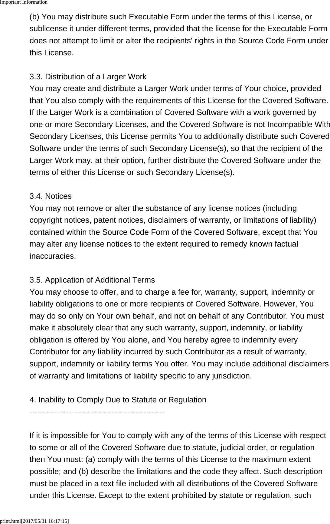Important Informationprint.html[2017/05/31 16:17:15](b) You may distribute such Executable Form under the terms of this License, orsublicense it under different terms, provided that the license for the Executable Formdoes not attempt to limit or alter the recipients' rights in the Source Code Form underthis License.3.3. Distribution of a Larger WorkYou may create and distribute a Larger Work under terms of Your choice, providedthat You also comply with the requirements of this License for the Covered Software.If the Larger Work is a combination of Covered Software with a work governed byone or more Secondary Licenses, and the Covered Software is not Incompatible WithSecondary Licenses, this License permits You to additionally distribute such CoveredSoftware under the terms of such Secondary License(s), so that the recipient of theLarger Work may, at their option, further distribute the Covered Software under theterms of either this License or such Secondary License(s).3.4. NoticesYou may not remove or alter the substance of any license notices (includingcopyright notices, patent notices, disclaimers of warranty, or limitations of liability)contained within the Source Code Form of the Covered Software, except that Youmay alter any license notices to the extent required to remedy known factualinaccuracies.3.5. Application of Additional TermsYou may choose to offer, and to charge a fee for, warranty, support, indemnity orliability obligations to one or more recipients of Covered Software. However, Youmay do so only on Your own behalf, and not on behalf of any Contributor. You mustmake it absolutely clear that any such warranty, support, indemnity, or liabilityobligation is offered by You alone, and You hereby agree to indemnify everyContributor for any liability incurred by such Contributor as a result of warranty,support, indemnity or liability terms You offer. You may include additional disclaimersof warranty and limitations of liability specific to any jurisdiction.4. Inability to Comply Due to Statute or Regulation---------------------------------------------------If it is impossible for You to comply with any of the terms of this License with respectto some or all of the Covered Software due to statute, judicial order, or regulationthen You must: (a) comply with the terms of this License to the maximum extentpossible; and (b) describe the limitations and the code they affect. Such descriptionmust be placed in a text file included with all distributions of the Covered Softwareunder this License. Except to the extent prohibited by statute or regulation, such