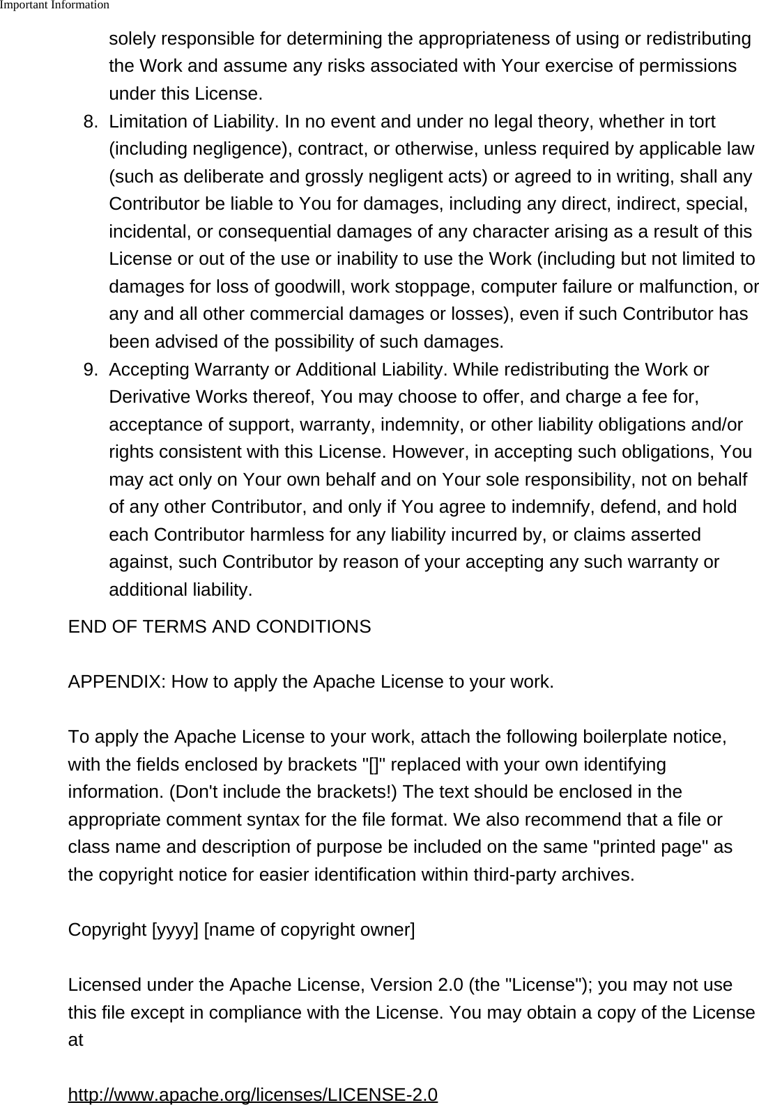 Important Information    solely responsible for determining the appropriateness of using or redistributingthe Work and assume any risks associated with Your exercise of permissionsunder this License.8. Limitation of Liability. In no event and under no legal theory, whether in tort(including negligence), contract, or otherwise, unless required by applicable law(such as deliberate and grossly negligent acts) or agreed to in writing, shall anyContributor be liable to You for damages, including any direct, indirect, special,incidental, or consequential damages of any character arising as a result of thisLicense or out of the use or inability to use the Work (including but not limited todamages for loss of goodwill, work stoppage, computer failure or malfunction, orany and all other commercial damages or losses), even if such Contributor hasbeen advised of the possibility of such damages.9. Accepting Warranty or Additional Liability. While redistributing the Work orDerivative Works thereof, You may choose to offer, and charge a fee for,acceptance of support, warranty, indemnity, or other liability obligations and/orrights consistent with this License. However, in accepting such obligations, Youmay act only on Your own behalf and on Your sole responsibility, not on behalfof any other Contributor, and only if You agree to indemnify, defend, and holdeach Contributor harmless for any liability incurred by, or claims assertedagainst, such Contributor by reason of your accepting any such warranty oradditional liability.END OF TERMS AND CONDITIONSAPPENDIX: How to apply the Apache License to your work.To apply the Apache License to your work, attach the following boilerplate notice,with the fields enclosed by brackets "[]" replaced with your own identifyinginformation. (Don't include the brackets!) The text should be enclosed in theappropriate comment syntax for the file format. We also recommend that a file orclass name and description of purpose be included on the same "printed page" asthe copyright notice for easier identification within third-party archives.Copyright [yyyy] [name of copyright owner]Licensed under the Apache License, Version 2.0 (the "License"); you may not usethis file except in compliance with the License. You may obtain a copy of the Licenseathttp://www.apache.org/licenses/LICENSE-2.0
