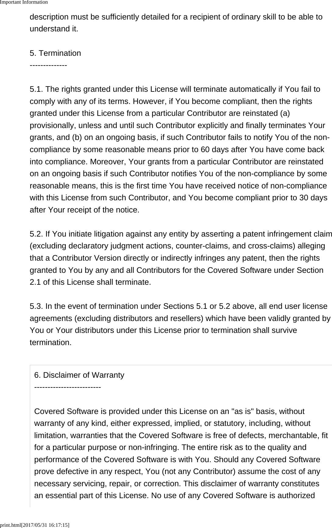 Important Informationprint.html[2017/05/31 16:17:15]description must be sufficiently detailed for a recipient of ordinary skill to be able tounderstand it.5. Termination--------------5.1. The rights granted under this License will terminate automatically if You fail tocomply with any of its terms. However, if You become compliant, then the rightsgranted under this License from a particular Contributor are reinstated (a)provisionally, unless and until such Contributor explicitly and finally terminates Yourgrants, and (b) on an ongoing basis, if such Contributor fails to notify You of the non-compliance by some reasonable means prior to 60 days after You have come backinto compliance. Moreover, Your grants from a particular Contributor are reinstatedon an ongoing basis if such Contributor notifies You of the non-compliance by somereasonable means, this is the first time You have received notice of non-compliancewith this License from such Contributor, and You become compliant prior to 30 daysafter Your receipt of the notice.5.2. If You initiate litigation against any entity by asserting a patent infringement claim(excluding declaratory judgment actions, counter-claims, and cross-claims) allegingthat a Contributor Version directly or indirectly infringes any patent, then the rightsgranted to You by any and all Contributors for the Covered Software under Section2.1 of this License shall terminate.5.3. In the event of termination under Sections 5.1 or 5.2 above, all end user licenseagreements (excluding distributors and resellers) which have been validly granted byYou or Your distributors under this License prior to termination shall survivetermination.6. Disclaimer of Warranty-------------------------Covered Software is provided under this License on an "as is" basis, withoutwarranty of any kind, either expressed, implied, or statutory, including, withoutlimitation, warranties that the Covered Software is free of defects, merchantable, fitfor a particular purpose or non-infringing. The entire risk as to the quality andperformance of the Covered Software is with You. Should any Covered Softwareprove defective in any respect, You (not any Contributor) assume the cost of anynecessary servicing, repair, or correction. This disclaimer of warranty constitutesan essential part of this License. No use of any Covered Software is authorized