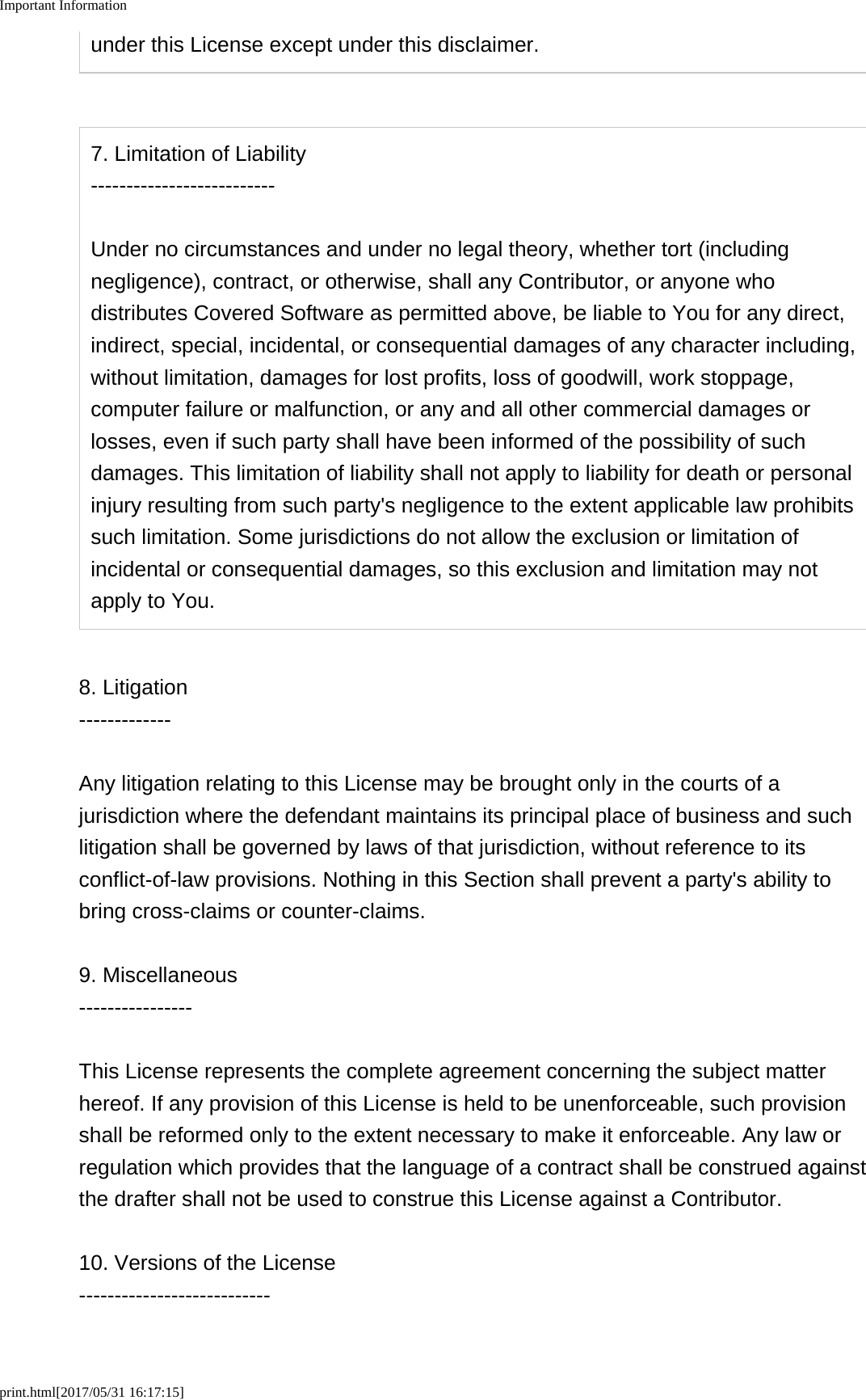 Important Informationprint.html[2017/05/31 16:17:15]under this License except under this disclaimer.7. Limitation of Liability--------------------------Under no circumstances and under no legal theory, whether tort (includingnegligence), contract, or otherwise, shall any Contributor, or anyone whodistributes Covered Software as permitted above, be liable to You for any direct,indirect, special, incidental, or consequential damages of any character including,without limitation, damages for lost profits, loss of goodwill, work stoppage,computer failure or malfunction, or any and all other commercial damages orlosses, even if such party shall have been informed of the possibility of suchdamages. This limitation of liability shall not apply to liability for death or personalinjury resulting from such party's negligence to the extent applicable law prohibitssuch limitation. Some jurisdictions do not allow the exclusion or limitation ofincidental or consequential damages, so this exclusion and limitation may notapply to You.8. Litigation-------------Any litigation relating to this License may be brought only in the courts of ajurisdiction where the defendant maintains its principal place of business and suchlitigation shall be governed by laws of that jurisdiction, without reference to itsconflict-of-law provisions. Nothing in this Section shall prevent a party's ability tobring cross-claims or counter-claims.9. Miscellaneous----------------This License represents the complete agreement concerning the subject matterhereof. If any provision of this License is held to be unenforceable, such provisionshall be reformed only to the extent necessary to make it enforceable. Any law orregulation which provides that the language of a contract shall be construed againstthe drafter shall not be used to construe this License against a Contributor.10. Versions of the License---------------------------