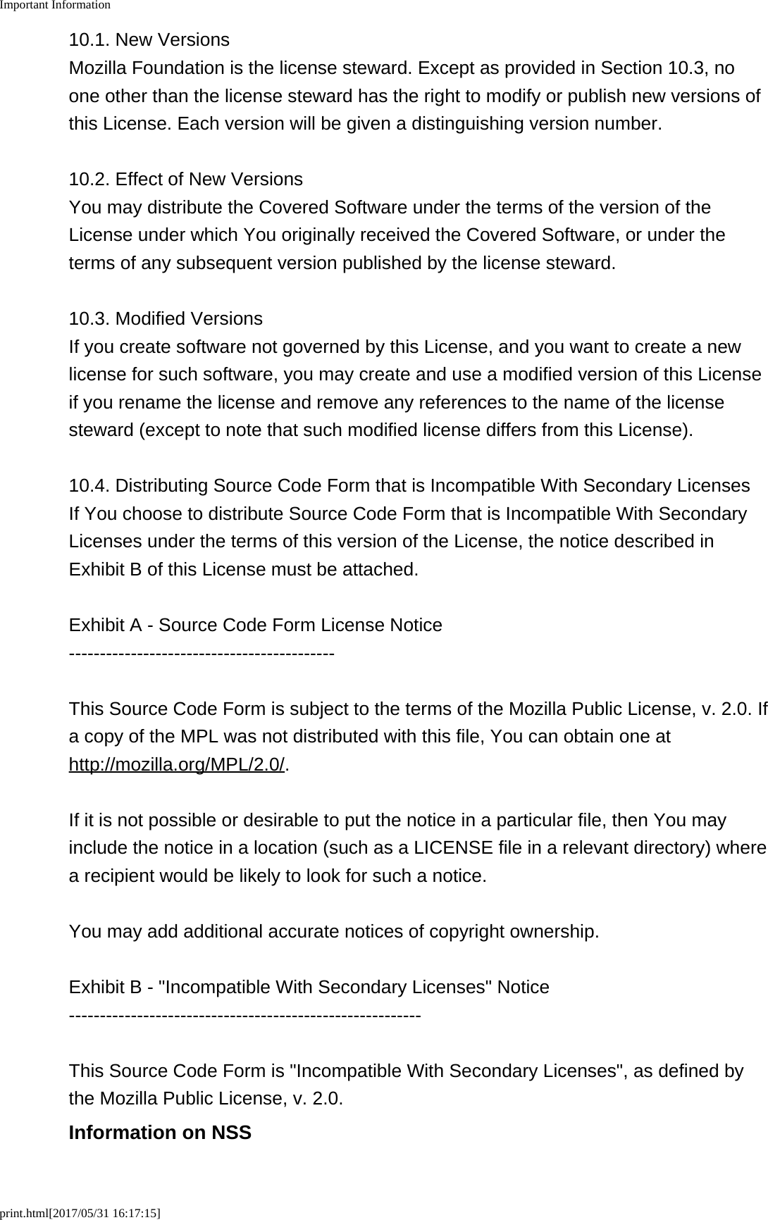 Important Informationprint.html[2017/05/31 16:17:15]10.1. New VersionsMozilla Foundation is the license steward. Except as provided in Section 10.3, noone other than the license steward has the right to modify or publish new versions ofthis License. Each version will be given a distinguishing version number.10.2. Effect of New VersionsYou may distribute the Covered Software under the terms of the version of theLicense under which You originally received the Covered Software, or under theterms of any subsequent version published by the license steward.10.3. Modified VersionsIf you create software not governed by this License, and you want to create a newlicense for such software, you may create and use a modified version of this Licenseif you rename the license and remove any references to the name of the licensesteward (except to note that such modified license differs from this License).10.4. Distributing Source Code Form that is Incompatible With Secondary LicensesIf You choose to distribute Source Code Form that is Incompatible With SecondaryLicenses under the terms of this version of the License, the notice described inExhibit B of this License must be attached.Exhibit A - Source Code Form License Notice-------------------------------------------This Source Code Form is subject to the terms of the Mozilla Public License, v. 2.0. Ifa copy of the MPL was not distributed with this file, You can obtain one athttp://mozilla.org/MPL/2.0/.If it is not possible or desirable to put the notice in a particular file, then You mayinclude the notice in a location (such as a LICENSE file in a relevant directory) wherea recipient would be likely to look for such a notice.You may add additional accurate notices of copyright ownership.Exhibit B - "Incompatible With Secondary Licenses" Notice---------------------------------------------------------This Source Code Form is "Incompatible With Secondary Licenses", as defined bythe Mozilla Public License, v. 2.0.Information on NSS