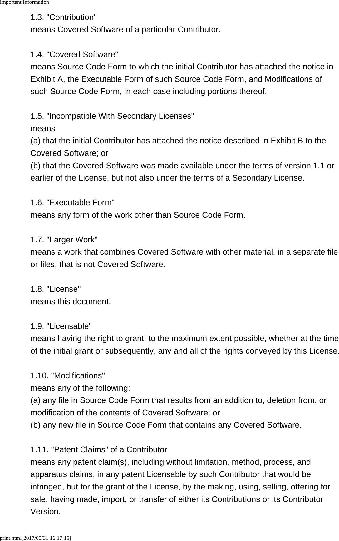 Important Informationprint.html[2017/05/31 16:17:15]1.3. "Contribution"means Covered Software of a particular Contributor.1.4. "Covered Software"means Source Code Form to which the initial Contributor has attached the notice inExhibit A, the Executable Form of such Source Code Form, and Modifications ofsuch Source Code Form, in each case including portions thereof.1.5. "Incompatible With Secondary Licenses"means(a) that the initial Contributor has attached the notice described in Exhibit B to theCovered Software; or(b) that the Covered Software was made available under the terms of version 1.1 orearlier of the License, but not also under the terms of a Secondary License.1.6. "Executable Form"means any form of the work other than Source Code Form.1.7. "Larger Work"means a work that combines Covered Software with other material, in a separate fileor files, that is not Covered Software.1.8. "License"means this document.1.9. "Licensable"means having the right to grant, to the maximum extent possible, whether at the timeof the initial grant or subsequently, any and all of the rights conveyed by this License.1.10. "Modifications"means any of the following:(a) any file in Source Code Form that results from an addition to, deletion from, ormodification of the contents of Covered Software; or(b) any new file in Source Code Form that contains any Covered Software.1.11. "Patent Claims" of a Contributormeans any patent claim(s), including without limitation, method, process, andapparatus claims, in any patent Licensable by such Contributor that would beinfringed, but for the grant of the License, by the making, using, selling, offering forsale, having made, import, or transfer of either its Contributions or its ContributorVersion.
