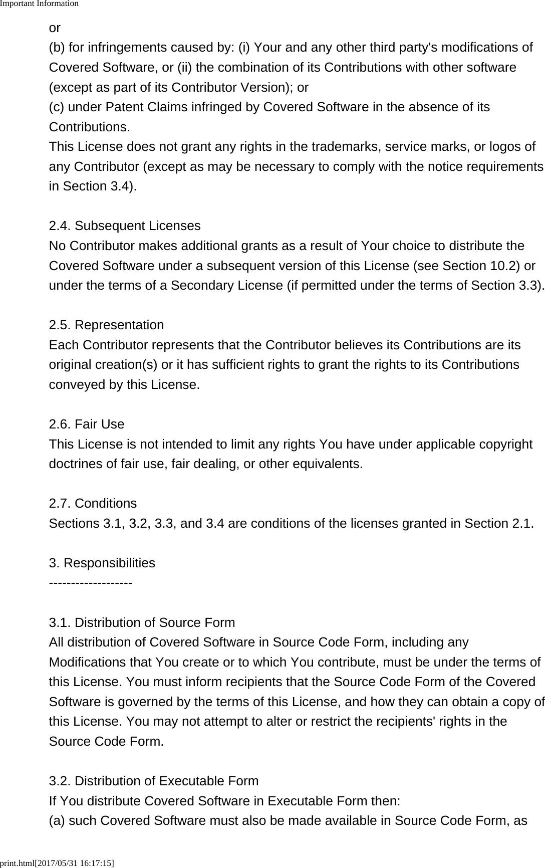 Important Informationprint.html[2017/05/31 16:17:15]or(b) for infringements caused by: (i) Your and any other third party's modifications ofCovered Software, or (ii) the combination of its Contributions with other software(except as part of its Contributor Version); or(c) under Patent Claims infringed by Covered Software in the absence of itsContributions.This License does not grant any rights in the trademarks, service marks, or logos ofany Contributor (except as may be necessary to comply with the notice requirementsin Section 3.4).2.4. Subsequent LicensesNo Contributor makes additional grants as a result of Your choice to distribute theCovered Software under a subsequent version of this License (see Section 10.2) orunder the terms of a Secondary License (if permitted under the terms of Section 3.3).2.5. RepresentationEach Contributor represents that the Contributor believes its Contributions are itsoriginal creation(s) or it has sufficient rights to grant the rights to its Contributionsconveyed by this License.2.6. Fair UseThis License is not intended to limit any rights You have under applicable copyrightdoctrines of fair use, fair dealing, or other equivalents.2.7. ConditionsSections 3.1, 3.2, 3.3, and 3.4 are conditions of the licenses granted in Section 2.1.3. Responsibilities-------------------3.1. Distribution of Source FormAll distribution of Covered Software in Source Code Form, including anyModifications that You create or to which You contribute, must be under the terms ofthis License. You must inform recipients that the Source Code Form of the CoveredSoftware is governed by the terms of this License, and how they can obtain a copy ofthis License. You may not attempt to alter or restrict the recipients' rights in theSource Code Form.3.2. Distribution of Executable FormIf You distribute Covered Software in Executable Form then:(a) such Covered Software must also be made available in Source Code Form, as