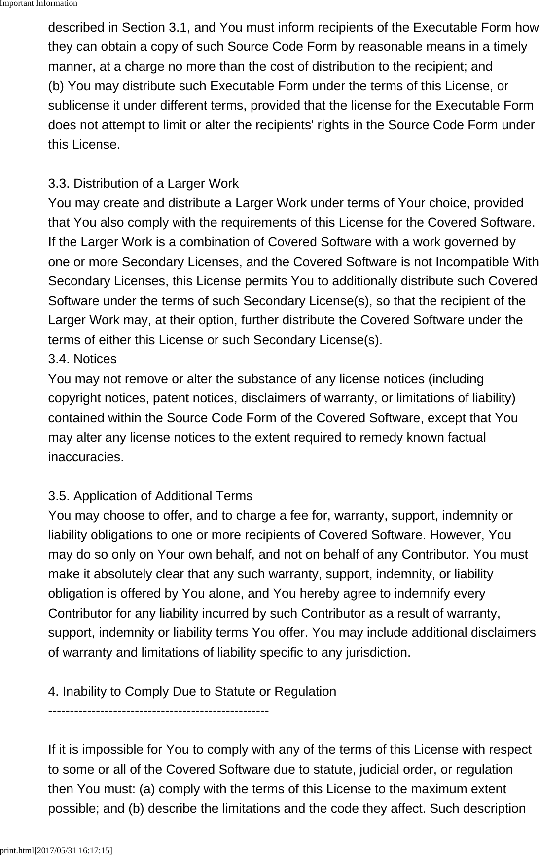 Important Informationprint.html[2017/05/31 16:17:15]described in Section 3.1, and You must inform recipients of the Executable Form howthey can obtain a copy of such Source Code Form by reasonable means in a timelymanner, at a charge no more than the cost of distribution to the recipient; and(b) You may distribute such Executable Form under the terms of this License, orsublicense it under different terms, provided that the license for the Executable Formdoes not attempt to limit or alter the recipients' rights in the Source Code Form underthis License.3.3. Distribution of a Larger WorkYou may create and distribute a Larger Work under terms of Your choice, providedthat You also comply with the requirements of this License for the Covered Software.If the Larger Work is a combination of Covered Software with a work governed byone or more Secondary Licenses, and the Covered Software is not Incompatible WithSecondary Licenses, this License permits You to additionally distribute such CoveredSoftware under the terms of such Secondary License(s), so that the recipient of theLarger Work may, at their option, further distribute the Covered Software under theterms of either this License or such Secondary License(s).3.4. NoticesYou may not remove or alter the substance of any license notices (includingcopyright notices, patent notices, disclaimers of warranty, or limitations of liability)contained within the Source Code Form of the Covered Software, except that Youmay alter any license notices to the extent required to remedy known factualinaccuracies.3.5. Application of Additional TermsYou may choose to offer, and to charge a fee for, warranty, support, indemnity orliability obligations to one or more recipients of Covered Software. However, Youmay do so only on Your own behalf, and not on behalf of any Contributor. You mustmake it absolutely clear that any such warranty, support, indemnity, or liabilityobligation is offered by You alone, and You hereby agree to indemnify everyContributor for any liability incurred by such Contributor as a result of warranty,support, indemnity or liability terms You offer. You may include additional disclaimersof warranty and limitations of liability specific to any jurisdiction.4. Inability to Comply Due to Statute or Regulation---------------------------------------------------If it is impossible for You to comply with any of the terms of this License with respectto some or all of the Covered Software due to statute, judicial order, or regulationthen You must: (a) comply with the terms of this License to the maximum extentpossible; and (b) describe the limitations and the code they affect. Such description