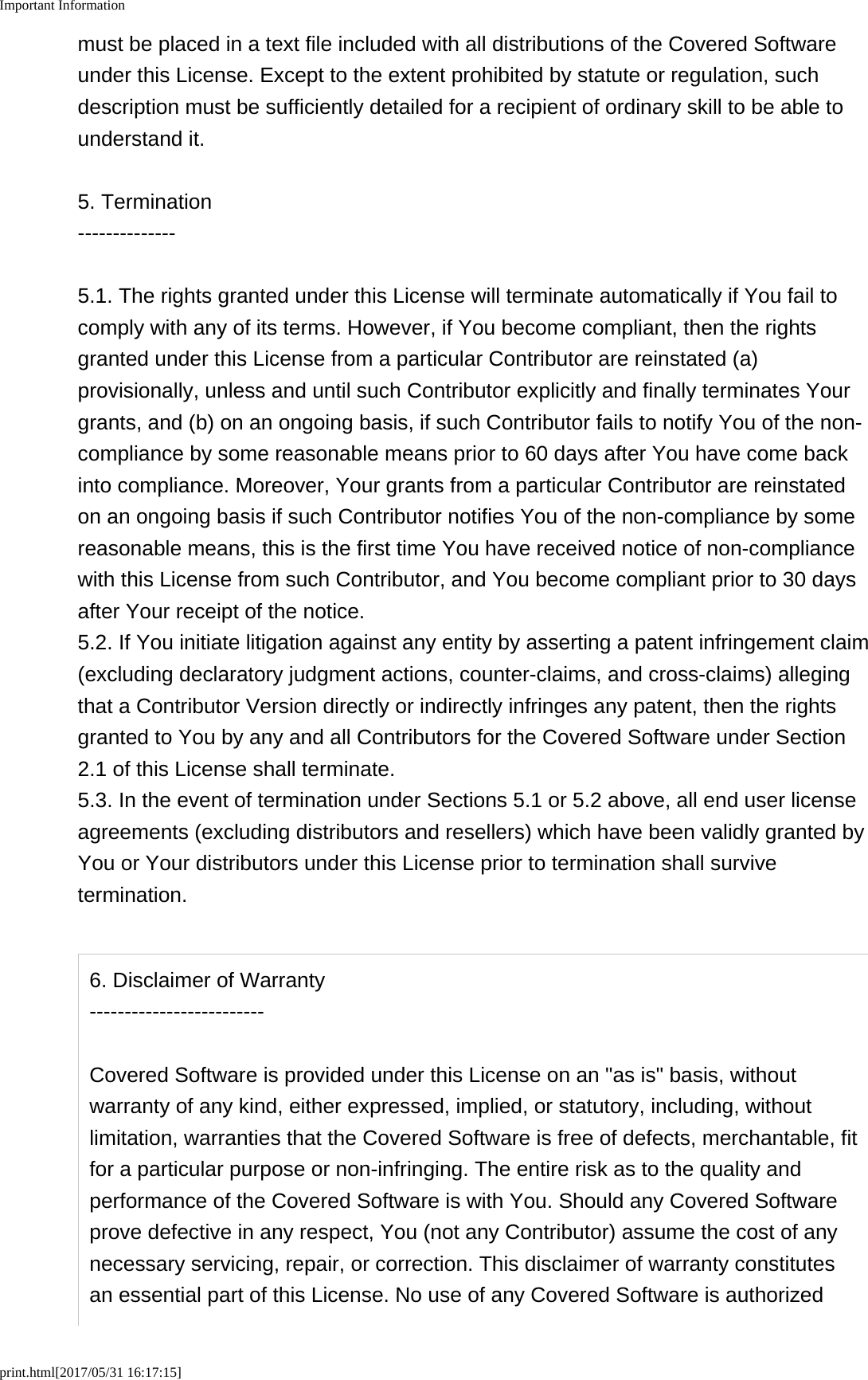 Important Informationprint.html[2017/05/31 16:17:15]must be placed in a text file included with all distributions of the Covered Softwareunder this License. Except to the extent prohibited by statute or regulation, suchdescription must be sufficiently detailed for a recipient of ordinary skill to be able tounderstand it.5. Termination--------------5.1. The rights granted under this License will terminate automatically if You fail tocomply with any of its terms. However, if You become compliant, then the rightsgranted under this License from a particular Contributor are reinstated (a)provisionally, unless and until such Contributor explicitly and finally terminates Yourgrants, and (b) on an ongoing basis, if such Contributor fails to notify You of the non-compliance by some reasonable means prior to 60 days after You have come backinto compliance. Moreover, Your grants from a particular Contributor are reinstatedon an ongoing basis if such Contributor notifies You of the non-compliance by somereasonable means, this is the first time You have received notice of non-compliancewith this License from such Contributor, and You become compliant prior to 30 daysafter Your receipt of the notice.5.2. If You initiate litigation against any entity by asserting a patent infringement claim(excluding declaratory judgment actions, counter-claims, and cross-claims) allegingthat a Contributor Version directly or indirectly infringes any patent, then the rightsgranted to You by any and all Contributors for the Covered Software under Section2.1 of this License shall terminate.5.3. In the event of termination under Sections 5.1 or 5.2 above, all end user licenseagreements (excluding distributors and resellers) which have been validly granted byYou or Your distributors under this License prior to termination shall survivetermination.6. Disclaimer of Warranty-------------------------Covered Software is provided under this License on an "as is" basis, withoutwarranty of any kind, either expressed, implied, or statutory, including, withoutlimitation, warranties that the Covered Software is free of defects, merchantable, fitfor a particular purpose or non-infringing. The entire risk as to the quality andperformance of the Covered Software is with You. Should any Covered Softwareprove defective in any respect, You (not any Contributor) assume the cost of anynecessary servicing, repair, or correction. This disclaimer of warranty constitutesan essential part of this License. No use of any Covered Software is authorized