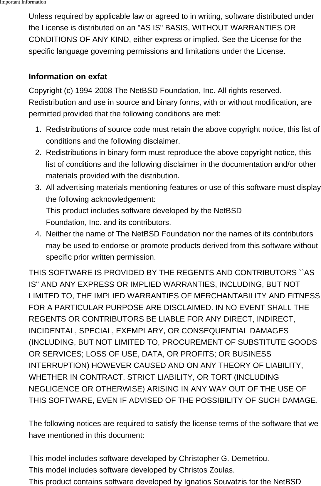 Important Information    Unless required by applicable law or agreed to in writing, software distributed underthe License is distributed on an "AS IS" BASIS, WITHOUT WARRANTIES ORCONDITIONS OF ANY KIND, either express or implied. See the License for thespecific language governing permissions and limitations under the License.Information on exfatCopyright (c) 1994-2008 The NetBSD Foundation, Inc. All rights reserved.Redistribution and use in source and binary forms, with or without modification, arepermitted provided that the following conditions are met:1. Redistributions of source code must retain the above copyright notice, this list ofconditions and the following disclaimer.2. Redistributions in binary form must reproduce the above copyright notice, thislist of conditions and the following disclaimer in the documentation and/or othermaterials provided with the distribution.3. All advertising materials mentioning features or use of this software must displaythe following acknowledgement:This product includes software developed by the NetBSDFoundation, Inc. and its contributors.4. Neither the name of The NetBSD Foundation nor the names of its contributorsmay be used to endorse or promote products derived from this software withoutspecific prior written permission.THIS SOFTWARE IS PROVIDED BY THE REGENTS AND CONTRIBUTORS ``ASIS'' AND ANY EXPRESS OR IMPLIED WARRANTIES, INCLUDING, BUT NOTLIMITED TO, THE IMPLIED WARRANTIES OF MERCHANTABILITY AND FITNESSFOR A PARTICULAR PURPOSE ARE DISCLAIMED. IN NO EVENT SHALL THEREGENTS OR CONTRIBUTORS BE LIABLE FOR ANY DIRECT, INDIRECT,INCIDENTAL, SPECIAL, EXEMPLARY, OR CONSEQUENTIAL DAMAGES(INCLUDING, BUT NOT LIMITED TO, PROCUREMENT OF SUBSTITUTE GOODSOR SERVICES; LOSS OF USE, DATA, OR PROFITS; OR BUSINESSINTERRUPTION) HOWEVER CAUSED AND ON ANY THEORY OF LIABILITY,WHETHER IN CONTRACT, STRICT LIABILITY, OR TORT (INCLUDINGNEGLIGENCE OR OTHERWISE) ARISING IN ANY WAY OUT OF THE USE OFTHIS SOFTWARE, EVEN IF ADVISED OF THE POSSIBILITY OF SUCH DAMAGE.The following notices are required to satisfy the license terms of the software that wehave mentioned in this document:This model includes software developed by Christopher G. Demetriou.This model includes software developed by Christos Zoulas.This product contains software developed by Ignatios Souvatzis for the NetBSD