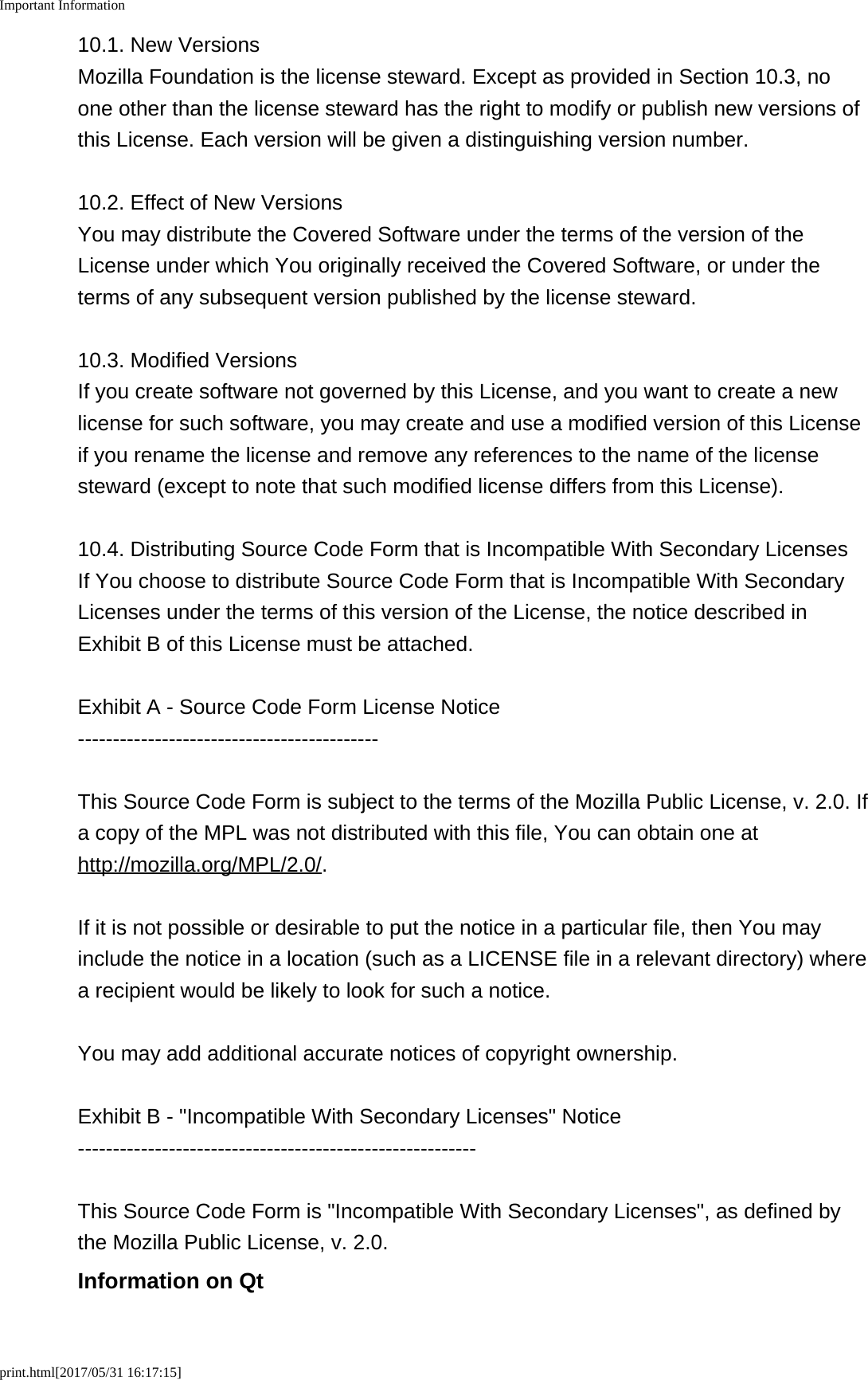 Important Informationprint.html[2017/05/31 16:17:15]10.1. New VersionsMozilla Foundation is the license steward. Except as provided in Section 10.3, noone other than the license steward has the right to modify or publish new versions ofthis License. Each version will be given a distinguishing version number.10.2. Effect of New VersionsYou may distribute the Covered Software under the terms of the version of theLicense under which You originally received the Covered Software, or under theterms of any subsequent version published by the license steward.10.3. Modified VersionsIf you create software not governed by this License, and you want to create a newlicense for such software, you may create and use a modified version of this Licenseif you rename the license and remove any references to the name of the licensesteward (except to note that such modified license differs from this License).10.4. Distributing Source Code Form that is Incompatible With Secondary LicensesIf You choose to distribute Source Code Form that is Incompatible With SecondaryLicenses under the terms of this version of the License, the notice described inExhibit B of this License must be attached.Exhibit A - Source Code Form License Notice-------------------------------------------This Source Code Form is subject to the terms of the Mozilla Public License, v. 2.0. Ifa copy of the MPL was not distributed with this file, You can obtain one athttp://mozilla.org/MPL/2.0/.If it is not possible or desirable to put the notice in a particular file, then You mayinclude the notice in a location (such as a LICENSE file in a relevant directory) wherea recipient would be likely to look for such a notice.You may add additional accurate notices of copyright ownership.Exhibit B - "Incompatible With Secondary Licenses" Notice---------------------------------------------------------This Source Code Form is "Incompatible With Secondary Licenses", as defined bythe Mozilla Public License, v. 2.0.Information on Qt