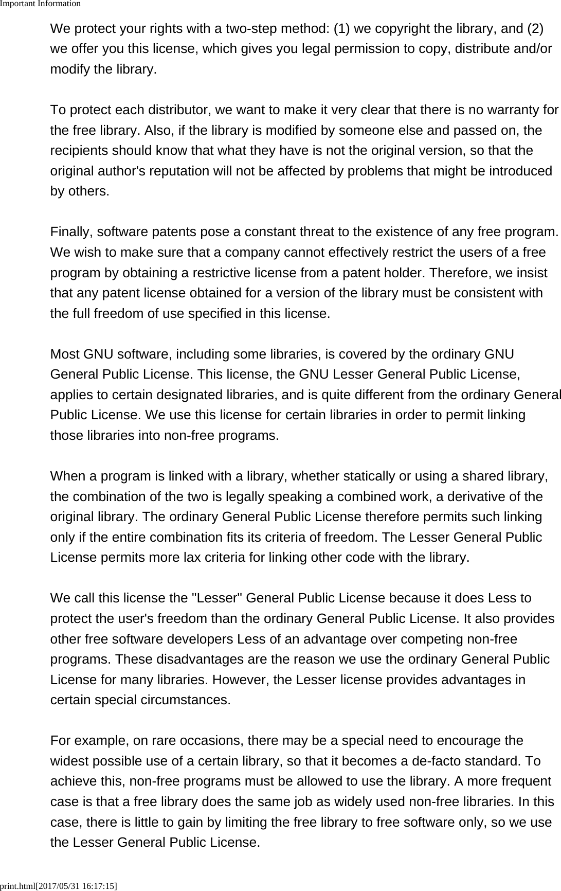 Important Informationprint.html[2017/05/31 16:17:15]We protect your rights with a two-step method: (1) we copyright the library, and (2)we offer you this license, which gives you legal permission to copy, distribute and/ormodify the library.To protect each distributor, we want to make it very clear that there is no warranty forthe free library. Also, if the library is modified by someone else and passed on, therecipients should know that what they have is not the original version, so that theoriginal author's reputation will not be affected by problems that might be introducedby others.Finally, software patents pose a constant threat to the existence of any free program.We wish to make sure that a company cannot effectively restrict the users of a freeprogram by obtaining a restrictive license from a patent holder. Therefore, we insistthat any patent license obtained for a version of the library must be consistent withthe full freedom of use specified in this license.Most GNU software, including some libraries, is covered by the ordinary GNUGeneral Public License. This license, the GNU Lesser General Public License,applies to certain designated libraries, and is quite different from the ordinary GeneralPublic License. We use this license for certain libraries in order to permit linkingthose libraries into non-free programs.When a program is linked with a library, whether statically or using a shared library,the combination of the two is legally speaking a combined work, a derivative of theoriginal library. The ordinary General Public License therefore permits such linkingonly if the entire combination fits its criteria of freedom. The Lesser General PublicLicense permits more lax criteria for linking other code with the library.We call this license the "Lesser" General Public License because it does Less toprotect the user's freedom than the ordinary General Public License. It also providesother free software developers Less of an advantage over competing non-freeprograms. These disadvantages are the reason we use the ordinary General PublicLicense for many libraries. However, the Lesser license provides advantages incertain special circumstances.For example, on rare occasions, there may be a special need to encourage thewidest possible use of a certain library, so that it becomes a de-facto standard. Toachieve this, non-free programs must be allowed to use the library. A more frequentcase is that a free library does the same job as widely used non-free libraries. In thiscase, there is little to gain by limiting the free library to free software only, so we usethe Lesser General Public License.