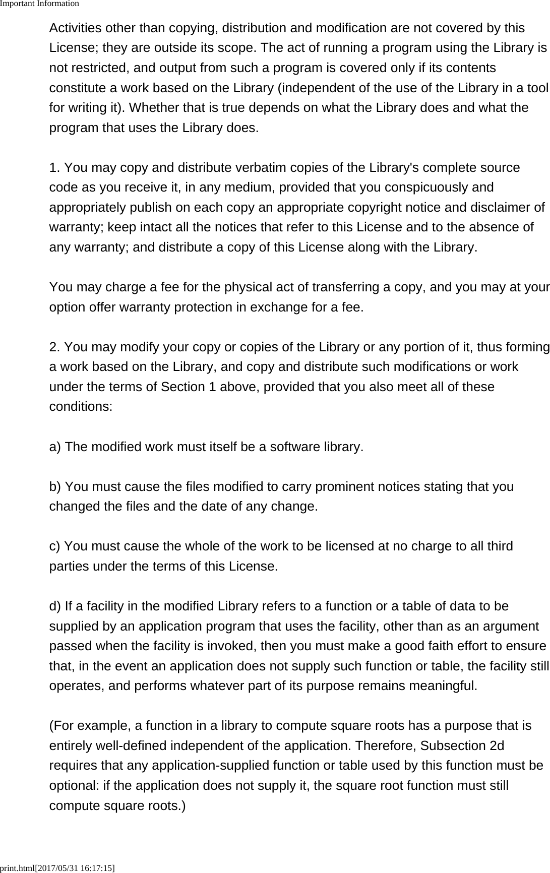 Important Informationprint.html[2017/05/31 16:17:15]Activities other than copying, distribution and modification are not covered by thisLicense; they are outside its scope. The act of running a program using the Library isnot restricted, and output from such a program is covered only if its contentsconstitute a work based on the Library (independent of the use of the Library in a toolfor writing it). Whether that is true depends on what the Library does and what theprogram that uses the Library does.1. You may copy and distribute verbatim copies of the Library's complete sourcecode as you receive it, in any medium, provided that you conspicuously andappropriately publish on each copy an appropriate copyright notice and disclaimer ofwarranty; keep intact all the notices that refer to this License and to the absence ofany warranty; and distribute a copy of this License along with the Library.You may charge a fee for the physical act of transferring a copy, and you may at youroption offer warranty protection in exchange for a fee.2. You may modify your copy or copies of the Library or any portion of it, thus forminga work based on the Library, and copy and distribute such modifications or workunder the terms of Section 1 above, provided that you also meet all of theseconditions:a) The modified work must itself be a software library.b) You must cause the files modified to carry prominent notices stating that youchanged the files and the date of any change.c) You must cause the whole of the work to be licensed at no charge to all thirdparties under the terms of this License.d) If a facility in the modified Library refers to a function or a table of data to besupplied by an application program that uses the facility, other than as an argumentpassed when the facility is invoked, then you must make a good faith effort to ensurethat, in the event an application does not supply such function or table, the facility stilloperates, and performs whatever part of its purpose remains meaningful.(For example, a function in a library to compute square roots has a purpose that isentirely well-defined independent of the application. Therefore, Subsection 2drequires that any application-supplied function or table used by this function must beoptional: if the application does not supply it, the square root function must stillcompute square roots.)