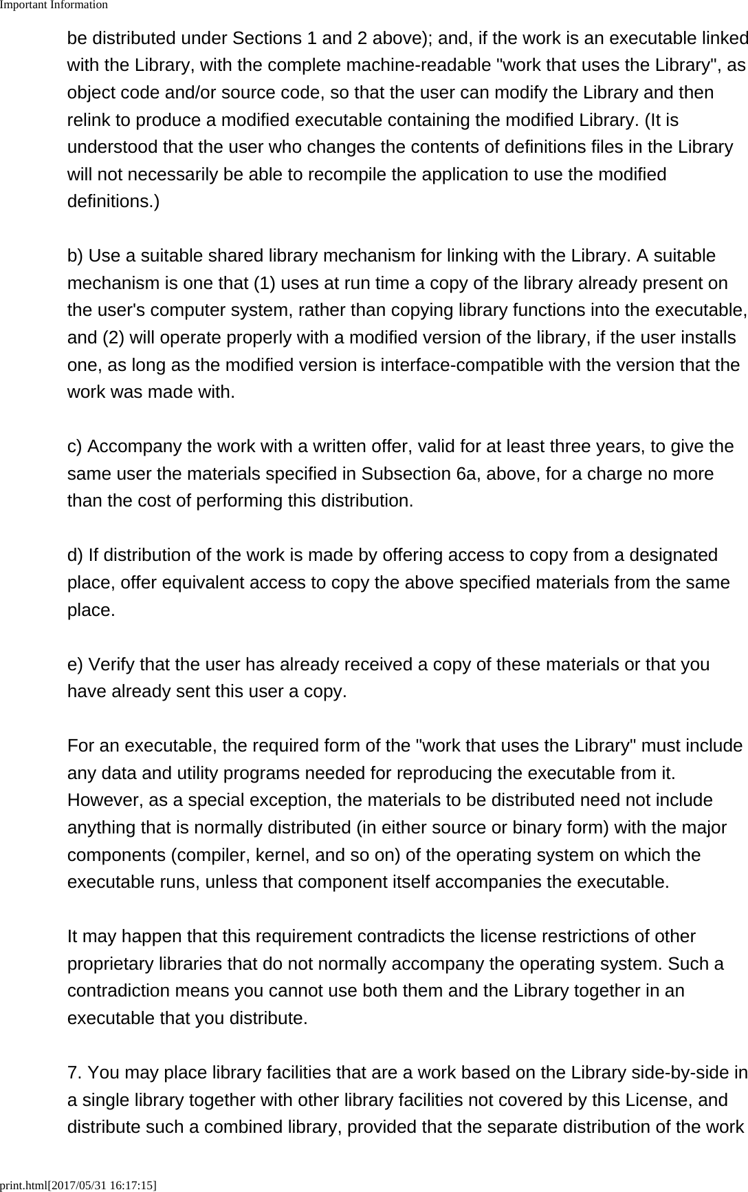 Important Informationprint.html[2017/05/31 16:17:15]be distributed under Sections 1 and 2 above); and, if the work is an executable linkedwith the Library, with the complete machine-readable "work that uses the Library", asobject code and/or source code, so that the user can modify the Library and thenrelink to produce a modified executable containing the modified Library. (It isunderstood that the user who changes the contents of definitions files in the Librarywill not necessarily be able to recompile the application to use the modifieddefinitions.)b) Use a suitable shared library mechanism for linking with the Library. A suitablemechanism is one that (1) uses at run time a copy of the library already present onthe user's computer system, rather than copying library functions into the executable,and (2) will operate properly with a modified version of the library, if the user installsone, as long as the modified version is interface-compatible with the version that thework was made with.c) Accompany the work with a written offer, valid for at least three years, to give thesame user the materials specified in Subsection 6a, above, for a charge no morethan the cost of performing this distribution.d) If distribution of the work is made by offering access to copy from a designatedplace, offer equivalent access to copy the above specified materials from the sameplace.e) Verify that the user has already received a copy of these materials or that youhave already sent this user a copy.For an executable, the required form of the "work that uses the Library" must includeany data and utility programs needed for reproducing the executable from it.However, as a special exception, the materials to be distributed need not includeanything that is normally distributed (in either source or binary form) with the majorcomponents (compiler, kernel, and so on) of the operating system on which theexecutable runs, unless that component itself accompanies the executable.It may happen that this requirement contradicts the license restrictions of otherproprietary libraries that do not normally accompany the operating system. Such acontradiction means you cannot use both them and the Library together in anexecutable that you distribute.7. You may place library facilities that are a work based on the Library side-by-side ina single library together with other library facilities not covered by this License, anddistribute such a combined library, provided that the separate distribution of the work