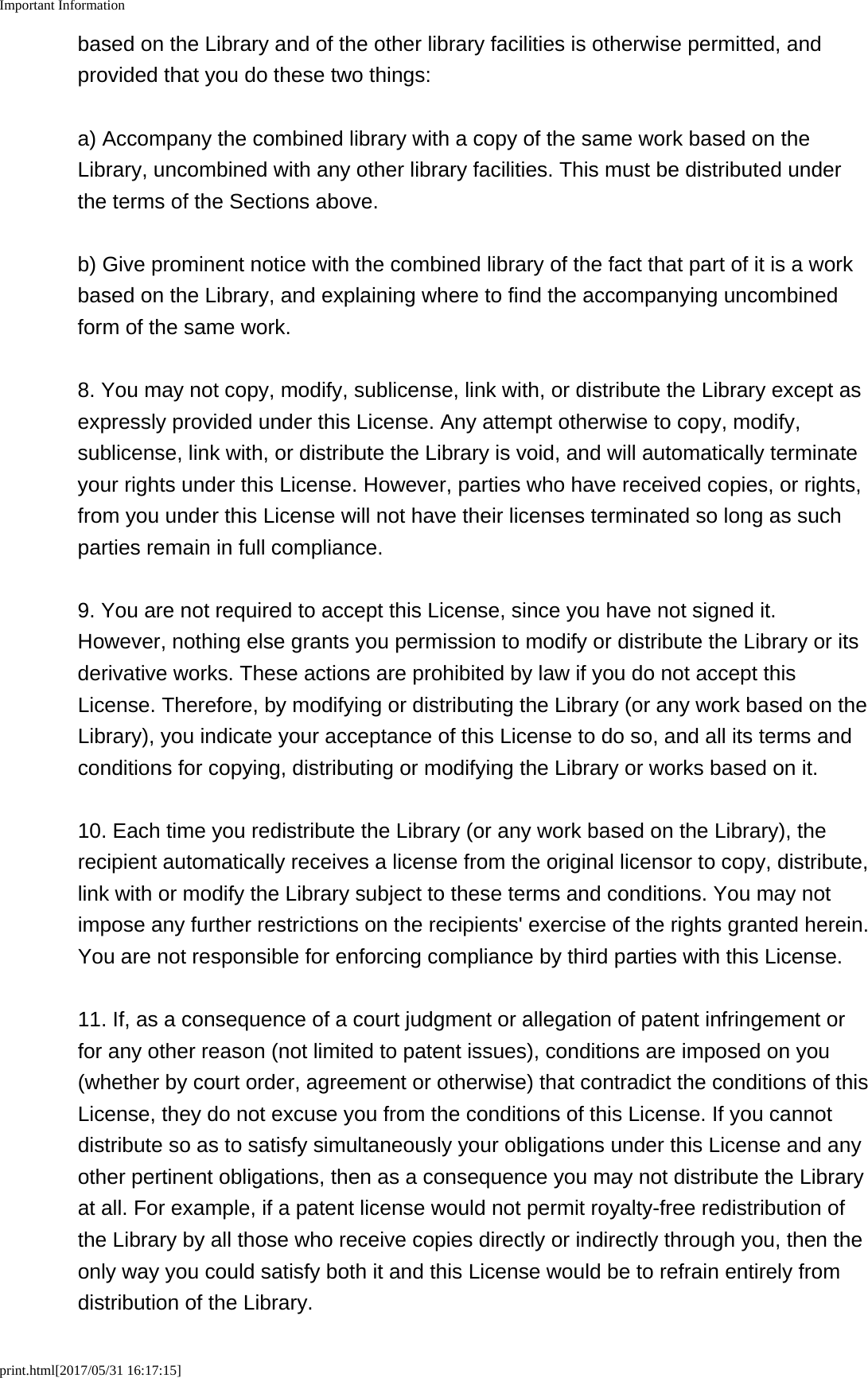 Important Informationprint.html[2017/05/31 16:17:15]based on the Library and of the other library facilities is otherwise permitted, andprovided that you do these two things:a) Accompany the combined library with a copy of the same work based on theLibrary, uncombined with any other library facilities. This must be distributed underthe terms of the Sections above.b) Give prominent notice with the combined library of the fact that part of it is a workbased on the Library, and explaining where to find the accompanying uncombinedform of the same work.8. You may not copy, modify, sublicense, link with, or distribute the Library except asexpressly provided under this License. Any attempt otherwise to copy, modify,sublicense, link with, or distribute the Library is void, and will automatically terminateyour rights under this License. However, parties who have received copies, or rights,from you under this License will not have their licenses terminated so long as suchparties remain in full compliance.9. You are not required to accept this License, since you have not signed it.However, nothing else grants you permission to modify or distribute the Library or itsderivative works. These actions are prohibited by law if you do not accept thisLicense. Therefore, by modifying or distributing the Library (or any work based on theLibrary), you indicate your acceptance of this License to do so, and all its terms andconditions for copying, distributing or modifying the Library or works based on it.10. Each time you redistribute the Library (or any work based on the Library), therecipient automatically receives a license from the original licensor to copy, distribute,link with or modify the Library subject to these terms and conditions. You may notimpose any further restrictions on the recipients' exercise of the rights granted herein.You are not responsible for enforcing compliance by third parties with this License.11. If, as a consequence of a court judgment or allegation of patent infringement orfor any other reason (not limited to patent issues), conditions are imposed on you(whether by court order, agreement or otherwise) that contradict the conditions of thisLicense, they do not excuse you from the conditions of this License. If you cannotdistribute so as to satisfy simultaneously your obligations under this License and anyother pertinent obligations, then as a consequence you may not distribute the Libraryat all. For example, if a patent license would not permit royalty-free redistribution ofthe Library by all those who receive copies directly or indirectly through you, then theonly way you could satisfy both it and this License would be to refrain entirely fromdistribution of the Library.